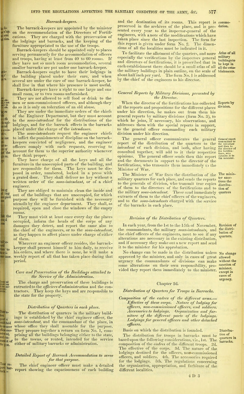 to • nd ion )hed OQeer iiiteniint, and (,n- maniiit of Ac p';e. Yearj; re- port jlbar- rack Barrack-keepers. The barrack-keepers are appointed by the minister on the recommendation of the Directors of Fortifi- cations. They are charged with the preservation of the lodgings and barracks, and the keeping of the furniture appropriated to the use of the troops. Barrack-keepers slioukl be appointed only to places serving permanently for the accommodation of officers and troops, having at least from 40 to 60 rooms. If they have not so much room accommodation, several smaller barracks are put under one barrack-keeper. Barrack-keepers ought to have their lodgings in the building placed under their care, and Avhen several are under the care of one barrack-keeper, he shall live in that where his presence is most useful. Barrack-keepers have a right to one large and one small room, or to two rooms unfurnished. They are not allowed to sell food or drink to the men or non-commissioned otficers, and although they do so it is only on toleration of an old abuse. They are under the immediate orders of the chiefs of the Engineer Department, but they must account to the soiis-inteiidant for the distributions of the lodgings, and for the barrack effects in the barracks placed under the charge of the intendance. The sous-intendants request the engineer chiefs to inflict the punishments of discipline on the barrack- keepers convicted of negligence, and the engineer officers comply with such requests, reserving to account for them to the superior authority whenever they think proper. They have charge of all the keys and all the furniture in the unoccupied parts of the building, and are responsible for them. The keys must be dis- posed in order, numbered, locked in a press with a grated door. They shall deliver no key without a written order of the sous-intendant, or of a chief engineer. They are obliged to maintain clean the inside and out of the buildings that are unoccupied, for which purpose they will be furnished with the necessary utensils by the engineer department. They shall, as required, open and close the windows of the empty rooms. They must visit at least once every day the places occupied, inform the heads of the corps of any damages they detect, and report the same also to the chief of the engineers, or to the sous-intendant, as they happen to afiect places under charge of either of them. Wherever an engineer officer resides, the barrack- keeper shall present himself to him daily, to receive his orders, and where there is none, he will make a , weekly report of all that has taken place during that period. Care and Preservation of the Buildings attached to the Service of the Administratio7i. The charge and preservation of these buildings is entrusted to the officiers d''administration and the con- tractors. They keep the keys and are responsible to the state for the property. Distribution of Quarters in each place. The distribution of quarters in the military build- ings is established by the chief engineer officer, the sous-intendant, and the commandant of the place, in whose office they shall assemble for the purpose. They prepare together a return on form No. 1, com- prising all the buildings belonging either to the state, to the towns, or rented, intended for the service either of military barracks or administration. Detailed Report of Barrack Accommodation to serve for that purpose. The chief engineer officer must make a detailed report showing the capaciousness of each building and the destination of its rooms. This report is preserved in the archives of the place, and is pre- sented every year to the inspector-general of the engineers, with a note of the modifications which have taken place since the last inspection. The form for this report is given under form No. 2. The dimen- sions of all the localities must be indicated in it. To facilitate the allotment of the quarters, and more especially the verifications by the inspectors general and directors of fortifications, it is prescribed that in each establishment there should be a small atlas of all the military buildings in plain outline, on the scale of about half inch per yard. The form No. 1 is addressed by the chief of the engineers to his director. General Beports by Military Divisions, presejited by the Director. When the director of the fortifications has collected all the reports and propositions for the different places under his direction, he makes out from them his general reports by military divisions (form No. 3), to which he joins, if necessary, his observations, and addresses them with the special reports in support, to the general officer commanding each military division under his direction. The general officer communicates the general report of the distribution of the quarters to the intendant of each division, and both, after having consulted together, will add to it their respective opinions. The general officer sends then this report and the documents in support to the director of the fortifications, who transmits them immediately i) the Minister of War. The Minister of War fixes the distribution of the military quarters for each place, and sends the reports to the generals of division, who transmit true copies of them to the directors of the fortifications and to the military sous-intendant. These send immediately extracts of them to the chief officers of the engineers, and to the sous-intendants charged with the service of the barracks in each place. Revision of the Distribution of Quarters. In each year, from the 1st to the 15th of November, the commandants, the military sous-intendants, and the chief officers of the engineers, meet to see if any alterations are necessary in the existing distribution, and if necessary they make out a new report and send it to the minister for his approbation. No change can be made in the distribution unless approved by the minister, and only in cases of great urgency the commandants of divisions can make some alterations on their own responsibility, pro- vided they rejiort them immediately to the minister. Chapter 2d. Distribution oj Quarters for Troops hi Barracks. Composition of the cadres of the different arms.— Effective of these corps. Nature of lodging for officers, non-commissioned officers, and soldiers. Accessories to lodgings. Organization and fur- 7iiture of the different parts of the lodgings. Lodgings for general officers and other detached officers. Basis on which the distribution is founded. The distribution for troops in barracks must be based upon the folloAving considerations, viz., 1st. The composition of the cadres of the diffi-rout troops. 2d. The effective of the corps. 3d. The nature of the lodgings destined for the officers, non-commissioned officers, and soldiers. 4th. The accessories required for the lodgings. 5th. The regulations concerning the organization, appropriation, and furniture of the different localities. 4 D 3 commo- dation. Atlas of all military buildings to be kept in all the esta- blishments. Reports by division. General report transmitted to tlip intt^ndant and tlipn to the direotor of the tnrtiiica- tions, wiio submits it to the minister. The minis- ter sanc- tions the distribu- tion of quarters Revision of the distri- bution of quarters. No change allowed without the sanction of minister, except in cases of urgency. Distribu- tion of quarters in barracks.