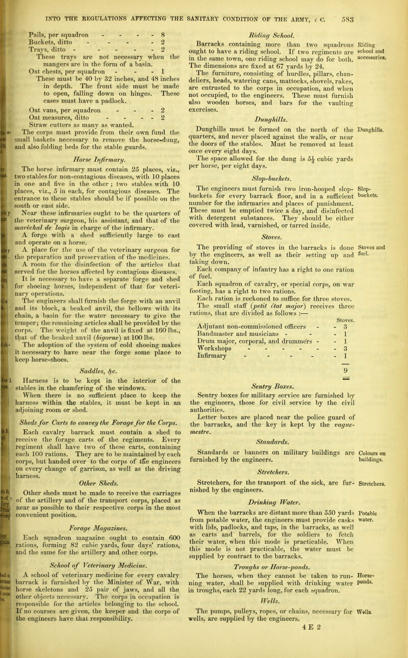 Pails, per squadron - - - - 8 Buckets, ditto - - - - 2 Trays, ditto - .... 2 These trays are not necessary when the mangers are in the form of a basin. Oat chests, per squadron - - - 1 These must be 40 by 32 inches, and 48 inches in depth. The front side must be made to open, falling down on hinges. These cases must have a padlock. Oat vans, per squadron - - - 2 Oat measures, ditto - - - - 2 Straw cutters as many as wanted. The corps must provide from their own fund the small baskets necessary to remove the horse-dung, and also folding beds for the stable guards. Horse Infirmary. The horse infirmary must contain 25 places, viz., two stables for non-contagious diseases, with 10 places in one and five in the other ; two stables with 10 places, viz., 5 in each, for contagious diseases. The entrance to these stables should be if possible on the south or east side. Near these infirmaries ought to be the quarters of the veterinary surgeon, his assistant, and that of the marechal de logis in charge of the infirmary. A forge with a shed sufficiently large to cast and operate on a horse. A place for the use of the veterinary surgeon for the preparation and preservation of the medicines. A room for the disinfection of the articles that served for the horses affected by contagious diseases. It is necessary to have a separate forge and shed for shoeing horses, independent of that for veteri- nary operations. The engineers shall furnish the forge with an anvil and its block, a beaked anvil, the bellows with its chain, a basin for the water necessary to give the temper; the remaining articles shall be provided by the corps. The weight of the anvil is fixed at 160 lbs., that of the beaked anvil {bigorne) at 100 lbs. The adoption of the system of cold shoeing makes it necessary to have near the forge some place to keep horse-shoes. Saddles, S^c. Harness is to be kept in the interior of the stables in the chamfering of the windows. When there is no sufficient place to keep the harness within the stables, it must be kept in an adjoining room or shed. Sheds for Carts to convey the Forage for the Corps. Each cavalry barrack must contain a shed to receive the forage carts of the regiments. Every regiment shall have two of these carts, containing each 100 rations. They are to be maintained by each corps, but handed over to the corps of tfie engineers on every change of garrison, as well as the driving harness. Other Sheds. Other sheds must be made to receive the carriages of the artillery and of the transport corps, placed as near as possible to their respective corps in the most convenient position. Forage Magazines. Each squadron magazine ought to contain 600 rations, forming 82 cubic yards, four days' rations, and the same for the artillery and other corps. School of Veterinary Medicine. A school of veterinary medicine for every cavalry barrack is furnished by the Minister of War, with horse skeletons and 25 pair of jaws, and all the other objects necessary. The corps in occupation is responsible for the articles belonging to the school. If no courses ai-e given, the keeper and the corps of the engineers have that responsibility. Riding School. Barracks containing more than two squadrons Riding ought to have a riding school. If two regiments are school and in the same town, one riding school may do for both, accessories. The dimensions are fixed at 67 yards by 24. The furniture, consisting of hurdles, pillars, chan- deliers, heads, watering cans, mattocks, shovels, rakes, are entrusted to the corps in occupation, and when not occupied, to the engineers. These must furnish also wooden horses, and bars for the vaulting exercises. Dunghills. Dunghills must be formed on the north of the Dunghills, quarters, and never placed against the walls, or near tlie doors of the stables. Must be removed at least once every eight days. The space allowed for the dung is 5^ cubic yards per horse, per eight days. Slop-buckets. The engineers must furnish two iron-hooped slop- Slop- buckets for every barrack floor, and in a sufficient buckets, number for the infirmaries and places of punishment. These must be emptied twice a day, and disinfected with detergent substances. They should be either covered with lead, varnished, or tarred inside. Stoves. The providing of stoves in the barracks is done by the engineers, as well as their setting up and taking down. Each company of infantry has a right to one ration of fuel. Each squadron of cavalry, or special corps, on war footing, has a right to two rations. Each ration is reckoned to suffice for three stoves. The small staff' {petit Hat major) receives three rations, that are divided as follows :— Stoves. Adjutant non-commissioned officers - - 3 Bandmaster and musicians - - - 1 Drum major, corporal, and drummers - - 1 Workshops 3 Infirmary - - - - .1 Stoves and fuel. Sentry Boxes. Sentry boxes for military service are furnished by the engineers, those for civil service by the civil authorities. Letter boxes are placed near the police guard of the barracks, and the key is kept by the vague- mestre. Standards. Standards or banners on military buildings are Colours on furnished by the engineers. buildings. Stretchers. Stretchers, for the transport of the sick, are fur- Stretchers, nished by the engineers. Drinking Water. When the barracks are distant more than 550 yards Potable from potable water, the engineers must provide casks water, with lids, padlocks, and taps, in the barracks, as well as carts and barrels, for the soldiers to fetch their water, when this mode is practicable. When this mode is not practicable, the water must be supplied by contract to the barracks. Troughs or Horse-ponds. The horses, when they cannot be taken to run- Horse- ning water, shall be supplied with drinking water Ponds. in troughs, each 22 yards long, for each squadron. Wells. The pumps, pulleys, ropes, or chains, necessary for WWIs. wells, are supplied by the engineers. 4 E 2