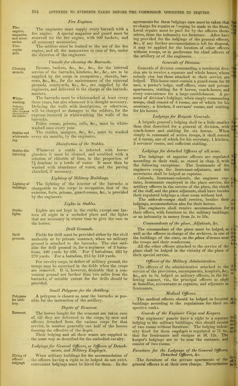ITire- engines, magazine, and acces- sories. Fire- engine drill. Cleaning utensils. White- washing. walN and other ilnmajreg chiirtTPaMe to the soldiers. Stables and whltewash- ina;. Stables dis- infecting. Lighting of buildings. Stable- lights. Drill grounds. Polygene for artil- lery. Remount. Hiring of officers' lodgings. Fire Ejigines. The engineers must supply every barrack with a fire engine. A special magazine and guard must be reserved for the fire engine, with lUO buckets, and all necessary accessories. The soldiers must be trained to the use of the fire engine, and all the mananivres in case of fire, under the direction of the engineers. Utensils for cleaning the Barracks. Brooms, baskets, &c., &c., &c., for the internal service of the barracks, kitchens, &c., &c., are to be supplied by the corps in occupation ; shovels, bar- rows, &c., &c., for the maintenance of the external grounds, courtyards, &c., &c., are supplied by the engineers, and delivered to the charge of the barrack- masters. The barracks must be whitewashed at least every tliree years, but also whenever it is thought necessary. Defacing the walls with inscriptions, or otherwise, will be charged as damages to the soldiers, for the expense incurred in whitewashing the walls of the barracks. Police rooms, prisons, cells, &c., must be white- washed once every year. The stables, mangers, &c., &c., must be washed every six months, by the engineers. Disinfection of the Stables. Whenever a stable is infected with horse- glanders it must be cleaned, and scrubbed with a solution of chloride of lime, in the proportion of 1\ drachms in a bottle of water. It must then be washed with abundance of water, and the paving- chiselled, if necessary. Lighting of Military Buildings. The lighting of the interior of the barracks is ch.irgeable to the corps in occupation, that of the exterior, forts, prisons, guard-rooms, &c., is provided by the engineers. Lights in Stables. Lights are not kept in the stable, except one lan- tern all night in a secluded place and the lights that are necessary in winter time to give the oats to the horses. Drill Grounds. Fields for drill must be provided either by the civil authority or by private contract, when no military ground is attached to the barracks. The size suit- able for drill ground is, for a regiment of 3 batta- lions, 430 yards by 430. For 2 battalions, 325 by 270 yards. For a battalion, 215 by 110 yards. For cavalry corps, in defect of military ground, the troops may be exei-cised in the fields when the crops are removed. It is, however, desirable that a con- venient ground not further than two miles from the barracks, of suitable extent for the drills should be provided. Small Pohjgonc for the Artillery. A polygene is chosen as near the barracks as pos- sible for the instruction of the artillery. Depots of Remount. The horses bought for the remount are taken care of, till they are delivered to the corps, by men and officers detached from the various corps for that service, in number generally one half of the horses forming the effective of the depot. Their lodging and all their wants are supplied in the same way as described for the embodied cavalry. Lodgings for General Officers, or Officers of Detach- ments, and Military Employes. When military buildings for the accommodation of the officers having a right to be lodged do not exist, convenient lodgings must be hired for thera. In the agreements for these kdgings care must be taken that Ipa no charge for repairs or keeping be made to the State. ^ ' Local repairs must be paid for by the officers them- ^ selves, from the indemnity tor furniture. After hav- ing provided for the lodgings of the general officers, &c., if any further accommodation is left for disposal, it may be applied for the location of other officers L without troops, or in preference for chief officers of the artillery or of the engineers. GeJierals o f Division. Generals of division commanding a territorial divi- sion are to receive a separate and whole house, where nobody else but those attached to their service are ^ lodged. This house must contain a guard-room for 10 men, a porter's lodge, staff offices, state and private apartments, stabling for 6 horses, coach-house, and every convenience for a large establishment. A ge- neral of division's lodgings, when simply commanding troops, shall consist of 5 rooms, one of Avhich for his secretary, a kitchen, 3 servants' rooms, and stabling for his horses. Lodgings for Brigade Generals. A brigade general's lodging shall be a little smaller I than that described for a general of division, with 8 coach-house and stabling for six horses. When simply in command of active troops, it shall consist of 4 j-ooms, one of which for his secretary, 1 kitchen, 3 servants' rooms, and sufiicient stabling. Lodgings for detached Officers of all arms. The lodgings of superior officers are regulated according to their rank, as stated in chap. 2, with the following exceptions. The lieutenants of the engineers corps, the lieutenant-adjutants, and the secretaries shall be lodged as captains. Colonels, lieutenant-colonels, the engineer cap- tains, lieutenants employed in the place service, the artillery officers in the service of the place, the chiefs of the staff, and the place adjutants, shall have besides their regulated lodgings a clear room without bed. The aides-de-camps shall receive, besides their lodgings, accommodation also for their horses. The engineers shall receive accommodation for their offices, with furniture in the military buildings, or an indemnity in money from 5s. to 10s. Commandants of the place, Adjutatits, Sfc. The commandant of the place must be lodged, as well as the officers in charge of the archives, in one of the buildings of the state, on the place d^ar??ies near the troops and their rendezvous. All the other officers attached to the service of the place shall be lodged in the vicinity of the place of their special service. Officers of the Military Administration. The officers of the administration attached to the service of the provisions, encampments, hospitals, &c., &c., are to be lodged as military officers, in the fol- lowing manner, viz., the principal officers as chefs de bataillon, accountants as captains, and adjutants as lieutenants. Medical Officers. The medical officers should be lodged in hospital buildings according to the regulations for their re- spective ranks. Guards of the Engineer Corps and Keepers. The engineers' guards have a right to a separate lodging in the military buildings; this should consist of two rooms without furniture. The lodging indem- that for lieutenants and ensigns at 9/. 12s. The keeper's lodgings are to be near the entrance, and consist of two rooms. Furniture for the Lodgings of the General Officers, Detached Officers, 8^c. ^ The furniture of the private apartments of the general officers is at their own charge. Nevertheless fm C di t till 1. nt an