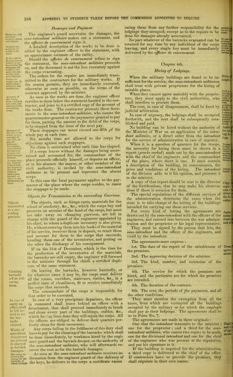 Daraac^es, and p.iymtjut tli^reol, stated ;unl signed. l).^tai!od de- Bcript.ioa of \vorkB tJ be done. T r the officinr de ca-terneiitent refuses to afi- kno%vleil:;e the rtamai^es, the svork.s of re- pairs are pro- ceeded with nevtrrtheless. Orders for repairs are di- rectly trans- mitted to the contractors. Account of tne works done, ecrtitied ami jjaid, and chariied to the evacuating ■301'PS. Stoppage of the pay of the corps, to tl:e amount of onft-HirJi. to pay for damaues. Six moutji'? lime alhivvi-d !i_n!Uv.'liar- r.'H-k ijaniages cluu-i^es. A corpsleav- io.r without wcivnowledg- h\\i damages, the civil and military authorities ])roceed ex ofir'() to the verUication for tliem. Objects transmitted to a suc- ceeding ffarrison. Cleaning ■barracks oef jre deli- vering them. Tn case of iiurry an officer shall he left be- hind to see the bar- racks cleaned. Works of cleanliness if neglected ar3 ordered & charged as barrack damages. The corps re- ceives a dis- charge for the barracks, of which the keyB Damages and Payment. The engineer's guard ascertains the damages, the sous-intendant militnire makes out a statement, and the ojficier de casernetnent signs it. A detailed description of the works to be done is added by the engineer officer to the statement, with an approximate estimate of the outlay. Should the ojficier de casernement refuse to sign the statement, the sous-intendant militaire proceeds on, and the document is not the less executory against the corps evacuating. The orders for the repairs are immediately trans- mitted to the contractors for the military works. If the season permits, they are immediately executed, otherwise as soon as possible, on the terms of the contract approved by the minister. As soon as the works are done, the engineer officer certifies to them below the statement handed to the con- tractor, and joins to it a certified copy of the account of the works done. The contractor presents these docu- ments to the sous-intendant militaire, who causes the quartermaster-general or the paymaster-general to pay for them, putting the amount to the debit of the corps, to be stopped from the issue of the next pay. These stoppages can never exceed one-fifth ,of the whole pay at each time. Six months time are allowed to the corps for objections against such stoppages. No claim is entertained after such time has elapsed. If a corps leaves without the damages being ascer- tained and accounted for, the commandant of the place proceeds officially himself, or deputes an officer, or in his absence the mayor, or other member of the civil authority, is invited by the sous-intendant militaire to be present and represent the absent corps. In this case the local paymaster applies to the pay- master of the place where the corps resides, to cause the stoppage to be made. Objects for Transmission to the succeeding Garrison. The objects, such as forage carts, materials for the school of musketry, &c., &c., Avhich the corps buy and preserve on account of the fund of the corps, but must not take away on changing garrison, are left in charge with the guard of the engineers' appointed by his chief, to whom a duplicate inventory is also given. He, without entering them into his books of the material of his service, receives them in deposit, to remit them and account for them to the corps that succeeds, handing them one of the inventories, and getting on the other the discharge of his consignment. If on the 31st of December, which is the time for the production of the inventories of the materials, the barracks are still empty, the engineer Avill forward to the minister through his chiefs a certified dupli- cate of the same statement. On leaving the barracks, however hurriedly, or for whatever cause it may be, the corps must deliver all the rooms, corridors, staircases, stables, &c., in a perfect state of cleanliness, fit to receive immediataly the corps that succeeds. The commandant of the corps is responsible for that order to be executed. In case of a very precipitate departure, the officer in command shall leave behind an officer with a detachment, that shall proceed immediately to brush and clean every part of the buildings, stables, &c., which ha\ ing been done they will rejoin the corps. All the officers are obliged to deliver their quarters per- fectly clean for their successors. Any corps failing in the fulfilment of this duty shall have to pay for the cleaning of the barracks which shall be done immediately, by workmen hired by the engi- neer guard and the barrack-keeper, on the authority of the sous-intendant militoire, who will afterwards re- cover the cost as for the barrack damages. As soon as the sous-intendant militaire receives in- formation from the engineer guard of the delivery of the keys, he delivers to the corps a certificate exone rating them from any further responsibility for the arerctn lodgings they occupied, except as to the repairs to be gimrd. done for damages already ascertained. No part whatever of the barracks evacuated can be ^cSm retained for any time by any individual of the corps on^ny^fffi leaving, and every single key must be immediately | delivered by the ojfficier de casernement. leaving I Chapter 4th. Hiring of Lodgings. When the military buildings are found to be in- sufficient for the service, the sous-intendants militaires shall treat with private proprietors for the hiring of suitable places. When they cannot agree amicably with the proprie- tors, they must apply to the civil authorities, who shall interfere to procure them. The rent, in case of disagreement, shall be fixed by judicial arbitration. In case of urgency, the lodgings shall be occupied forthwith, and the rent shall be sttbsequently esta- blished and paid. No building can be hired without the authority of the Minister of War on an application of the inten- dant militaire, or a direct order from the intendant for the service of administration in case of urgency. When it is a question of quarters for the troops, the necessity for hiring these must be shown in a report {proces verbal) made out hy the sous-intendant with the chief of the engineers and the commandant of the place, where there is one. It must contain a description of the building, its conveniences, the price and conditions of the hiring. The intendaiit of the division adds to it his opinion, and presents it to the minister. A copy of that report should be sent to the director of the fortifications, that he may make his observa- tions if there is occasion for them. The special regulations of the different services of the administration determine the cases when the state is to take charge of the letting of the buildings intended for carrying out these services. For every kind of letting the agreements are drawn out by the sous-intendant with the officers of the engineers, and entered into between the war adminis- tration and the proprietor or his legal representative. They must be signed by the person that lets, the sous-intendant and the officer of the engineers, and vised by the intendant. The agreements must express : 1st. The date of the report of the suitableness of the premises. 2nd. The approving decision of the minister. 3rd. The kind, number, and extension of the premises. 4th. The service for which the premises are hired, and the particular use for which the premises are intended. 5th. The duration of the contract. 6th. The rent, the periods of the payments, and all the other conditions. They must mention the exemption from all the taxes, from which are exempted all the buildings occupied by the military or for which the employes shall pay as their lodgings. The agreements shall be as in Form No. 7. The agreements are made in three originals : One that the intendant transmits to the minister ; one for the proprietor ; and a third for the sous- intendant militaire, who causes two copies to be made, one for the divisional intendant and one for the chief of the engineers who was present at the stipulation, and put his signature to it. If the building is required for the administration, a third copy is delivered to the chief of the office. If contractors have to provide the premises, they shall stipulate in their own names. Hirii' lodgii . Civil ai i- rity sp] 11 in case nj culty ir taining ingB. Ariiitrfi It tix the : 0 lodging, Lodgini o) occupie r urgenc; id rent est blished T wards. Ami' foro. i°g loj ings. Necessi hiring! ingsto shown: applica with al tioulan latingt Intendi report: Copy repori sent t direct the fo cation mentg drawr and si Termf agree ments Dupli ( and d I of agr ► ments