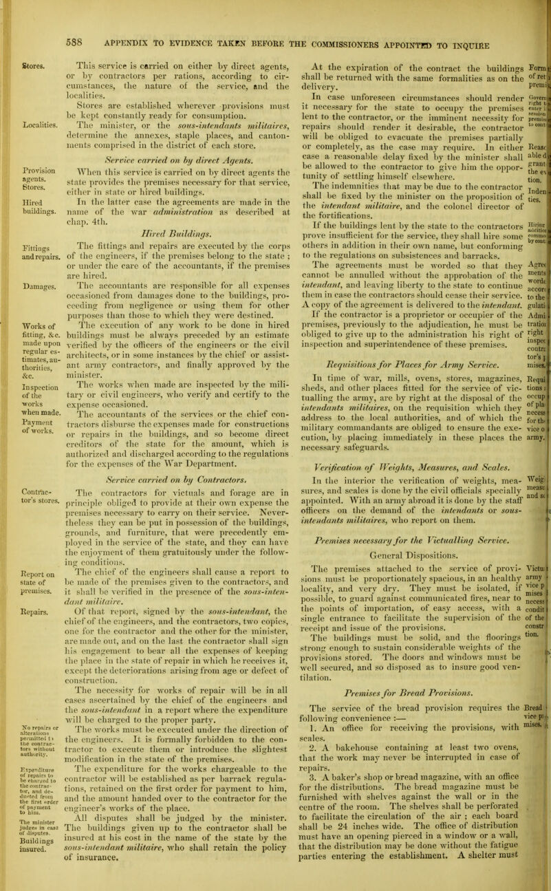 I 588 APPENDIX TO EVIDENCE TAKEN BEFORE THE COMMISSIONERS APPOINTH) TO INQUIRE Stores. Localities. Provision agents. Stores. Hired buildings. Fittings and repairs. Damages. Works of fitting, &,c. made upon regular es- timates, au- thorities, Sec. Inspection of tlie ATorlis ■when made. Paynn'iit of works. Conti'ac- tor's stores. Report on state of premises. Repairs. Xo rcpjiira or .'iltcralioiis perinitteil t > The contrac- tors without authority. Kspemliture of repairs to he char:fed to the eoMtrac- tiir, anil de- ilu.'teil I'roui tlie first 'trder of payment to bini. The minister judtres in caaJ of disputes. Buildings insured. This service is carried on either by direct agents, or by contractors per rations, according to cir- cumstances, the nature of the service, and the localities. Stores are established wherever provisions must be kept constantly ready for consumption. The minister, or the sous-intcndants militaircs, determine the annexes, staple places, and canton- ments comprised in the district of each store. Service carried on by direct Agents. When this service is carried on by direct agents the state provides the premises necessary for that service, either in state or hired ljuildings. In the latter case the agreements are made in the name of the war administration as described at chap. 4th. Hired Buildings. The fittings and repairs are executed by the corps of the engineers, if the premises belong to the state ; or under the care of the accountants, if the premises are liired. The accountants are responsible for all expenses occasioned from damages done to the buildings, pro- ceeding from negligence or using them for other purposes than those to Avhich they were destined. The execution of any work to be done in hired buildings must be always preceded by an estimate verified by the officers of tlie engineers or the civil architects, or in some instances by the chief or assist- ant army contractors, and finally ajiproved by the minister. The woi'ks when made are inspected by the mili- tary or civil engineers, who verify and certify to the expense occasioned. The accountants of the services or the chief con- tractors disburse the expenses made for constructions or repairs in the buildings, and so become direct creditors of the state for the amount, which is authorized and discharged according to the regulations for the expenses of the War Department. Service carried on by Contractors. The contractors for victuals and forage are in j)rinciple obliged to provide at their own expense the premises necessary to carry on their service. Never- theless they can be put in possession of the buildings, grounds, and furniture, that Avere precedently em- ployed in the service of the stsite, and they can have the enjoyment of them gratuitously under the follow- ing conditions. The chief of the engineers shall cause a report to be made of the jiremises given to the contractors, and it shall be verified in the presence of the soiis-inten- dant milituire. Of tliat report, signed by the sous-iiitendant, the chief of the engineers, and the contractors, two copies, one for the contractor and the other for the minister, are made out, and on the hist the contractor shall sign liis engagement to bear all the expenses of keeping the place in the state of repair in wliich lie receives it, except the deteriorations arising from age or defect of construction. The necessity for Avorks of repair will be in all cases ascertained by the chief of the engineers and the sous-intendant in a report where the expenditure will be charged to the proper party. The works must be executed under the direction of the engineers. It is formally forbidden to the con- tractor to execute them or introduce the slightest modification in the state of the premises. Tlie expenditure for the Avorks chargeable to the contractor will be established as per barrack regula- tions, retained on the first order for payment to him, and the amount handed over to the contractor for the engineer's Avorks of the place. All disputes shall be judged by the minister. The buildings given up to the contractor shall be insured at his cost in the name of the state by the sous-intendant militaire, Avho shall retain the policy of insurance. At the expiration of the contract the buildings shall be returned with the same formalities as on the delivery. In case unforeseen circumstances should render it necessary for the state to occupy the premises lent to the contractor, or the imminent necessity for repairs should render it desirable, the contractor Avill be obliged to evacuate the premises partially or completely, as the case may require. In either case a reasonable delay fixed by the minister shall be alloAved to the contractor to give him the oppor- tunity of settling himself elsewhere. The indemnities that may be due to the contractor shall be fixed by the minister on the proposition of the intendant militaire, and the colonel director of the fortifications. If the buildings lent by the state to the contractors prove insufficient for the service, they shall hire some others in addition in their oavu name, but conforming to the regulations on subsistences and barracks. The agreements must be Avorded so that they cannot be annulled Avithout the approbation of the intendant., and leaving liberty to the state to continue tliem in case the contractors should cease their service. A copy of the agreement is delivered to the intendant. If the contractor is a proprietor or occupier of the premises, previously to the adjudication, he must be obliged to give up to the administration his right of inspection and superintendence of these premises. Requisitions for Places for Army Service. In time of Avar, mills, ovens, stores, magazines, sheds, and otiier places fitted for the service of vic- tualling the army, are by right at the disposal of the intendants militaires, on the requisition Avhich they address to the local authorities, and of Avhich the military commandants .are obliged to ensure the exe- cution, by placing immediately in these places the necessary safeguards. Form t of r, prei riglii ent,; se.-M prelj to to, Rcas' abl. grai: the (_ •. tion. Inde)i ties. Hirin adilil conn by CO:: Agrei menl^ wori' acc(' to th' gulati Adiiii tratioi right inspti coutn tor's J mises. Requi tions; occup of pk' necess for thi vice 0 army, Victui army • vice p mises necess condit of the constr tion. Verification of Weights, Measures, and Scales. In the interior the verification of weights, mea- Weig> sures, and scales is done by the civil officials .specially ^^^^^ appointed. With an army abroad it is done by the statF officers on the demand of the intendants or sous- intendants militaires, avIio report on them. Premises necessary for the Victualling Service. General Dispositions. The premises attached to the service of provi- sions must be proportionately spacious, in an healthy locality, and very dry. They must be isolated, if possible, to guard against communicated fires, near to tlie points of importation, of easy access, Avith a single entrance to facilitate the supervision of the receipt and issue of the provisions. The buildings must be solid, and the floorings strong enough to sustain considerable Aveights of the provisions stored. The doors and AvindoAvs must be | well secured, and so disposed as to insure good ven- tilation. Premises for Bread Provisions. The service of the bread provision requires the Bread folloAving convenience :— vicep) 1. An office for receiving the provisions^ Avith scales. 2. A Ijakehouse containing at least tAvo ovens, that the Avork may never be interrupted in case of repairs. 3. A baker's shop or bread magazine, with an office for the distributions. The bread magazine must be furnished Avith shelves against the Avail or in the centre of the room. The shelves shall be perforated to facilitate the circulation of the air ; each board shall be 24 inches Avide. The office of distribution must have an opening pierced in a AvindoAv or a Avall, that the distribution may be done Avithout the fatigue parties entering the establishment. A shelter must
