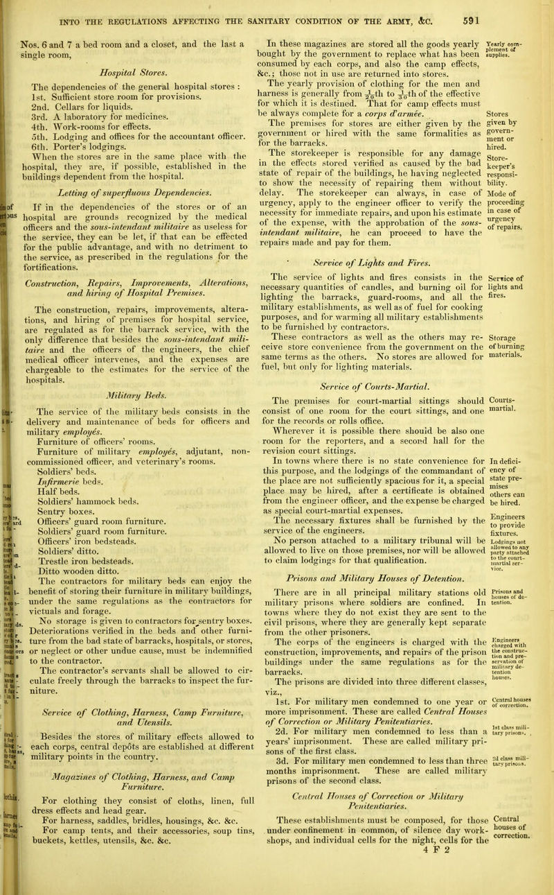 Nos. 6 and 7 a bed room and a closet, and the last a single room, Hospital Stores. The dependencies of the general hospital stores : 1st. Sufficient store room for provisions. 2nd. Cellars for liquids. 3rd. A laboratory for medicines. 4th. Work-rooms for effects. oth. Lodging and offices for the accountant officer. 6th. Porter's lodgings. When the stores are in the same place with the hospital, they are, if possible, established in the buildings dependent from the hospital. Letting of superfluous Dependencies. jf If in the dependencies of the stores or of an '^ hospital are grounds i-ecognized by the medical officers and the sous-intendant militaire as useless for the service, they can be let, if that can be effected for the public advantage, and with no detriment to the service, as prescribed in the regulations for the fortifications. Construction, Repairs, Improvements, Alterations, and hiring of Hospital Premises. The construction, repairs, improvements, altera- tions, and hiring of premises for hospital service, are regulated as for the barrack service, with the only difference that besides the sous-intendant mili- taire and the officers of the engineers, the chief medical officer intervenes, and the expenses are chargeable to the estimates for the service of the hospitals. Military Beds. The service of the military beds consists in the delivery and maintenance of beds for officers and military employes. Furniture of officers' rooms. Furniture of military employes, adjutant, non- commissioned officer, and veterinary's rooms. Soldiers' beds. Infirmerie beds. Half beds. Soldiers' hammock beds. Sentry boxes. Officers' guard room furniture. Soldiers' guard room furniture. Officers' iron bedsteads. Soldiers' ditto. Trestle iron bedsteads. Ditto wooden ditto. The contractors for military beds can enjoy the benefit of stoi'ing their furniture in military buildings, under the same regulations as the contractors for victuals and forage. No storage is given to contractors for^sentry boxes. Deteriorations verified in the beds and other furni- ture from the bad state of barracks, hospitals, or stores, or neglect or other undue cause, must be indemnified to the contractor. The contractor's servants shall be allowed to cir- culate freely through the barracks to inspect the fur- niture. Service of Clothing, Harness, Camp Furniture, and Utensils. Besides the stores of military effects allowed to each corps, central depots are established at different military points in the country. Magazines of Clothing, Harness, and Camp Furniture. For clothing they consist of cloths, linen, full dress effects and head gear. For harness, saddles, bridles, housings, &c. &c. For camp tents, and their accessories, soup tins, buckets, kettles, utensils, &c. &c. Yearly com- plement of supplies. In these magazines are stored all the goods yearly bought by the government to replace what has been consumed by each corps, and also the camp effects, &c.; those not in use are returned into stores. The yearly provision of clothing for the men and harness is generally from ^th to -^th. of the effective for which it is destined. That for camp effects must be always complete for a corps d'armee. The premises for stores are either given by the government or hired with the same formalities as for the barracks. The storekeeper is responsible for any damage in the effects stored verified as caused by the bad state of repair of the buildings, he having neglected to show the necessity of repairing them without delay. The storekeeper can always, in case of urgency, apply to the engineer officer to verify the necessity for immediate repairs, and upon his estimate of the expense, with the approbation of the sous- intendant militaire, he can proceed to have the repairs made and pay for them. Service of Lights and Fires. The service of lights and fires consists in the Service of necessary quantities of candles, and burning oil for lights and lighting the barracks, guard-rooms, and all the fires, military establishments, as well as of fuel for cooking purposes, and for warming all military establishments to be furnished by contractors. These contractors as well as the others may re- Storage ceive store convenience from the government on the of burning same terms as the others. No stores are allowed for materials, fuel, but only for lighting materials. n 'b ^rd iei ituni ers'lm tead' Iprs' d- 1', tlei.i teadi tia lea Is. e eo ce h to I lora tdry ston <'ed ry b;s. :mai'9 ontr^jiora kim's !n;d. ds. Iractis aDtal- !d to tfurl. in 1. Itrsl, for thing : t, hue ipfur ore, a' lothili, larnef top fti i. ire and ItuilsJ' Stores given by govern- ment or hired. Store- keeper's responsi- bility. Mode of proceeding in case of urgency of repairs. Service of Courts-Martial. The premises for court-martial sittings should consist of one room for the court sittings, and one for the records or rolls office. Wherever it is possible thei'e should be also one room for the reporters, and a second hall for the revision court sittings. In towns Avhere there is no state convenience for this purpose, and the lodgings of the commandant of the place are not sufficiently spacious for it, a special place may be hired, after a certificate is obtained from the engineer officer, and the expense be charged as special court-martial expenses. The necessary fixtures shall be furnished by the service of the engineers. No person attached to a military tribunal will be allowed to live on those premises, nor will be allowed to claim lodgings for that qualification. Prisons and Military Houses of Detention. There are in all principal military stations old military prisons where soldiers are confined. In towns where they do not exist they are sent to the civil prisons, where they are generally kept separate from the other prisoners. The corps of the engineers is charged with the construction, improvements, and repairs of the prison buildings under the same regulations as for the barracks. The prisons are divided into three different classes, viz., 1st. For military men condemned to one year or more imprisonment. These are called Central Hozises of Correction or Military Penitentiaries. 2d. For military men condemned to less than a years' imprisonment. These are called military pri- sons of the first class. 3d. For military men condemned to less than three months imprisonment. These are called military prisons of the second class. Central Houses of Correction or Military Penitentiaries. These establishments must be composed, for those Central under confinement in common, of silence day work- ^*^ises of shops, and individual cells for the night, cells for the 4 F 2 Courts- martial. In defici- ency of state pre- mises others can be hired. Engineers to provide fixtures. Lodgings not allowett to any party attached to the court- martial ser- vice. Prisons and liouses ol' de- tention. Enjjineers charged with the construc- tion and pre- servation of miliiary de- tention houses. Central houses of corx-ection. 1st class mili- tary prison*. 2d class mili- tary pri soil»,