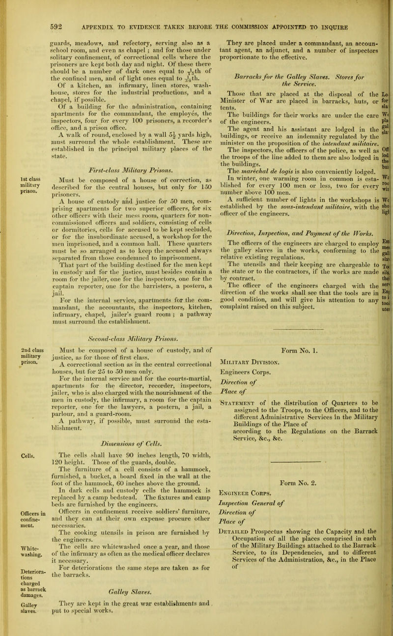 1st class military prison. guards, meadows, and refectory, serving also as a school room, and even as chapel ; and for those under solitary confinement, of correctional cells where the prisoners are kept both day and night. Of these there should be a number of dark ones equal to -^^ih of the confined men, and of light ones equal to ^V^h. Of a kitchen, an infirmary, linen stores, wash- house, stores for the industrial productions, and a chapel, if possible. Of a building for the administration, containing apartments for the commandant, the employes, the inspectors, four for every 100 prisoners, a recorder's oflfice, and a prison office. A walk of round, enclosed by a wall 5^ yards high, must surround the whole establishment. These are established in the principal military places of the state. First-class Military Prisons. Must be composed of a house of correction, as described for the central houses, but only for 150 prisoners. A house of custody and justice for oO men, com- prising apartments for two superior othcers, for six other officers with their mess room, quarters for non- commissioned officers and soldiers, consisting of cells or dormitories, cells for accused to be kept secluded, or for the insubordinate accused, a workshop for the men imprisoned, and a common hall. These quarters must be so arranged as to keep the accused always separated from those condemned to imprisonment. That ])art of the building destined for the men kept in custody and for the justice, must besides contaiii a room for the jailer, one for the inspectors, one for the captain reporter, one for the barristers, a postern, a jail. For the internal service, apartments for the com- mandant, the accountants, the inspectors, kitchen, infirmary, chapel, jailer's guard room ; a pathway must surround the establishment. They are placed under a commandant, an accoun- tant agent, an adjunct, and a number of inspectors proportionate to the effective. Barracks for the Galley Slaves. Stores for the Service. Those that are placed at the disposal of the Lo Minister of War are placed in barracks, huts, or for tents. The buildings for their works are under the care W< pla gal buil I roo wir of the engineers. The agent and his assistant are lodged in the T)uildings, or receive an indemnity regulated by the minister on the proposition of the intendant militaire. The inspectors, the officers of the police, as well as the troops of the line added to them are also lodged in the buildings. ^ The marechal de logis is also conveniently lodged. In winter, one warming room in common is esta- blished for every 100 men or less, two for every number above 100 men. A sufficient number of lights in the workshops is W( established by the sous-intendant militaire, with the ^Jio officer of the engineers. ^'S' Direction, Inspection, and Payment of the Works. The officers of the engineers are charged to employ the galley slaves in the works, conforming to the relative existing regulations. gi^, The utensils and their keeping are chargeable to Xo( the state or to the contractors, if the works are made sils, by contract. thei The officer of the engineers charged with the direction of the works shall see that the tools are in -^f good condition, and will give his attention to any utei complaint raised on this subject. Snd class military- prison. Cells. Officers in confine- ment. White- washing. Deteriora- tions charged as barrack damages. Galley slaves. Second-class Military Prisons. Must be composed of a house of custody, and of justice, as for those of first class. A correctional section as in the central correctional houses, but for 25 to .50 men only. For the internal service and for the courts-martial, apartments for the director, recorder, inspectors, jailer, who is also charged with the nourishment of the men in custody, the infirmary, a room for the captain reporter, one for the lawyers, a i^ostern, a jail, a parlour, and a guard-room. A pathway, if possible, must surround the esta- blishment. Dimensions of Cells. The cells shall have 90 inches length, 70 width, 120 height. Those of the guards, double. The furniture of a cell consists of a hammock, furnished, a bucket, a board fixed in the wall at the foot of the hammock, 60 inches above the ground. In dai'k cells and custody cells the hammock is replaced by a camp bedstead. The fixtures and camp beds are furnished by the engineers. Officers in confinement receive soldiers' furniture, and they can at their own expense procure other necessaries. The cooking utensils in prison are furnished by the engineers. The cells are whitewashed once a year, and those of the infirmary as often as the medical officer declares it necessary. For deteriorations the same steps are taken as for the barracks. Galley Slaves. They ai-e kept in the great war establishments and put to special works. Form No. 1. Military Division. Engineers Corps. Direction of Place of Statement of the distribution of Quarters to be assigned to the Troops, to the Officers, and to the different Administrative Services in the Military Buildings of the Place of according to the Regulations on the Barrack Service, &c., &c. Form No. 2. Engineer Corps. Inspection General of Direction of Place of Detailed Prospectus showing the Capacity and the Occupation of all the places comprised in each of the Military Buildings attached to the Barrack .Service, to its Dependencies, and to different Services of the Administration, &c., in the Place of