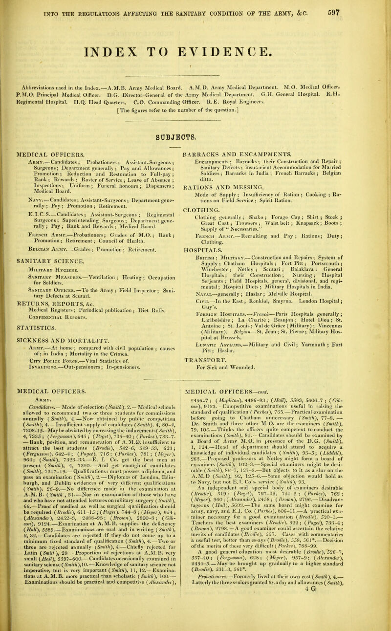 INDEX TO EVIDENCE. Abbreviations used in the Index.—A.M.B. Army Medical Board. A.M.D. Army Medical Department. RI.O. Medical Orticer. P.M.O. Principal Medical Oificer. D.G. Director-General of the Army Medical Department. G.H. General Hospital. R. H. Regimental Hospital. H.Q. Head Quarters. CO. Commanding Officer. R.E. Royal P^ngineers. [The figures refer to the number of the question.] SUBJECTS. MEDICAL OFFICERS. AiiMY—Candidates; Probationers; Assistant-Surgeons; Surgeons; Department generally ; Pay and Allowances; Promotion ; Reduction and Restoration to Full-pay ; Rank ; Rewards ; Roster of Service ; Leave of Absence ; Inspections; Uniform; Funeral honours; Dispensers; Medical Board. Navy,—Candidates; Assistant-Surgeons; Department gene- rally ; Pay ; Promotion ; Retirement. E. I. C. S Candidates; Assislant-Surgcons ; Regitnental Surgeons; Superintending Surgeons; Department gene- rally ; Pay ; Rank and Rewards; Medical Board. French Aumy.—Probationers; Grades of M.O.; Rank; Promotion ; Retirement; Council of Healtli. Belgian AiiMY—Grades; Promotion; Retirement. SANITARY SCIENCE. Military Hygiene. Sanitary Measures.—Ventilation; Heating; Occupation for Soldiers. Sanitary Officer.—To the Army; Field Inspector; Sani- tary Defects at Scutari. RETURNS, REPORTS, &c. Medical Registers; Periodical publication ; Diet Rolls. Confidential Reports. STATISTICS. SICKNESS AND IMORTALITY. Army.—At home ; compared with civil population ; causes of; in India ; Mortality in the Crimea. City Police Force.—Vital Statistics of. Invaliping.—Out-pensioners; In-pensioners. BARRACKS AND ENCAMPMENTS. Encampments ; Barracks ; their Construction and Repair ; Sanitary Defects; insui'iiclent Accommodation for Married Soldiers; Barracks in India; French Barracks; Belgian ditto. RATIONS AND MESSING. Mode of Supply ; Insufficiency of Ration ; Cooking ; Ra- tions on Field Service ; Spirit Ration. CLOTHING. Clotliing generally; Shako; Forage Cap; Shirt; Stock; Great Coat ; Trowsers ; Waist belt ; Knapsack ; Boots ; Supply of  Necessaries. French Army.—Recruiting and Pay ; Rations; Duty ; Clothing. HOSPITALS. British; Military.— Construction and Repairs; System of Supply; Chatham Hospitals; Fort Pitt; Portsn outh ; Winchester ; Netley ; Scutari ; Balaklava : General Hospitals; tlieir Construction; Nursing; Hospital Serjeants ; Field Hospitals, general, divisional, and regi» mental; Hospital Diets; Military Hospitals in India. Naval—generally ; Haslar ; Melville Hospital. Civil -In the East; Renkioi, Smyrna. London Hospital; Guy's. Foreign Hospitals.—French—Paris Hospitals generally; Lariboisiere ; La Charite ; Beaujon ; Hotel Dieu ; St. Antoinc ; St. Louis ; Val de Griice (Military) ; Vincennes (Military). Bd<j,iaii—St. Jean; St. Pierre; Military Hos- pital at Brussels. Lunatic Asylums.—Military and Civil; Yarmouth; Fort Pitt; Haslar, TRANSPORT. For Sick and Wounded. MEDICAL OFFICERS. A RMY, Candidates. —'^loAe of selection {Smith'), 2. — Medical schools allowed to recommend two or three students for commissions annually (Smith), 4.—Now obtained by public competition (^Smilh), 4. - Insufficient supply of candidates (Smith), 4, 80-4, 7308-15.-May be obviated by increasing the inducements( Smith), 4, 7335 ; (/-ergusson), 645 ; (Paget), 735-40 ; (Parte),783-7. — Rank, position, and remuneration of A.M.t). insufficient to attract the best students (Biodie), 542-6, 5')9-53, 623; (Ferg«sst?«), 642-4 ; (Paget), 716; (Parhes), 781; (Mencr), 964; (Smith), 7323-33.—E. I. Co. get the best men at present (Siniih), 4, 7320.—And get enougii of candidates (Smith), 7317-19 Qualifications: must possess adiplomn,and pass an examination (Smith), 2. — Diplomas of London, Edin- burgh, and Dublin evidences of very different qualiticalions (Smith), 26-9 No ditl'erence made in the examination at A.M.13. (Smith', 31.-—Nor in exann'nalion of those who have and who have not attended lectures on military surgery ( Smith), 66. — Proof of medical as well as surgical qualification should be required (Brodie), 611-15 ; (Paget), 744-8 ; {Meyer), 954 ; (Alexander), 2452-3, 2488-93; (Brown), 2800-3; (Gib- son), 9124—Exan-ination at A.M.B. supplies the deficiency (Hall), 5589.—Examinations are oral and in writing ( 2, 32.—Candidates arc rejected if they do not come up to a minimum fixed standard of qualification (Smith), 4.—Two or three are rejecled arioually (Smith), 4—Chiefly rejected for Latin (Smitl ), 29. - Proportion of rejections at A.I\1.B. very small (Hall), 5597-6O0-—Candidates occasionally examined in sanitary seieutt(5';ni7/i),10.—Knowledge of sanitary science not imperative, but is very important ( S/HiV/i), 11, 12.— Examina- tions at A.M.B. more practical than scholastic (Smith), 100.— Examinations should be practical and competiti\e (Alexander), MEDICAL OFFICERS—eo«<. 2456-7; (iWup?eto«), 4486-93 ; (Hall), 5593,5606-7; (Git- son), 9123. - Competitive examinations useful in raisinjr the standard of qualification ( Parkes), 765.—Practical examination before going to Chatham unnecessary (Smith), 77-8. — Dr. Smith and three other M.O. are the examiners (Smith), 79, lOo Thinks the officers quite competent to i;onduct the examinations (Smith), 85.-- Candidates shotdd be exainined by a Board of Army M.O. in presence of the D.G. (Smith), 1, J 24. — Head of department shoidd attend to acquire a knowledge of individual candidates (Smith), 93-5; (Liddell), 263.—Proposed professors at Netley might form a board of ex:nniners (Smith), 102-3.—Special examiners might be desi- rable (Smith), 86-7, I27-S.—But objects to it as a slur on the A.M.D (Snuth), 92, 125-6.—Same objection would hold as to Navy, but not E.I. C'o's. service (Smith), 93. .An independent and special body of examiners desirable (lirodie), r,\9(Paget), 727-32, 751-2; (Parhes), 762 ; (.Meijer), 960 ; (Alexander), 24.'i8 ; ( Ilrown), 2796.—Disadvan- tageous (Hall), 5608.—The same board might examine for army, navy, and K.I. Co. (Parhes), 806-11.—A practical exa- miner necL'Ssary for a good examinailon (Brodie), 520-1.— Teachers the best examiners (Brodie), 512 ; (Pa^'d), 733-4 ; (Brown), 2798.—A good examiner could ascertain the relative merits of candidates (Brudie), 551. — Cases with commentaries a useful test, better than essays (Brodie), 558, 561*.— Decision of the merits of these very difficult (Parhes), 788-99. A good general education most desirable (Brodie),'526-7, 537-40; (Fergusson), 628; (Mei/er), 957-9; (Alexander), 2454-5! — j\lay be brought up gradually to a higher standard (Brodie), 531-3, 561*. Probatijners.— Formetly lived at their own cost (Smith), 4.— Latterly the three seniors gran ted 6s. a da v and allowances (An/f/i), 4 G