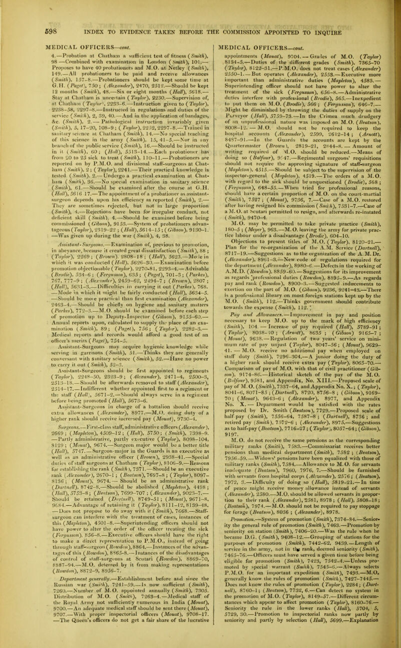 MEDICAL OFFICERS—con<. 4.—Piobatioii at Cliatharn a sufficient test of fitness ( Sm/i/i), 98—Combined with examination in London ( \/ni<A), 101.— Proposes to have 40 probationers and M.O. at Netley ( Smkit), 149 All probationers to be paid and receive allowances (S/ni</i), 157-8.—Probationers should be kept some time at G.H. {Paget\ 750; (Alexander), 2470, 2512.—Shoidd be kept 12 months (Sniilli), 48.—Six or eight months (Hall), 5618.— Stay at Chatham is unceilain (^Taylor), 2230.—Supervision of, at Chatham ( ray/ti) \ 223;?-6.— Instruction given to {Taylor), 2238-58, 2297-8.—Instructed in regulations and duties of the service {Smith), 2, 39, 40.—And In the api)lication of bandages, &c. {Smith), 2.— Pali)<)lon;icai instruction invariably given {Smith), 5, 17-20, 108-9 ; ( Tnyhr), 2252, 2297-8.—Trained in saTiitary science at Chatham {Smith), 14.—No special teaching of this science in the army {Smith), 15,41-5.— Nor in any branch of the public service {Smith), 16.—Should be instructed in it {Smith), 60; {Hull), 5513-14.—Each probationer has from £0 to 25 sick to treat {Smith), 1 10-11.— Probationers are reported on by P.M.O. and divisional staff-surgeons at Chat- ham (Smith), 2 ; ( Taylor), 2241.—Their practical knowledge is tested (Smith), 2.— Undergo a practical examination at Chat- ham (Smith), S6.— No special examination in sanitary science (Smith), 61.—Should be examined after the course at G.H. (Hall), 56 16 17.—The appointment of a probationer as assistant- surgeon depends upon his efficiency as reported (Smith), 2.— They are sometimes rejected, but not in large proportion (Smith), 4.—Rejections have been for irregular conduct, nut deficient skill (Smith'), 4.—-Should be examined before being commissioned (Gibsnn), 9153.—-System of probationers advan- tageous (Tay/w). 2319-22 ; {Hull),56\4-15 ■,(Gibsoii), 9130-1. —Was given up during the war (Smith), 4, 38. Assistant- Surgeons.—Examination of, previous to promotion, in abeyance, because it created great dissatisfaction ( Smith), 88 ; (Taylor), 2269; (Brown). 2808-18; (Hall), 5623.—Mo le in which it was conducted (Hill), 5626-30.—Exainination before promotion olijectionable ( 7'a;/?«r), 2270-81, 2293-4.— Advisable (Brodie), 534-6; (Fergvsson), 635; (Paget), 701-3; (I'arAes), 767,777-9; {Ale.v'tnfltr), 2459~6'2, 2-194-7; (Brown),'2801 ; (Hall), 5631-3.— Difficulties in carrying it out (Parhes), 768. — Mode in which it might be fairly conducted (Hall), 5634-5. —Sliould be moie practical than fiist examination (Alexander), 2463-4.—Should be chiefly on hygiene and sanitary matters (Parkes), 772-3.—M.O. shouUI be examined before each step of promotion up to Deputy-Inspector (GibsoJi), 9155-60.— Annual reports upon, calculated to supply th;' place of an exa- mination (Smith), 89; (Paget), 756; (Taylnr), 2282-;3.— Medical reports and records would afford a good test of an officer's merits ( Paget), 754-5. Assistant-Surgeons may acquire hygienic knowledge while serving in garrisons (Smith), 51.—Thinks they are generally conversant with sinitary science (Smith), 52.—Have no power to carry it out (Smith), 52-3. Assistant-Suryeons should be first appointed to regimeots (Taylor), 224S-50, 2323-9; (Alexander), 2471-4, 2500-3, 2513- 18.—Should be afterwards removed to ^.IslS (Alexander), 2514— 17 Indifltrent whether appointed first to a regiment or the staff (Hull), 5671-2. — Should always serve in a regiment before being promoted (Hall), 561^-6. Assistant-Surgeons in charge of a battalion should receive extra allowances (Alexander), 8977.—M.O. Ooing duty of a higher rank should receive iiicrepsed pay (Mouat), 9730-4. Suraeons.—First-class staff, administrative officers (Ale.vander), 2669 i'(Mapleton), 4509-12 ; (Hall), 5750; (Smith), 7398-9. — Partly administrative, partly exicutive (Taylor), 8098-104, 8129; (Miiuat), 9674.—Surgeon major would be a better title (Hall), 5141 Surgeon major in the Guards is an executive as well as an administrative officer (Brown), 2938-41.—Special duties of staff'surgeons at Chatham ( Ta^^/or j, 8106-9.—Reasons for establishing the rank (Smith ), 131 \.—Should be an executive rank (Alexander), 2670-1 ; (i?eo/son), 7697-8 ; (Taylor), S091- 8136; (Mouat), 9674.— Should be an administrative rank (Dartnell), 8742-8.—Should be abolished (Mapleton), 4498 ; (Hall), 5753-8; (Bentson), 7699-707 ; (Alexander), 9023-7.— Should be retained (Dnrtnell), 8749-51 ; (Mouat), 9611-8, 9684.—Advantage of retaining it ( Taylor), 8111-12, 8139-48. — Does not propose to do away with it (Smith), 7668.—Staff- surgeon can interfere with the treatinent of cases, instances of this (Mapleton), 4501-8.—Superintending officers should not have power to alter the order of the officer treating the sick (Fergusson), 856-8.—Executive officers should have the right to make a direct representation to P.M.O., instead of goii^g through staff-surgeon (R(iwdun),8864.— Instances of the advan- tages of this (Howdoii), 8865-8.—Instances of the di:?advantages of control of staff'-surgtons at Scutari (Roudon), 8869-70, 8887-94.—M.O. deterred by it from making representations (Rowdo7i), 8872-9, 8956-7. Department generally.—Establishment before and since the Russian war (Smith), 7241-59 -Is now sufficient (Smith), 7260.— Nuinber of M.O. appointed annually (Smith), 7305. Distribution of M.O. (Smith), 7263-4.—Medical staff of the Royal Army not sufficiently numerous in India (Mouat), 9700.—An adequate medical staffshould be sent there (Mouat), 9707.—With proper inspectorial officers (Mouat), 9708-17. —The Queen's officers do not get a fair share of the lucrative MEDICAL OFFICERS—eon<. appointments (Mouat), 9704. —Grades of M.O. (Taylor) 8134-5.— Duties of the dift'erent grades (Smith), 7365-70 (Taylor), 8122-31.— P.M.O. does not treat cases (Alexander) 2550-1 — But operates (Alexander), 2553.—Executive more important than administrative duties (Mapleton), 4583.— Superintending oflScer should not have power to alter the treatment of the sick (Fergusson), 656-8. — Administrative duties interfere with professional (Brodie), 565.—Inexpedient to put them on M.O. (Brodie), 566 ; (Fergusson), 646-1.— Might be diminished by throwing the duties of supply on the Purveyor (Hall), 5759-73.—In the Crimea much drudgery of an unprofessional nature was imposed on M.O. (Beatson), 8008-12. — M.O. should not be required to keep the hos|)ital accounts (Alexander), 2599, 2612-14; (Arnott), 8487-91.—In the Guards the accounts are kept by the Quartermaster (Broivn), 2819-21, 2H44-8. — Amount of writing required of Vl.O. should be reduced.—Means of doing so (Balfour), 9.'47.— Regimental surgeons' requisitions should not require the approving signature of staff-surgeon (Mapleton), 4515.—Should be subject to the supervision of the inspector-general (Mapleton), 4519.—The orders of a M.O. with regard to the sick should be unquestioned (Brodie), 568 ; (Fergi'ssnn), 648-55.—When tried for professional reasons, should have a certain proportion of M.O. on the court-martial (Smith), 7527; (Mouat), 9736, 7.—Case of a M.O. restored after having resigned his commission (Smith), 7531-7.—Case of a M. O. at Scutari permitted to resign, and afterwards re-instated ( Smith), 9470-4. M.O. may be permitted to take private practice (Smith), 180-5 ; (Meyer), 963.—M.O. leaving tiie army for private prac- tice labour under a disadvantage (Brodie), 604-10. Objections to present titles of M.O. (Taylor), 8120-21.— Plan for the re-organization of the A.M. Service (Dartnell), 8717-19.—Suggestions as to the organization of the A.M. Dr. (Alexander), 8961-3.—New code of regulations required for the department (Alexander), 8980-6. — Defects in the working of A.M.D. (Kowdo7i), 8859-60. — Suggestions for its improvement as regards [professional duties (Roudon), 8S95-9.—As regards pay and rank (liowdon), 8900-3. —Suggested inducements to exertion on the part of M.O. (Gibson), 9236, 9241-43.—There is a professional library on most foreign stations kept up by the M.O. (Smith), 112.—Thinks government should contribute towards the expense (Smith), 112. Pay and Allowances. — Improvement in pay and position necessary to keep M.O. up to the mark of high efficiency (Smith), 104. — Increase of pay required (Hall), 5789-91; (Taylor), 8038-10; (Arnnlt), 8635; (Gibson) 9165-1; (Mouat), 9638. — Regulation of two years' service on mini- mum rate of pay unjust (Taylor), 8047-56; (Mouat), 9629- 41. — M.O. receive no additional pay when employed on staff duty (Smith), 7296-304.— A junior doing the duty of a higher rank should receive extra \>iiy (Taylor), 8065-10.— Comparison of pay of M.O. with that of civil practitioner (Gib- son), 9174-86.—Historical sketch of the pay of the M.O. (fii'//o«r), 9581, and Appendix, No. XIII.—Proposed scale of pay of M.O. (Smith),1331-64, and Appendix No. X.; (Taylor), 8041-6, 8071-85 ; (Dartnell), 8120, 8156-8 ; ( Gibson), 9169- 10; (Mouat), 9643-6 ; (Alexander), 8977, and Appendix No. X. — Department would be sitisfied with the rates proposed by Dr. Smith (Beatson), 7729.—Proposed scale of half pay (Smith), 7556-64, 7587-8 ; (Dartnell), 8736 ; and retired pay (Smith), 7572-6 ; (Alexander), 8975.—Suggestions as to half-pay (Beatson), 7716-27 ; ( Taylor,, 8057-64; ( Gibson), 9197. M. O. do not receive the same pensions as the corresponding military ranks (Smith), 7 583.—Commissariat receives better pensions than medical department (Smith), 7582 ; {Beatson), 1956-59.—Widows' pensions have been equalized with those of military ranks (iSmi^A), 7584.—Allowance to M.O. for servants inadequate (Beatson), 7960, 7976, 7.—-Should be furnished with servants from hospital corps (Alezander), 2576; (Beatson), 7972, 3.—Difficulty of doing so (Hall), 5819-21.—In time of peace might receive money allowance Instead of servants (Alexander), 2580.—M.O. should be allowed servants in propor- tion to their rank (Alexander), 258\, 8918 ; ( Hall), 5808-18 ; (Beatson), 7974.—M.O. should not be required to pay stoppage for forage (Beatson), 8036 ; (Alexander), 8978. Promotion.—System of promotion (Smith), 7374-84.—Senior- ity the general rule of promotion (Smith), 7463.—Promotion by seniority on station (Smith), 7406-20.—Was the rule when he became D.G. (Smith), 9408-12.—Grouping of stations for the purposes of promotion (Smith), 7442-62, 9439.—Length of service in the army, not iu tljg rank, deemed seniority (Smith), 7465-76.— Officers must have served a given time before being eligible for promotion (Smith), 7423, 7542-4.—Unless pro- moted by special warrant (Smith), 7545-6.— .\lways selects P.M.O. for an important expedition (Smith), 7493.—M.O. generally know the rules of promotion (Smith), 7427-7445.— Does not know the rules of promotion (Taylor), 2284; (Dart- nell), 8760-1; (Beatson), 1132, 6.—Can detect no system in the promotion of M.O. (Taylor), 8149-57.— DIffierent circum- stances which appear to affect promotion (Tat/lor), 8160-76.— Seniority the rule in the lower ranks (Hall), 5704, 5, 5729, 30.— Promotion to inspectorial ranks now partly by seniority and partly by selection (Hall), 5699.—Explanation
