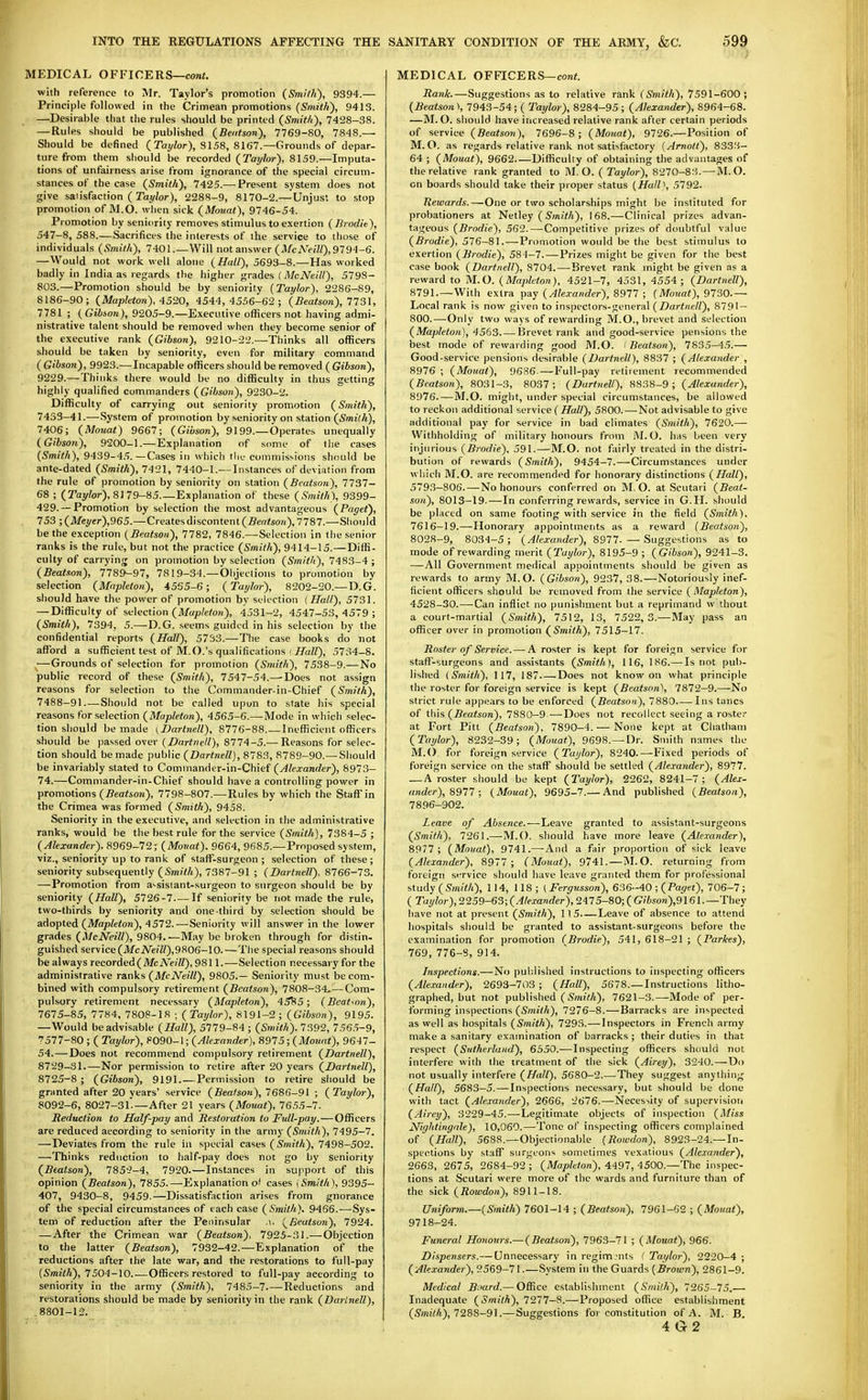MEDICAL OFFICERS—cont. with reference to Mr. Taylor's promotion (Smith), 9394.— Principle followed in the Crinnean promotions (Smith), 9413. —Desirable that tlie rules should be printed (Smit/i), 7428-38. — Rules should be published (Bentson), 7769-80, 7848.— Should be defined (Tat/lor), SI58, 8167.—Grounds of depar- ture from them should be recorded (Taylor), 8159.—Imputa- tions of unfairness arise from ignorance of the special circum- stances of the case (Smith), 7425.— Present system does not give satisfaction (Tay/or), 2288-9, 8170-2.— Unjust to stop promotion of M.O. when sick (Mount), 9746-54. Promotion by seniority removes stimulus to exertion (Brodie), 547-8, 588.—Sacrifices the interests of the service to those of individuals (Smith), 7401.—Will not answer (A/cA'c/ZO-9^94-6. —Would not work well alone (Hall), 5693-8.—Has worked badly in India as regards the higher grades (McNeill), 5798- 803.—Promotion should be by seniority {Taylor), 2286-89, 8186-90; (Mapleton), 4520, 4544,4556-62; (Beatson), 7731, 7781 ; (Gibson), 9205-9.—Executive ofl^cers not having admi- nistrative talent should be removed when they become senior of the executive rank (Gibson), 9210-22.—Thinks all officers should be taken by seniority, even for military command ( Gibson), 9923.—Incapable officers should be removed ( Gibson), 9229.—Thinks there would be no difficulty in thus getting highly qualified commanders (Gibson), 9230-2. Difficulty of carrying out seniority promotion (Smith), 7453-41.—System of promotion by seniority on station (Smith), 7406; (Mouat) 9667; (Gibson), 9199.—Operates unequally (Gibson), 9200-1.—Explanation of some of the cases (Smith), 9439-4.').—Cases in which tin.- commissions should be ante-dated (Smith), 7421, 7440-1.— Instances of deviation from the rule of promotion by seniority on station (Beatson), 7737- 68 ; (Tay/or), 8179-85.—Explanation of these (Smith), 9399- 429. — Promotion by selection the most advantageous (Paget), 753 ■,(Mei/er),965.—Creates discontent (5eo<so)i), 7787.—Should be the exception (Beatson), 7782, 7846.—Selection in the senior ranks is the rule, but not the practice (Smith), 9414-15.—Diffi- culty of carrying on promotion by selection (Smith), 7483-4 ; (Beatson), 7789-97, 7819-34.—Objections to promotion by selection (Mapleton), 4555-6; (Tat/lor), 8202-20.— D.G. should have the power of promotion by selection (Hall), 5731. — Difficulty of selection (il/up/e/o«), 4531-2, 4547-53,4579; (Smith), 7394, 5.—D.G. seems guided in his selection by the confidential reports (Hall), 5753.—The case books do not affiard a sufficient test of M.O.'s qualifications i i/aZZ), 5734-8. —Grounds of selection for promotion (Stnith), 7538-9.—No public record of these (Smith), 7547-54.—Does not assign reasons for selection to the Commander-in-Chief (Smith), 7488-91 Should not be called upon to state his special reasons for selection (Mapleton), 4565-6.—Mode in which selec- tion should be made (Dartnell), 8776-88 Inefficient officers should be passed over (Dartnell), 8774-5.— Reasons for selec- tion should be made public (Dartnell), 8783, 8789-90.—Should be invariably stated to Commander-in-Chief (Alexander), 8973- 74.—Commander-in-Chief should have a controlling power in promotions (jSea<4on), 7798-807.—Rules by which the Staff in the Crimea was formed (Smith), 9458. Seniority in the executive, and selection in the administrative ranks, would he the best rule for the service (Smith), 7384-5 ; (Alexander). 8969-72; (Monat). 9664, 9685.—Proposed system, viz., seniority up to rank of staff-surgeon; selection of these; seniority subsequently (Smith), 7387-91 ; (Dartnell), 8766-73. —Promotion from a^sisiant-surgeon to surgeon should be by seniority (Hall), 5726-7 If seniority be not made the rule, two-thirds by seniority and one third by selection should be adopted (Afajotoon), 4572.—Seniority will answer in the lower grades (A/ciVezY/), 9804.—May be broken through for distin. guished service(ilfeiVi»?7/),9806-10.—The special reasons should be always recorded (Mb A'eiW), 9811.—Selection necessary for the administrative ranks (McNeill), 9805.— Seniority must be com- bined with compulsory retirement (Beatson), 7808-34*—Com- pulsory retirement necessary (Mapleton), 45^*5 ; (Beatson), 7675-85, 7784, 7808-18 ; (Taylor), 8191-2; (Gibson), 9195. —Would be advisable (Hall), 5779-84 ; (Smith). 7392, 7565-9, 7577-80 ; ( Taylor), 8090-1; (Alexander), 8975; (Mouat), 9647- 54.—Does not recommend compulsory retirement (Dartnell), 8729-31.—Nor permission to retire after 20 years (Dartnell), 8725-8 ; (Gibson), 9191.—Permission to retire should be granted after 20 years' service (Beatson), 7686-91 ; (Taylor), 8092-6, 8027-31'—After 21 years (Mouat), 7655-7. Seduction to Half-pay and Restoration to Full-pay. — Officers are reduced according to seniority in the army (Smith), 7495-7. —Deviates from the rule in special cases 7498-502. —Thinks reduction to half-pay does not go by seniority (Beatson), 7852-4, 7920.—Instances in support of this opinion (Beatson), 7855.—Explanation of cases i Smith), 9395- 407, 9430-8, 9459.—Dissatisfaction arises from gnorance of the special circumstances of each case (Smith). 9466.—Sys- tem of reduction after the Peninsular .i, (Beatson), 7924. — After the Crimean war (Beatson), 7925-31.—Objection to the latter (Beatson), 7932-42.—Explanation of the reductions after the late war, and the restorations to full-pay (Smith), 7504-\0.-—Officers restored to full-pay according to seniority in the army (Smith), 7485-7.—Reductions and restorations should be made by seniority in the rank (Dartnell), .8801-12. MEDICAL OFFICERS—coni. Rank.—Suggestions as to relative rank (Smith), 7591-600 ; (Beatson), 7943-54; ( Taylor), 8284-95; (Alexander), 8964-68. —M.O. should have increased relative rank after certain periods of service (Beatson), 7696-8; (Mouat), 9726.—Position of M.O. as regards relative rank not sati'jfactory (Arnott), 8333- 64 ; (Mouat), 9662 Difficulty of obtaining the advantages of the relative rank granted to M.O. (Taylor), 8270-83. —M. O. on boards should take their proper status (Ha!l\ 5792. Rewards.—One or two scholarships might be instituted for probationers at NeUey (Synith), 168.—Clinical prizes advan- tageous (Brodie), 562.—Competitive prizes of doubtful value (Brodie), 576-81.—Promotion would be the best stimulus to exertion (Brodie), 584-7.—Prizes might be given for the best case book (Dartnell), 8704. — Brevet rank might be given as a reward to M.O. (Mapleton), 4521-7, 4531, 4554; (Dartnell), 8791.—With extra pay (Alcvander), 8977 ; (Mouat), 9730.— Local rank is now given to inspectors-general (Dartnell), 8791- 800.^—-Only two ways of rewarding M.O., brevet and selection (Mapleton), 4563 Brevet rank and good-service pensions the best mode of rewarding good M.O. ' Beatson), 783.5-45.— Good-service pensions desirable (Dartnell), 8837 ; (Alexander , 8976 ; (Mouat), 9636.—Full-pay retirement recominended (Beatson), 8031-3, 8037; (Dartnell), 8838-9; (Alexander), 8976.—M.O. might, under special circumstances, be allowed to reckon additional service (iiZa//), 5800.—Not advisable to give additional pay for service in bad climates (Smith), 7620.—• Withholding of military honours from M. O. has been very injurious (Brodie). 591.—M.O. not fairly treated in the distri- bution of rewards (Smith), 9454-7.—Circumstances under which M.O. are recommended for honorary distinctions (Hall), 579.3-806.—No honours conferred on M.O. at Scutari (Beat- son), 8013-19.—In conferring rewards, service in G.H. should be placed on same footing with service in the field (Smith). 7616-19.—Honorary appointments as a reward (Beatson), 8028-9, 8034-5 ; (Alexander), 8977. — Suggestions as to mode of rewarding merit (Taylor), 8195-9 ; (Gibson), 9241-3. —All Government medical appointments should be given as rewards to army M.O. (Gibson), 9237,38.—Notoriously inef- ficient officers should be removed from the service ( Mapleton), 4528-30.—Can inflict no punishment but a reprimand w thout a court-martial (Smith), 7512, 13, 7522, 3.—May pass an officer over in promotion (Smith), 7515-17. Roster of Service. — A roster is kept for foreign service for staff-surgeons and assistants (Smith), 116, 186.—-Is not pub- lished (Smith), 117, 187 Does not know on what principle the roster for foreign service is kept (Beatson), 7872-9.—No strict rule appears to be enforced (Beatson), 7880 Ins tancs of this (.ffea^son), 7880-9 —Does not recollect seeing a roster at Fort Pitt (Beafso)i), 7890-4. — None kept at Chatham (Taylor), 8232-39; (Mouat), 9698.—Dr. Smith names the M.O for foreign service (Taylor), 8240.—Fixed periods of foreign service on the staff should be settled (Alexandei-), 8977. — A roster should be kept (Taylor), 2262, 8241-7 ; (Alex- ander), 8977 ; (Mouat), 9695-7.— And published (Beatson), 7896-902. Leave of Absence.—-l,eave granted to assistant-surgeons (Smith), 7261.—M.O. should have more leave (Alexander), 8977 ; (Mouat), 9741.—And a fair proportion of sick leave (Alexander), 8977 ; (Mouat), 9741.—M.O. returning from foreign service should have leave granted them for professional s,tudy (Smith), 114, 118; ( Fergusson), 636--40 ; (Paget), 706-7; ( Taylor), 2259-63; (Alexander), 2475-80; ( Gibson),9161.—They have not at present (Smith), 115 Leave of absence to attend hospitals should be granted to assistant-surgeons before the examination for promotion (Brodie), 541, 618-21 ; (Parkes), 769,776-8,914. Inspections.—No published instructions to inspecting officers (Alexander), 2693-703 ; (Hall), 5678.—Instructions litho- graphed, but not published (Smith), 7621-3.—Mode of per- forming inspections (Smith), 7276-8.—Barracks are inspected as well as hospitals (Smith), 7293.—Inspectors in French army make a sanitary examination of barracks ; their duties in that respect (Sutherland), 6550.—Inspecting officers should not interfere with the treatment of the sick (Airey), 3240.—Do not usually interfere (Hall), 5680-2.—They suggest anything (Hall), 5683-5.—Inspections necessary, but should be done with tact (Alexayider), 2666, 2676.—Neces>ity of supervision (Airey), 3229-45.—Legitimate objects of inspection (Miss Nightingale), 10,060.—Tone of inspecting officers complained of (Hall), 5688.—Objectionable (Roivdon), 8923-24.—In- spections by staff surgeons sometimes vexatious (Alexander), 2663, 2675, 2684-92; (Mapleton), 4497, 4500.—The inspec- tions at Scutari were more of the wards and furniture than of the sick (Rowdon), 8911-18. Uniform.—(Smith) 7601-14 ; (Beatson), 7961-G2 ; (Mouat), 9718-24. Funeral Hoyiours.—(Beatson), 7963-71 ; (Mouat), 966. Di.'ipensers.— Unnecessary in regim:nts ( Taylor), 2220-4 ; (Alexander), 2569-71.—System in the Guards (Brown), 2861-9. Medical Bfard.—Office establishment (Smith), 7265-75.— Inadequate (Smith), 7277-8.—Proposed office establishment (SmizA), 7288-91.—Suggestions for constitution of A. M. B. 4 G2