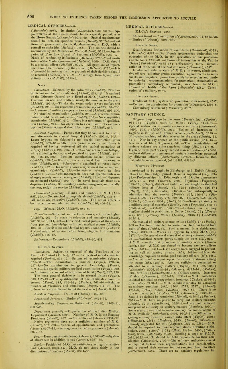 MEDICAL OFFICERS—co!i<. {Akxavder), 89H7.—Its duties {Alexander), 8987-9C05.—Ap- pointments at the Board should be for a specific period, as at the Horse Guards (Alcrandci ), 90) 3-22—Special appointments should he held for specitied periods (Mouat'), 9737-9.—Best form of government for A.M. department, a D.G. with a council to assist him (McNeill), 97G8.—The council should he nominated by tiie Minister of War {McNeill), 9793.— Organi- zation of Poor Law Board of Scotland (McNeill), 97G1-7.— Mode of conducting its 1)usiness (McA'eill), 97H5-7.—Consti- tution of the Madras government ( McNeill), 97G9.—D.G. should be a medical officer (McNeill), 9777.— All questions of import- ance should be discussed by the council (McNeill), 9775.— It is of essential importance that the grounds of their decisions should be recorded (McNeill), 9778-9.— Advantage from laying down definite rules (McNeill), 3790-2, Navy. Candidates.—Selected hy the Admiralty (Liddell), 190-1 Sufficient number of candidates (Liddell), 21'J, 15 Examined by the Director-General or a Board of M.O. (Liddell), 189 Examination oral and written, nearly the same as in the army (Liddell), 192-3.—Thinks the examina'ion a very )Hrfect test (Liddell), 195.—The rejections are numerous (/.»/</<■//), 197-200. — A course of military surgery not exacted (Liddell), 297-300. —No practical examination (Liddell), 194 A practical exami- nation would be advantageous (Liddell), 201.— No competitive examination (Liddell), 217.—There is a minimum of qualifica- tion (Liddell), 217.—No objection to a civil hoard of examiners but the Director-General should be present (Liddell), 263. Assistant-Surgeu7is,— Prefers th.nt they be first sent to a ship, and afterwards to a naval hospital (Liddell), 203-8, 315.— Learn hygiene on sliipboard ; no speciid instruction given (Liddell), 209-10.— After three years' service a certificiite is required of having performed all the capital operations of surgery (Liddell), 196, 226, 241-50.— Are not kept on full-pay while attending the course of practical surgery (Liddell), 237- 40, 316-18, 322.-—Pass an examination before promotion (Liddell), 220-5.— If abroad, there is a local Board to examine them (Liddell), 251.—Subsequently examined on return home (Liddfll), 252.—Has never known a rejection at the suliscquent examination (Liddell), 253.—Sometimes rejected at first (Liddell), 254.— Assistant.surgeon does not operate unless in charge; merely assists the surgeon (Liddell). 231-(i.— Dispenses on shipboard (Liddell), 345-7.—In naval hospitals there is a dispenser (Liddell), 348.—Many assistant-surgeons, and usually the best, resign the service (Liddell), 281-3. Department yeneralbj.—Ranks and numbers of (). {LI<1- fL'll), 259.—No. attached to lu)s))ilals abroad (Liddell), 473-8.— All ranks are executive (Liddell), 323.—^^The senior officer is both executive and administrative (Liddell), 386, 4C6-72, Pay.—Of naval M.O. (Lidde'l), 284-8. Prnmntinn.— Sufficient in the lower ranks, not in the higher (Liddell), 261.-—Is made by selection and seniority (Liddell), 262,312-13,414, 424 Director-General judges of the officers from personal knowledge and their medical reports (Liddell', 408-13—Receives no confidential reports upon them (Lidilell), 414.—Length of service before being eligible for promotion (Liddell), 416-KS. ifeaVemcni. —Compulsory (Liddell), 419-20, 431. E.I.Co.'s Service. Candidates.—Subject to approval of the President of the Board of Control ( I'arkes), 812.— Certificate of moral character required (Pnrkes), 814-17.—System of examination (Pugel). 674-80.—The examination is practical (Paget), 720-26, 757-8.—No examination in general knowledge (Payel), 682-4.—No special military medical examination (Paget), 690. — A minimum standard of acqiniement fixed (Paget), 697, 730. —The most general deficiency is in natural history (/^ai/ei), 680,717-19.—The (|ualifications of tlie candidates have in- creased (Paget), 685, 692-94; (Parlies), 761-64.—Relative number of vacancies and candidates (Paget), 711-14.—The inducements are sufficient to get the best men (Arnott), 8314. Assistant Surgeons.—Duties of (Arnoll), 8432-38. Regimental Siirgeoi.s.—Duties of (Arnott), 842-1-Sl. Superintending Surgeons.— Duties of (Arnutt), 8409-11, 8415-23. De/iartinevt generally. — Organization of the Indian Medical Department (Arnott), 8304.— Number of j\].0. in the Bombay Presidency (Arnoll), 8371.— Not sufficient (Arnott), 8331-32. — Native regiments have not a sufficient number of M.O. (Arnott), 8321-23. — System of appointments and promotions (Arnott), 8307-13.—' Average service before promotion (Arnott), I 8372-78. I Pay.—Emoluments satisfactory (Arnott), 8365-67.— System j of allowances in addition to pay (Arnott), 8637—12. , Rank.—Position of M.O. not satisfactory as regards relative rank (Arnott), 8333-64.—M.O. do not share fairly in the distribution of honours (Arnott), 8324-SO. MEDICAL OFFICERS—coH*. E.I.Co.'s Service—cont. Medical Board.—Constitution of (Arnott), 8309-11, 8415-23. —Duties of (Arnott), 8394-408. French Army. Qualifications demanded of candidates (Sutherland), i55S ; (Alexander), 4587.—The French government undertakes the education of the M.O. in the specialties of his profession (Salhcrland),'i?,59-6\. — Course of instruction at the Val de Grkca (Sutherland), 4353-58; [Ale.rander), 4587.—Organi- zation of the school at the Val de Grace (Alexander), 4587. Grades and relative rank of M. O.; ins))ectors, administra- tive officers—all other grades executive; appointments to regi- ments and hospitals ; promotion partly by selection and partly by seniority ; recommendations for promotion ; examination ou promotion; compulsory retirement ; sick leave to M.O. ; Council of Health of the Army (Alexander), 4587.—Consti- tution of (Balfour), 95?4. Belgian Army. Grades of M.O., system of promotion (Alexander), 4587. —Competitive examination for promotion (/^/exaxder), 4595-8. —Compulsory retirement (Alexander), 4587. SANITARY SCIENCE. Of great importance in the army (iSrorf/e), 593 ; (Parkes), 911-15; ('Taylor), 2330-40, 2388; (Farr), 7154-62.— Special instruction in sanitary science requisite (Sutherland), 9495, 9981 ; {McNeill), 99.56.—System of instruction in hygiene ill British and French schools ( 5'«;/i6TZa)ir/), 6550.— No special teaching of this science in tba army (Smith), 15, 41-5.—Nor in any branch of the public service {id.), 16.—• Nor in civil life (Fergusson), 661.—The technicalities of sanitary science are quite a modern thing (Hall), 5478-9.— Hyuicne forms part of every medical man's education (id.) 5609. — Great dilference in amount of sanitary knowledge possessed by difl'erent officers (Sutherland), 6578-9.—Desirable that it should be more general, {id.\ 6581, 6583-5. Military Hygiene. is professed to be taught in Edinburgh and Dublin ( Smith), 63.—The knowledge gained there is superficial (id.), 121- 22.—Professorships in Edinburgh and Dublin unnecessary (i'c/.), 71-2, 120; (Broun), 2805.— Injurious {Fergusson), 629-32 ; (Paget), 698-9.—Could be best taught in the chief military hosp;tal (Smith), 67, 123; (Rrodie), 516-17; (Paget), 700; (Alexander), 2465-6.— .And subsequently to admission into the service (Brodie), 525, 616-17; (Fer- gusson), 627 ; (Parhes), 776, 892-907 ; (Meyer), 956, 961-2, 1020-5; (iSroioO, 2801 ; (LLall), 5613.—Sanitary training in a military hospital essential (Brodie'', 600; ( Fergussort), 633-4; (Sutherland), 6551-65, 6568-75.—Lectures ou military hygiene should be estal)lished at Nelley ( 73; (Fergus- .lon), 6G0; (Brown), 2806; (Gibson), 9133-4; (McNeill), 9956-8. No manual of sanitary science exists (Smith), 47 ; (Parkes), 908.—Has long intended to write one, but lias failed from want of time (Smith), 56 Such a manual is a desideratum (Hall), 5619-21. —Works on hygiene hy army M.O. (id.), 5475-7.—No special naval manual of sanitary science (Liddell), 211. — Statistical reports partly supply the want (id.), 213.— A.M.O. were the first promoters of sanitary science (Suther- land), 6589.—A.M.O. are forced to become sanitary officers (Hall), 5471-4, 5511.—Have always been engaged in prevent- ing as well as treating disease (id.), 5482-4.—Have the knowledge requisite to make good sanitary officers (id.), 5489. — Are instructed to report upon the causes of disease among the troops (id.), 5485-8.— Are not sufficiently consulted or attended to in sanitary matters (Taylor), 2341-52, 2389 ; (.Alexander), 2706,2712-14; (Mansel), 4215-16; (Tulloch), 6309, 6324-9 ; (Dartnell), 8845-6 ; ( Gibson), 9258.—Instances of this (Alexander), 2353-73, 2391-5.—M.O. sometimes snubbed for making suggestions, instances (Taylor), 2344-5; (Alcmnder), 2710-11.— .M.O. should invariably be consulted on sanitary questions ((V/.), 2706, 2713, 2717 ; (Mansel), 4234-6; (Hdl), 5662; (Beatson). 7978-83.—There is no rule on the subject (Taylor), 2174; (Alexander), 2739-40.— Should be defined by regulation (Mansel), 4238-9; (Beatson), 7979_—-M.O. have no power to carry out sanitary measures (Smith), 52-3; (Rawlinson), 3326-9. — Have not sufficient independent authjrity on sanitary matters (Roivdon), 8910.— Some measure required to make sanitary recommendations of M.O. available (.S»^/iC'r/«)irf), 9497, 9505-11.—Difficulties in geiting sanitary measures carried into elfect (Taylor), 2396; (Alexander), 2561; (Balfour), 9549; (Mouat), 960H-26.— Remedy suggested for this (Balfour), 9552-3, 9582.—M.O. should be required to nuike representations in writing (Alex- ander), 2708 ; (Airey), 3171 ; (Hull), 5343-4, 5400; (Suther- land), 6586; (McNeill), 9952.—Sending a copy to P.M.O. (iW.), 9952.— CO. should be held responsible for their non- adoption (Alexander), 2709.—The military autliorities should be required to take these representations into consideration, and to record their reasons for not carrying them into effect (Sutherland), 5587.—There are no sanitary regulations for