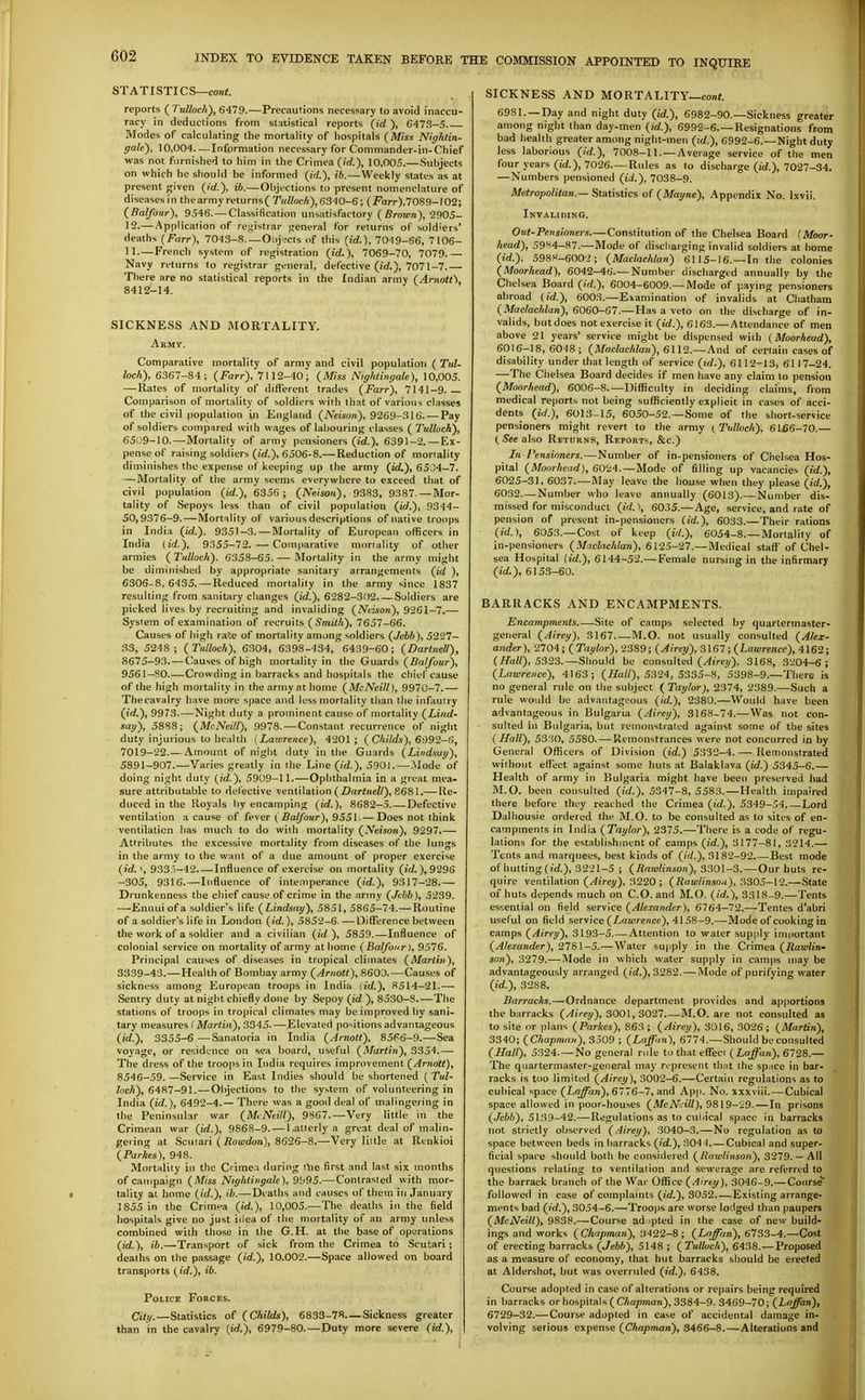 STATISTICS—con*. reports ( Tulloch), 6479.—Precautions necessary to avoid inaccu- racy in deductions from statistical reports {id ), 6473-5 Modes of calculating the mortality of hospitals {Miss Nightin- gale), 10,004 Information necessary for Commander-in-Chief was not furnished to him in the Crimea (/rf.), 10,005.—Subjects on which he should be informed (id.), ib.—Weekly states as at present given (id.), ib.—Objections to present nomenclature of diseases in thearmy returns( Tulloch), 6340-6; (i^arr),7089-102; (Balfour), 9546. — Classification unsatisfactory (Brown), 2905- 12.— Application of registrar general for returns of soldiers' deaths (Farr), 7043-8 Ol)j'.'Cts of this (id.), 7019-66, 7106- 11.—French system of registration (id.), 7069-70, 7079.— Navy returns to registrar general, defective (irf.), 7071-7.— There are no statistical reports in the Indian army (ArnoU\ 8412-14. SICKNESS AND MORTALITY. Army. Comparative mortality of army and civil population ( Tid- hch), 6367-84; (Farr), 7112-40; (Miss Nightingale), 10,005. — Rates of mortality of diflerent trades (Farr), 7141-9.— Comparison of mortality of soldiers with that of various classes of the civil population in England (Neison), 9269-316. — Pay of soldiers compured with wages of labouring classes (Tulloch), 6509-10.—Mortality of army pensioners (irf.), 6391-2. — Ex- pense of raising soldiers (irf.), 6506-8.— Reduction of moriality diminishes the expense of keeping up the army (id.), 6504-7. —Mortality of the army seems everywhere to exceed that of civil population (id.), 6356 ; (Neison), 9383, 9387.—Mor- tality of Sepoys less than of civil population (id.), 9344- 50,9376-9. — Mortality of various descriptions of native troops in India (id.). 9351-3. — Mortality of European officers in India lid.), 9355-72.—Comparative mortality of other armies ( Tulloch). 6358-65. — Mortality in the army might be diminished by appropriate sanitary arrangements (id ), 6305-8, 6435. — Reduced mortality in the army since 1837 resulting from sanitary changes (id.), 6282-302 Soldiers are picked lives by recruiting and invaliding (Neiso7i), 9261-7.— System of examination of recruits (Smith), 7657-66. Causes of high rate of mortality among soldiers (Jebh), 5227- 33, 5248; (Tulloch), 6304, 6398-434, 6439-60; (DartneU), 8675-93. — Causes of high mortality in the Guards (.ffaZ/our), 9561-80 Crowding in barracks and hospitals the chief cause of the high mortality in the army at home (McNeill), 9970-7.— Thecavalry have more space and less mortality than the infantry (id.), 9973.—Night duty a prominent cause of mortality (Lind- say), 5888; (McNeill), 9978. — Constant recurrence of night duty injurious to health (Lawrence), 4201 ; (Childs), 6992-6, 7019-22.— Amount of night duty in the Guards (Lindsay), 5891-907.—Varies greatly in the Line (id.), 5901.—.Mode of doing night duty (id.), 5909-11.—Ophthalmia in a great mea- sure attributable to defective ventilation (Z)ar<neZ/), 8681.— Re- duced in the Royals l)y encamping (id.), 8682-5 Defective ventilation a cause of fever ( fla//bar), 9551-—Does not think ventilation has much to do with mortality (Neison), 9297.— Attributes the excessive mortality from diseases of the lungs in the army to the want of a due amount of proper exercise (id. \ 933i-42. — Influence of exercise on mortality (id.),9296 -305, 9316.—Influence of intemperance (id.), 9317-28.— Drunkenness the chief cause of crime in the army (Jebb), 5239. —Ennui of a soldier's life (Lindsay), 5851, 5865-74.— Routine of a soldier's life in London (id.), 5852-6- — Difference between the work of a soldier and a civilian (id ), 5859.—Influence of colonial service on mortality of army at home (Balfour), 9576. Principal causes of diseases in tropical climates (Martin), 3339-43.—Health of Bombay army (Arnott), 8600.—Causes of sickness among European troops in India (id.), 8514-21.— Sentry duty at night chiefly done by Sepoy (id ), 8530-8.—The stations of troops in tropical climates may be improved by sani- tary measures ( Martin), 3345.—Elevated positions advantageous (id.), 3355-6 —Sanatoria in India (.4rnott), 85<'6-9.—Sea voyage, or residence on sea board, useful (Martin), 3354.— The dress of the troops in India requires improvement (Arnott), 8546-59. —Service in East Indies should be shortened ( Tul- loch), 6487-91.—Objections to the system of volunteering in India (id.), 6492-4.— There was a good deal of malingering in the Peninsular war (McNeill), 9867.—Very little in the Crimean war (id.), 9868-9. — l,atterly a great deal of malin- gering at Scutari (Rowdon), 8626-8.—Very little at Renkioi (Parkes), 948. Mortality in the Crimea during tVie first and last six months of campaign (Miss Nightingale), 9b95.—Contrasted with mor- tality at home (id.), ib.—Deaths and causes of them iti January 1855 in the Crimea (id.), 10,005.—The deaths ii\ the field hospitals give no just iiiea of the mortality of an army unless combined with those in the G.H. at the base of operations (id.), ib.—Transport of sick from the Crimea to Scutari; deaths on the passage (id.), 10.002.—Space allowed on board transports (id.), ib. Police Forces. City.—Statistics of (Childs), 6833-78—Sickness greater than in the cavalry (id.), 6979-80.—Duty more severe (id.), SICKNESS AND MORTALITY—conf. 6981. —Day and night duty (id.), 6982-90.—Sickness greater among night than day-men (id.), 6992-6.—Resignations from bad health greater among night-men (id.), 6992-6.—Night duty less labors ous (^'V/.), 7008—11.—Average service of the men four years (irf.), 7026.—Rules as to discharge (id.), 7027-34. —Numbers pensioned (id.), 7038-9. Metropolitan.— Statistics of (Mayne), Appendix No. Ixvii. Invaliwng. Out-Pensioners.—Constitution of the Chelsea Board (MooT' head), 59«4-87.—Mode of discharging invalid soldiers at home (id.). 598>'-600i; (Maclachlan) 6115-16. —In the colonies (Moorhead), 6042-46.—Number discharged annuallv by the Chel sea Board (id.), 6004—6009.—-Mode of paymg pensioners abroad (id.), 6003.—Examination of invalids at Chatham (Maclachlan), 6060-67.— Has a veto on the discharge of in- valids, but does not exercise it (id.), 6163.—Attendance of men above 21 years' service might be dispensed with {Moorhead), 6016-18,6048; (Moc/ac/ifan), 6112.—And of certain cases of disability under that length of service (id.), 6112-13, 6117-24. —The Chelsea Board decides if men have any claim to pension (Moorhead), 6006-8.—Difficulty in deciding claims, from medical reports not being sufficiently explicit in cases of acci- dents (id.), 6013-15, 605O-52.—Some of the short-service pensioners might revert to the army (Tulloch), 6166-70.— (Seeaho Returns, Reports, &c.) In Pensioners. — Number of in-pensioners of Chelsea Hos- pital (Moorhead), 6024.—Mode of filling up vacancies (id.), 6025-31, 6037.—May leave the house when they please (id.), 6032.—Number who leave annually (6013).—Number dis- missed for misconduct (id.), 6035.—Age, service, and rate of pension of present in-pensioners (id.), 6033.—Their rations (id.), 6053.—Cost of keep (i'L), 6054-8.—Mortality of in-pensioners (Maclachlan), 6125-27.— Medical staff' of Chel- sea Hospital (id.), 6144-52.— Female nursing in the infirmary (id.), 615.3-60. BARRACKS AND ENCAMPMENTS. Encampments.—Site of camps selected by quartermaster- general (Airey), 3167 M.O. not usually consulted (Alex- ander), 2704; (Taylor), 2389; (Airey), 3\67; (Lawrence), 4162; (Hall), 5323.—Should be consulted (^jVey), 3168, 3204-6; (Lawrence), 4163; (i/u//)'-5324, 5335-8, 5398-9.—There is no general rule on the subject ( Taylor), 2374, 2389.—Such a rule would be advantageous (id.), 2380.—Would have been advantageous in Bulgaria (Airey), 3168-74.—Was not con- sulted in Bulgaria, but remonstrated against some of the sites (Hall), 5330, 5580. — Remonstrances were not concurred in by General Officers of Division (id.) 5332-4. — Remonstrated without effect against some huis at Balaklava (id.) 5345-6.— Health of army in Bulgaria might have been preserved had M.O. been consulted (id.), 5347-8,5583.—Health impaired there before they reached the Crimea (id.), 5349-54 Lord Dalhousie ordered the M.O. to be consulted as to sites of en- campments in India (Taylor), 2375.—There is a code of regu- lations for the establishment of camps (id.), 3177-81, 3214.— Tents and marquees, best kinds of (W.), 3182-92 Best mode of hutting (id.), 3221-5 ; (Rawlinson), 330\-3.—Our huts re- quire ventilation (Airey), 3220; (Rawlinson), 3305-12.—State of huts depends much on CO. and M.O. (id.), 3318-9.—Tents essential on Held service (Alexander), 6764—72.—Tentes d'abri usef ul on field service (Z-a!/)reHce), 4158-9.—Mode of cooking in camps (Airey), 3193-5.—Attention to water supjily imiiortant (Alexander), 2781-5.—Water supply in the Crimea (Rawlin- son), 3279.— Mode in which water supply in camps may be advantageously arranged (id.), 3282. — Mode of purifying water (id.), 3288. Barracks.—Ordnance department provides and apportions the barracks (Airey), 300\, 3027 M.O. are not consulted as to site or plans (Parkes), 863; (Airey), 3016, 3026; (Martin), 3340; (Chapman), 3509 ; (Laffnn), 6774.—Should be consulted (Hall), 5324. — No general rule to that effect ( Loffun), 6728.— The quartermaster-general may represent thnt (he space in bar- racks is too limited (Airey), 3002-6.—Certain regulations as to cubical space (Lo^n), 6776-7, and App. No. xxxviii.—Cubical space allowed in poor-houses (McN^fill), 9819-29. — In prisons (Jebh), 5139-42.—Regulations as to cui<ical space in barracks not strictly observed (.-iirei/), 3040-3.—No regulation as to space l)etween beds in barracks (id.), 304-1.—Cubical and super- ficial spare should both be considered (Rawlinson), 3279.— All questions relating to ventilation and sewerage are referred to the barrack branch of the War Office (Airey), 3046-9.— Course' followed in case of complaints (id.), 3052 Existing arrange- ments bad (id.), 3054-6.—Troops are worse lodged than paupers (McNeill), 9838.—Course ad ipted in the case of new build- ings and works (Chapman), 3422-8; (Laffan), 6733-4.—Cost of erecting barracks (Jebb), 5148 ; (Tulloch), 6438.—Proposed as a measure of economy, that hut barracks should be erected at Aldershot, but was overruled (id.), 6438. Course adopted in case of alterations or repairs being required in barracks or hospitals ( CAopman), 3384-9. 3469-70; (Ltf^an), 6729-32.—Course adopted in case of accidental damage in- volving serious expense (Chapman), 3466-8.—Alterations and