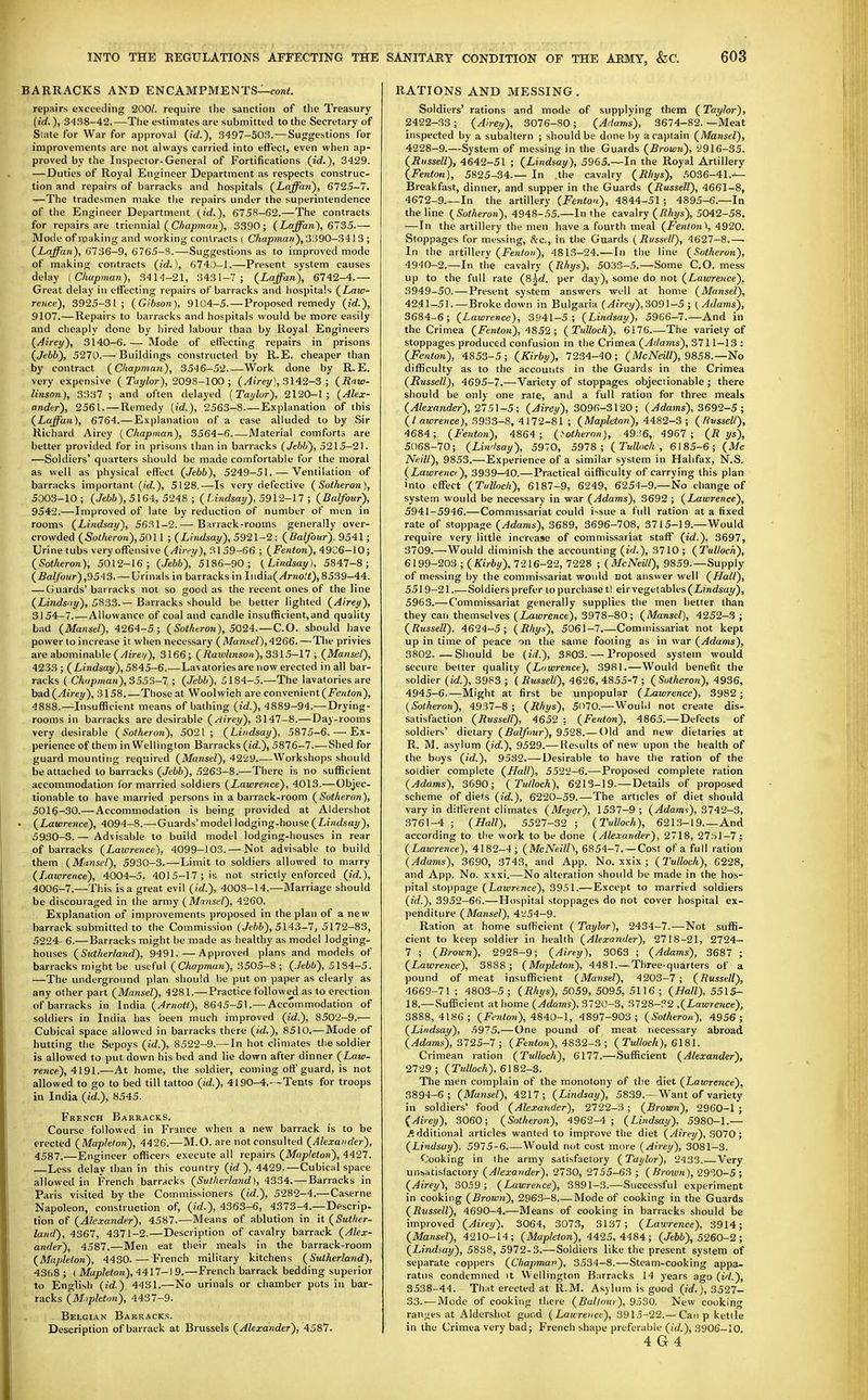 BARRACKS AND ENCAMPMENTS—roni. repairs exceeding 200/. require the sanction of the Treasury {id.), 3438-42.—The estimates are submitted to the Secretary of State for War for approval {id.), 3497-50.'?.-—Suggestions for improvements are not always carried into effect, even when ap- proved by the Inspector-General of Fortifications (id.), 3429. — Duties of Royal Engineer Department as respects construc- tion and repairs of barracks and hospitals (Laffan), 6725-7. —The tradesmen make tlie repairs under the superintendence of the Engineer Department (id.), 6758-62.—The contracts for repairs are trimnia] (Chapman), 3390; (Laffan), 6735.— Mode of leaking and working contracts i Chapman), 3390-341 3 ; (Laffan), G736-9, 6765-8.—-Suggestions as to improved mode of making contracts (id.), 674J-I.—Present system causes delay (Chapman), 3414-21, 3431-7 ; (Laffan), 6742-4.— Great delay in effecting repairs of barracks and hospitals (Law- rence), 3925-31; (Gibson), 9104-5.—Proposed remedy (id.), 9107.—Repairs to barracks and hospitals would be more easily and cheaply done by hired labour than by Royal Engineers (Airey), 3140-6. — Mode of effecting repairs in prisons (Jehb), 5'210.— Buildings constructed by R.E. cheaper than by contract (Chapman), 3546-52 Work done by R.E. very expensive (Tuylor), 2098-100; (^fVey), 3142-3 ; (Raw- linsnn), 3337 ; and often delayed (Tai/lor), 2120-1; (Alex- ander), 2561. — Remedy (id.), 2563-8 Explanation of this (Laffan), 6764.—Explanation of a case alluded to by Sir Richard Airey (Chapman), 3564-6 Material comforts are better provided for in prisons than in barracks (Jebli), 5215-21. —Soldiers' quarters should be made comfortable for the moral as well as physical effect (Jebb), 5249-51. — Ventilation of barracks important (/d.), 5128.—Is very defective (Sotheron), 5003-10 ; (Jebb),5\64, 5248 ; ( l.iitdsaij), 5912-17 ; (Balfour), 9542.—Improved of late by reduction of number of men in rooms (Lindsay), 5631-2.-—^ Barrack-rooms generally over- crowded (Sotheron),5011 ; (Lindsay), 5921-2: (Balfour). 9541; Urine tubs very offensive (Airey), 31 59-66 ; (Fenton), 4906-10; (Sotheron), 5012-16; (Jebb), 5186-90; (Lindsay), 5847-8; (Balfour),9543. — Urinals in barracks in India(/<rno/«), 8539-44. — Guards'barracks not so good as the recent ones of the line (Lindsny), 5833.— Barracks should be better lighted (Airey), 3154—7.—Allowance of coal and candle insufficient,and quality bad (Mansel), 4264-5; (SoMeron), 5024.—CO. should have power to increase it when necessary (Manuel),4^66.—The privies are abominable (/JiVe;/), 3166; (Rawlinson),33l5-\l; (Mansel), 4233 ; (Lindsay), 5845-6.—Lavatories are now erected in all bar- racks ( Chi/pman),355S-7 ; (Jebb), 5184-5.—The lavatories are bad (^irey), 3158.—Those at Woolwich are convenient (Fewion), 4888.—Insufficient means of bathing (id.), 4889-94.— Drying- rooms in barracks are desirable (/lirey), 3147-8.—Day-rooms very desirable (Sotheron), 5021; (Lindsay), 59:15-6. — Ex- perience of them in Wellington Barracks (id.), 5876-7.—Shed for guard mounting required (Mansel), 4229.—Workshops should be attached to barracks (Jebb), 5263-8.—There is no sufficient accommodation for married soldiers (Lawrence), 4013.—Objec- tionable to have married persons in a barrack-room (Sotheron), 5016-30.—Accommodation is being provided at Aldershot • (Lawrence), 4094-8.—Guards'model lodging-house (Li/idsa!/), 5930-3.— Advisable to build model lodging-houses in rear of barracks (Lawrence), 4099-103. — Not advisable to build them (MunsL'l), 5930-3.—Limit to soldiers allowed to marry (Lawrence), 4004-5, 4015-17; is not strictly enforced (id.), 4006-7.—This is a great evil (id.), 4008-14.—Marriage should be discouraged in the army (Mansel), 4260. Explanation of improvements proposed in the plan of a new barrack submitted to the Commission (Jebb), 5143-7, 5172-83, 5224- 6.— Barracks might be made as healthy as model lodging- houses (Sutherland), 9491. — Approved plans and models of barracks might be useful (Chapman), 3505-8; (.Jebb), 5184-5. —The underground plan should be put on paper as clearly as any other part (Mansel), 4281.—Practice followed as to erection of barracks in India (Arnott), 8645-51.— Accommodation of soldiers in India has been much improved (id.), 8502-9.— Cubical space allowed in barracks there (id.), 8510.—Mode of hutting the Sepoys (»(/.), 8522-9.— In hot climates the soldier is allowed to put down his bed and lie down after dinner (Law- rence), 4191.—At home, the soldier, coming off guard, is not allowed to go to bed till tattoo (id.), 4190-4.—Tents for troops in India (id.), 8545. French Barracks. Course followed in France when a new barrack is to be erected (Maple/on), 4426.—M.O. are not consulted (Alexander), 4587.—Engineer officers execute all repairs (Map/eton), 4427. —Less delay than in this country (id), 4429.—Cubical space allowed in French barracks (Sutherland), 4334.—Barracks in Paris visited by the Commissioners (id.), 5282-4.—Caserne Napoleon, construction of, (id.), 4363-6, 4373-4.—Descrip- tion of (Jl/e-randfr), 4587.—Means of ablution in it (Suther- land), 4367, 4371-2.—Description of cavalry barrack (Alex- ander), 4587.—Men eat their meals in the barrack-room (Mapleton), 4430. — French military kitchens (Sutherland), 43()8 ; ( Mapleton), 'i417~\9.—French barrack bedding superior to English (id.), 4431.—No urinals or chamber pots in bar- racks (M.ipleton), 4437-9. Belgian Barracks. Description of barrack at Brussels (Alexander), 4587. RATIONS AND MESSING. Soldiers' rations and mode of supplying them (Taylor), 2422-33; (Airey), 3076-80; (Adams), 3674-82. —Meat inspected by a subaltern ; should be done by a captain (Mansel), 4228-9.—System of messing in the Guards (Brown), 2916-35. (Russell), 4642-51 ; (Lindsay), 5965.—In the Royal Artillery (Fenton), 5825-34.— In .the cavalry (Rhys), 5036-41.-^ Breakfast, dinner, and supper in the Guards (Russell), 4661-8, 4672-9.—In the artillery (Fenton), 4844-51; 4895-6.—In the line (Sotheron), 4948-.W.—In the cavalry (/?A!/s), 5042-58. —In the artillery the men have a fourth meal (Fenton't, 4920. Stoppages for messing, ^^c, in the Guards (Russell), 4627-8.— In the artillery (Fere^ow), 4813-24.— In the line (.Sotheron), 4940-2.—In the cavalry (Rhys), 5033-5.—Some CO. mess up to the full rate (S^d. per day), some do not (Lawrence), 3949-50. — Present system answers well at home (Mansel), 4241-51. — Broke down in Bulgaria (^(>ey), 3091-5 ; {Adams), 3684-6; (Lawrence), 3941-5; (Lindsay), 5966-7.—And in the Crimea (Fenton), 4852 ; (TuUoch), 6176 The variety of stoppages produced confusion in the Crimea (Adams), 3711-13 : (Fenton), 4853-5; (Kirby), 7234-40; (McNeill), 9858.—No difficulty as to the accouiits in the Guards in the Crimea (Russell), 4695-7.—Variety of stoppages objectionable; there should be only one rate, and a full ration for three meals (Alexander), 275\-5; (Airey), 3096-3120; (Adams), 3692-5; (/ awre?ice), 3933-8, 4172-81 ; (Mapleton), 4482-3; (liusseU), 4684; (Fenton), 4864; (>otheron), 49:'.6, 4967 ; (R ys), 5068-70; (Lindsay), 5970, 5978; (Tulhch , 6185-6; (Mc Ne.ill), 9853.—Experience of a similar system in Halifax, N.S. (Lawrencf), 3939-40.—Practical difficulty of carrying this plan into effect (TuUoch), 6187-9, 6249, 6254-9.—No change of system would be necessary in war (Adams), 3692 ; (Lawrence), 5941-5946.—Commissariat could i--sue a full ration at a fixed rate of stoppage (Adams), 3689, 3696-708, 3715-19.—Would require very little increase of commissariat staff (id.), 3697, 3709.—Would diminish the accounting (id.), 3710; (TuUoch), 6199-203 ; (Kirby), 7216-22, 7228 ; (McNeUl), 9859.—Supply of messing by the commissariat would Dot answer well (Hall), 551 9-21..—Soldiers prefer to purchase t! eir vegetables (Z,mdsay), 5963.— Commissariat generally supplies the men better than they can themselves (Zau;re«ce), 3978-80; (Mansel), 4252-3; (Russell), 4624-5; (Rhys), 5061-7.—Commissariat not kept up in time of peace on the same fooling as in war (Adams), 3802.—Should be (id.), 3803. — Proposed system would secure belter quality (Lawrence), 3981.—Would benefit the soldier (id.), 3983 ; ( Russell), 4626, 4855-7 ; ( Sotheron), 4936, 4945-6.—Might at first be unpopular (Lawrence), 3982; (Sotheron), 4937-8 ; (Rhys), 570.— Would not create dis- satisfaction (Russell), 4652 : (Fenton), 4865.—Defects of soldiers' dietary (Balfour), 9528.— Old and new dietaries at R. M. asylum (id.), 9529.— Results of new upon the health of the boys (id.), 9532.—Desirable to have the ration of the soldier complete (Hall), 5522-6.—Proposed complete ration (Adams), 3690; (TuUoch), 6213-19. — Details of proposed scheme of diets (id.), 6220-59.—The articles of diet should vary in different climates (Meyer), 1537-9; (Adams), 3742-3, 3761-4 ; (Hall), 5527-32 ; (TuUoch), 6213-19 And according to the work to be done (Alexander), 2718, 27.S1-7,: (Lawrence), 4182-4; (McNeill\ 6854-7. —Cost of a full ration (Adams), 3690, 3743, and App. No. xxix ; (TuUoch), 6228, and App. No. xxxi.—No alteration should be made in the hos- pital stoppage (Lawrence), 3951.—Except to married soldiers (id.), 3952-66.—Hospital stoppages do not cover hospital ex- penditure (Mansel), 4i;54-9. Ration at home sufficient (Taylor), 2434-7.—Not suffi- cient to keep soldier in health (Alexander), 2718-21, 2724- 7 ; (Brown), 2928-9; (Airey), 3063 ; (Adams), 3687 ; (Lawrence), 3888 ; (Mapleton), 4481.—Three-quarters of a pound of meat insufficient (Mansel), 4203-7; (Russell), 4669-71 ; 4803-5; (Rhys), 5059, 5095, 5116 ; (Hall), 5515- 18.—Sufficient at home (Adams). 3720-3, 3728-P2 ,(Lawre7ice), 3888,4186; (Fenton), 4840-1, 4897-903; (Sotheron), 4956; (Lindsay), .5975.—One pound of meat necessary abroad (Adams), 3725-7 ; (Fenton), 4832-3 ; (TuUoch), 6181. Crimean ration (TuUoch), 6177.—Sufficient (Alexander), 2729; (TuUoch), 6182-3. The men complain of the monotony of the diet (Lawrence), 3894-6 ; (Mansel), 4217; (Lindsay), 5839.—Want of variety in soldiers' food (Alexander), 2722-3 ; (Brown), 2960-1 ; {Airey), 3060; (Sotheron), 4 962-4; (Lindsay), 5980-1.— .additional articles wanted to improve the diet (Airey), 3070; (Lindsay), 5975-6 Would not cost more (Airey), 3081-3. Cooking in the army satisfactory (Taylor), 2438.—Very unsatisfactory (Alexander), 2730, 2755-63 ; ( firoiun), 2930-5 ; (Airey), 3059; (Lawrence), 3891-3.—Successful experiment in cooking (Brown), 2963-8 Mode of cooking in the Guards (Russell), 4690-4.—Means of cooking in barracks should be improved (Airey). 3064, .3073, 3137; (Lawrence), 3914; (Mansel), 4210-14; (Mapleton), 4425,4484; (Jebb), 5260-2; (Lindsay), 5838, 5972-3.—Soldiers like the present system of separate coppers (Chapman), 3534-8.—Steam-cooking appa- ratus condemned it Wellington Barracks 14 years ago (id.), 3538-44. That erected at R.M. Asylum is good (jrf. j, 3527- 33.-—Mode of cooking there (Bal/om), 9530. New cooking ranges at Aldershot good (Laurence), 3915-22.—Can p kettle in the Crimea very bad; French shape preferable (id.), 3906-10. 4 G4