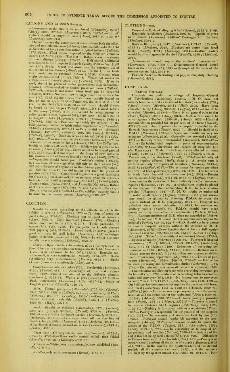 RATIONS AND MESSING—co«<. — Permanent cooks should be employed (Alexander) 738 5 (/J;rc^), 3086, 3201-2; {Lawrence), 3897, 3902-5.—-But al' soldiers should be taught to cook (Airei/), 3087-90, 3138-9 ' (Lawrence), 3898-901. On field service the commissariat issue rations both for effcc- tivo and non-e(fectivc men (Adams), 3596-8, 3603—In the field soldiers should havca complete ration supplied to them ( Tullnch), 6175, 6248 —Field ration proposed by the Crimean commis- sioners (A/cAeW), 98S0.-The diet in Bul^raria was the source of much disease (Ahey), 3129-32. — Half-pound additional meat issued to the troops in Bulgaria (/Ta//), 5568.—And \ gill ruin (id.), 556Sa.—Great evil arose trom the constant use of salt rations in the Crimea (Aire;,), 3125.—In the Crimea fresh meat could not be procured (Adams), 3616.—Corned meat might be substituted (Aire,j), 3126-8 Would not answer on a large scale (Adaim), .3607-12; (Tidloch), 6272 If to be used, should be prepared under government superintendence (^(/«m*) 3624-6 And so should preserved meats (Tulloch), '■''^^'t' ^'len fr'^sh can be procured (AiUaiis), 3613.- Not kept now in large quantities in the colo- nies 3635-40, 3643-5.—Fresh meat usually issued on ine ot march (id.), 3615.—Pemmican, doubt.*-ul if it would keep in the field ((</.), 3646-50.—Soft bread should always be issued to the troups ( Tulhch). 6206.—No trained bnkers in the army (Air.-;,), 3196-7.—Would be advantageous to , enlist bakers in each regiment (/V/.), 3198-20;>.—Soldiers should be taught to bake (Lawrence), 392.3-4; (Lindsay), 5842-4- (lalloeh), 6207-9.—Peas not applicable for soldiers in the hi!\d(Adums), 3640-1.—Spirit ration objectionable (/l/crnHrfer) 2746-9 ; (Lawrence), 3967-77.—Very useful on shipboard (Ilussell), 4698-716; (Fenton), 4927-33; (/W/zs), 5103-14 ; ( Tulloc/i), 6260-7.—Good on service (Adams), 3806-10 : (Fe»'- ion), 4927.—Was necessary in the Crimea [J^awrenre), 3971.— Is issued to the troops in India (Artiott), 8563-5.—Coffee pre- ierable to spirits (Mansel), 4274.—Soldiers prefer coffee to tea or cocoa (Adams), 3759-60.—Coffee ought to be issued ground ,3627-32.—Did not object to the issue of raw coffee in the Crimea as it had been so issued at the Cape (Hall), 5378-9. — Vegetables sliould iorm part of soldier's ration (Adams), 3741.—Issue of raw vegetables difficult on field service («/.), 3651-.3.—Preserved vegetables in the Crimea good (id.), 3654- 5.—.Soldiers in the Crimea did not at first take the preserved potatoes (id.), 37,57.—Com,)ressed vegetables a good substitute for fiesh (id.), 36,37-64.—Said not to be so good an antiscor- banc, but this is still a question (id.), 3665-73 ; ( Ttdloch), 6'>6S. French ration (>/fAo«s), 3K05, and Appendix No. x.w.—Ration ot Turkisli contingent (id.), 3765-71, and Appendix No. xxv — Diet in prisons (Jt'i/;), 5208-14.—The soldiers' washing should be done by tlie married women (Lawrence), 3984-92. CLOTHING. Sliould be varied according to the climate in which the soldier is serving (Ale.ra»der), 2773. —Clothing of armv not good (Airey), 3246-50—Clothing not so good as formerly (Rhys:, 5092-4.—Cloth improved (linsscU), 4762.—Clothing made looser and betier ((V/.), 4771-8.—Tunic preferable to coatee (/(/.), 4464, 4769. —Fatigue jacket in Guards cleaned with pipeclay (id ), 8728-32.—Jersey frock or canvas jacket a good substitute for shell jacket (L.awreiicc), 4152.—Fatigue jacket prd'erAAe (Sot/ieron), 4999, 5001.—In winter the men usually wear a waistcoat (Sot/ieron), 4978-80. S/iako.—Objectionable (Alexander), 2775; (Airey), ^25\-'2. Sliould be put in store when the troops take the field (Lawrence), 4123. —.\ helmet would be hot (/>/.), ^ 135-S.—15earskin cap, when small, is very comfortable (^liussctl), 4796-802. Busby (.Artillery) very nncomlbrtable (Fenton), 4873 G.— Busby (Hussar) now very comfortable (Rhys), 5091. Forage Co/;.—Bad (Alexander),2776 Serviceable ( Lawrence), 4126; (i'Wort), 4881-5.—Advantages of, over shako (Law- rence), 4132.—Should be adapted to the different climates (Alexander), 3253-61—Wants a peak (i?imt7/), 4717-18.— I'eak unnecessary (L.awrenct), 4124, 4127-31.— Shape of English peak bad (Russell), 4719-21. S///;f.—Flannel preferable (Alexander), 2779-80; (Brawn), 2944, 2983-4, 2998 9; (Airey), 3271-2 ; (Lawrence), 4147-S; (Sotheron), 4968-76 ; (Lindsay), 596.3-72.—Cotton shirt with flannel waistcoat preferable (Russell), 4635-41 ; (Fenton), 4859-63; (Rhys), .'^074-S. Slock.—Should be abolished (Ale.xander), 2774 ; (Brown), 2045-5-1 ; (Airey), 3262-8; (Bussell) 4733-4; (Fenton), 4866-9.— Is suit ible for home service (Lawrence), 4139-42 ; (Sotheron), 4981-93 —Is always taken off on the line of march (Airey), 3266 ; (Lawrence) 4146 ; (Sotheron) 4994-6 A handkerchief should be used on service (Lawrence), 4143-4 ; (Fenton), 4870-2. Great Coat.—Of very inferior quality (I,a«ireHce), 4153-7; (Ritssell), 4765-8.—More easily carried rolled than folded (Russell), 4748-53 ; (Lindsay), 5938-42. Trowsers.-—White, very uncomfortable, now abolished (Rvs- sell), 479-Sl. Wuisthelt.—Is an improYcnient (Russell). 4759-CO. CLOTHING—con(. Knapsack.—Mode of slinging it bad (Brown), 2955-9, 4149. — Knapsack satisfactory ( 5'o</iero»), 4997-8.— Capable of great improvement (Lawrence) 4149.— Berrington's the best (Lindsay), 5934-7. Boots.—Bad (Airey), 3247 ; (Lawrence), 4121-2 : (Russell), 4785-8 ; (Lindsay), 5943 Bluchers are better than laced boots (Russell), 4794; (Lindsay), 5944.—Leather gaiters would be advantageous in the field (Russell), 4790; (Lindsay), 5947. Commissariat sliould supply the soldiers'  necessaries  (Lawrence), 3993, 4000-3.— Quartermaster-General issued them in the Crimea (id.), 3995.—Example of the evils of the present system (id.), 3994-9. FiiKNCH Armv.—Recruiting and pay, rations, duty, clothing (Altxander), 4587. HOSPITALS. British Military. Hospitals are under the charge of Inspector-General of Fortifications (Robertso?i), 1563-6. — M. O. have not usually been consulted as to sites of hospitals (.Jteajidcr), 2704; (Airey), 3149; (Martin), 3341 ; (Hall), 5323. —Have been consulted lately (.4i>e'/), 3030-6 ; (Laffan), 6775.—Should be consulted (Martin), 3348-9.—There is no general rule to that effect (To^or), 2389 ; (Ainy),S02l.—Such a rule would be advantageous (Taylor), 2389-90; (Airey), 3022. —Hospital accommodation provided for 10 per cent, of the force (Mansel), 4218-20.—Number of patients for a hospital is decided by the Barrack Department ( Taylor), 2022-7.—Should be decided by I'.M.O. (Robertson), 1634-6. — Space and ventilation very in- adequate (Alexander), 2716.— Generally too crowded (Mansel), 4221.— Remedy when overcrowded (Robertson), 1637-42.— Military far behind civil hospitals in point of accommodation (McXeill), 9845.—Alterations and repairs of hospitals (see also Barr.\cks) Mode in which repairs are effected at home (Pratt), 1242-55; (liobertson), 1631-3; (Taylor), 2144-8.— Process might be shortened (Pratt), 1256-7.— DiflHculty of getting repairs effected (Hall), 5443-4.—A certain sum is allotted annually for repairs of hospitals (Chapman), 3443-6, 3479-82; (Laffan), 6747.—The estimates for repairs are often cut down at head quarters (id.), 3459-61,3472.—The reduction is made from financial considerations (id.), 3504.—Present system causes delay (id.), 3414-21, 3433-4; (Laffan), 6746.— Some one on the spot should have authority to effect necessary- repairs (Robertson), 1644-50 A special sum might be placed at the disposal of the commanding K.E., to meet contin- gencies (Chapman), 3447.—P. M. O. might be authorized to order small repairs (Laffatt), 6748-51.—No great advan- tage would be gained by allowing P.M.O. to order the repairs instead of R.E. (Chapman), 3474-8.—Hospital re- gulations were never submitted to M.O. for revision on sanitary points (Smith), 50.—-P.M.O. should have more power to carry into eflfect improvements (Parties), 862-5, 871.—Recommendations of M.O. often not attended to (Robert- son), 1821-2.—P.M.O. should be the supreme authority in the hospital (Parkes), 868-70, 873-8.—CO. should not have power to remove hospital servants without the consent of M. O. (Altxander), 2572.—Every hospital should have a full equip- ment and a reserve (J?o6eriso«), 1556-62,1577-8,1593-4; ( Tay. lor), 2186.—Tobe furnishedwithout requisition (Afoua?), 2175-9. —System of supply (i?oier<son), 1702-34.—Purveyor is hospital commissary (Pratt), 1080-5, 1200-3, 1317-20; (Robertson), 1547, 1742-8; (Milton), 7199.—Reduction of purveying de- partment in 1830 (Milton), 7175-6, 7205-6.—Restoration in 1853; reasons for (id.), 7179-86.—Pay and present establish- ment of purveying department (id.), 7213-14.—Duties of pur- veyors (iJo6ert.vo)i), 1672-4, 169.3-8, 1704-23.— Distinction lietween purveying and commissariat duties (Robertson), 1734, 1746.— Commissariat now make all the contracts (^rfnmi), 3788. — Commissariat supplies purveyor with everything he cannot get for himself ('d.), 3790.—Mode of accounting between commis- sariat and purveyor (irf.), 3581.—No instructions to purveyors extant (Pra«), 1132, 1142-3; (Robertson), 1570, 1746, 1791 On field service the commissariat supplies the purveyor with bread and meat (Robertson), 1551-5, 17.30-3; (Adams), 2569-71 ; (.Millon),720'J. —Abroad on service purveyors provide the general hospitals and the commissariat the reginiental (Pratt), 1089-91, 1135-8; (Adams), 3580, 3799. — At home purveyor provides both (Pratt), 1134-6; (Adams), 3572-5.—Purveyor is bound to provide whatever M.O. requires (Robertson), 1572, 172.3, 1779-80.—Nothing is furnished without a requisition (Pratt), 1095.—Purveyor is responsible for the qualities of the supplies (id.), 1111.—The accounts and stores are kept by him (id.), 1270-4. — Purveyor should render his accounts to the com- missariat (Adams), 3797-8.—Purveyor should be under the orders of the P.M.O. (Taylor), 2181; (Alexander), 2585; (Hall), 5429-32, 5774-5. — In everything as to hospital ar- rangements and supplies (.Sea/son), 7989-95.—Instance of the evil of this not being well defined (id.), 7996-8007.—Difficulties in Crimea from want of such a rule (Hall), 5433.—Purveyor or steward should perform all the duties of supply (Alexander), 2602 -11, 2615.— In the Guards the quartermaster and the steward provide all the supplies (Brown), 2822 ; and the accounts are kept by the quarter master (id.), 2819-21, 2844-8.— I'ur-