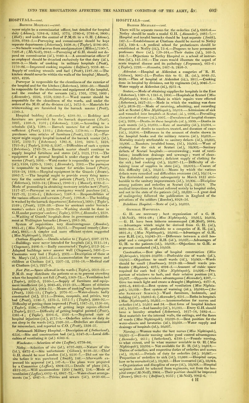 HOSPITALS—con«. British Military—cont. vtyor might be a commissariat officer, but detailed for hospital duty {Adams), r)5S4-8, 3595, 3773, 3780-6, 3793-6, 3800; (^Hall) ; and under the control of P.M.O. in a G.H. {Adams), 3589, 3783-5.— Purveying and commissariat should be kept separate departments {Robertson), 1608-9; {Taylor), 2196-205. — No benefit would accrue from amalgamation {Milton),! 190-1, 7207-8 ; {McNeill), 9945.—Purveying of G.H. should not de- pend on commissariat {id.), 9940-4.—A commissariat officer if so employed should be detached exclusively for that duty {id.), 9938-9.— Mode of cooking in military hospitals {Pratt), 1170-86.— Improved cooking requisite {Balfour), 9538-40.— Supply of cooking utensils and fuel (Pra«), 1187-92.—The kitchen should never be within the walls of the hospital ■' Mansel), 4221, 4226. Purveyor is responsible for the cleanliness of the exterior of the hospital and for the kitchen {Robertson), 1644-50.—Should be responsible for the cleanliness and equipment of the hospital, and the conduct of the servants (irf.), 1701, 1792, 1803 ; {Alexander), 2526, 2558, 2582-7.— Ward master should be responsible for the cleanliness of the wards, and under the orders of the M.O. of the division {id.), 1675-9.—Materials for whitewashing are furnished by the barrack master {Pratt), 1210-1. Hospital bedding {Ah.tandcr), 4588-93. — Bedding and furniture are provided l)y tlie barrack department {Pratt), 1097, llOS-9, \U0\; {liobertsoii), 1.556.—According to a schedule {id.), 1589.— Barrack masters' list of ariicies in- sufficient {Pratt), 1193; {Robertson), !579-80. — Purveyor purchases some articles of furniture (ZVa<*), 1314-16.—^Pur- veyor might supply hospital instead of tiie barrack master {id.), 1197, 1332-7; {Robertson) 1581-8, 1.592, 1604-7, 1624, 1725-9 ; ( Taylor), 2182-3, 2187. —Difficulties of such a system {Rohertson), 1749-78.— Barrack master should continue to supply hospital furniture and stores {id.), 1623, 1724.—The equipment of a general hospital is under charge of the ward master (PraH), 1099.—Ward master is responsible to purveyor (/■rf.), 1104, 1220-3, 1340; {Alexander), 2583.—The purveyor is responsible to barrack master for articles issued {Pratt), 1218-19, 1339.—Hospital equipinent in the Guards {Brown), 2995-7. —The hospital ought to provide every thing neces- sary for the comfort of tlie patients {Pratt), 1117, 1275-9; CRobertson), 1610-14; {Brown), 2980-2 ; {Mansel), 4230-2.— Mode of proceeding in obtaining necessary articles now {Pratt), 1117-27.—Purveyor on an eniergency would purchase (irf.), 1127-31, 1143-4; {Rcherlion), 1568-9.—Responsibilities of the various officers and servants {Pratt), 1280-8.—The bedding is washed by the barrack department (7loiertso»), 1680; ( Taylor), 2169 ; {Pratt), 1228-39.—^Uone by contract under barrack- master's orders {id.), 1228-39.—Washing should be done in G.H.under purveyor's orders ( Taylor), 2170 ; {Alexander), 2558. —Washing of Guards' hospitals done in government establish- ment at Wellington barracks {Brown), 2985-90. System of requisitions very disadvantageous {Rowdon), 8861-2; {Miss Nightingale), 10,051.—Proposed remedy (7?ow. don), 8863.—A simpler and more efficient system suggested {Miss Nia.htingale), 10,052. Chatham Hospitals.—Details relative to ( Taylor), 2007-2179. —Buildings were never intended for hospitals (ic/.), 2113-14 ; {Chapman), 3486-9.—^Badly constructed {Taylor),2\ 15-16.— Adapted buildings never answer well {Chapman), 3^91-2.— Casemates very bad ( Taylor), 2302. — Description of those at St. Mary's (fcf.), 2305-15.—Accommodation for women and children at Chatham {id.), 2307-12, 2316-18.—Medical staff at Chatham {id.), 2227-9. Fort Pitt.—Space allowed in the wards ( Taylor), 2019-22.— P.M.O. may distribute the patients so as to prevent crowding when the hospital is not full {Pratt), 1369-73 Ventilation bad (Taylor), 2032-3, 21G0-1.—Supply of furniture and equip- ment insufficient ((V/.), 2043-63, 2123-30 Means of ablution inadequate {id.), 2064-75.—Means of cooking very inadequate {Pratt), 1205-13; {Taylor), 2076-87.—Water-closets badly constructed {id.), 2111.—Drains, cesspools, and privies, very bad {Pratt), 1346-7, 1352-5, 1375-7; (Taj/Zw), 2088•92.— Difficulty of getting them improved {Pratt), 1347-51, 1356-64; {Taylor), 2396.— Difficulty of getting large repairs ett'ected {Taylor), 2117.—Difficulty of getting ho.spital painted {Pratt), 1381-4; {Taylor), 2094-6, 2101-4.—Neglected state of hospital injurious (/rf.), 2175-9.—Orderlies unless on duty do not sleep in the wards {id.), 2108-10.—Orderlies are dismissed for misconduct, and reported to CO. {Pratt), 1324-31. Portsmouth Military Hospital.—Description of {Sutherland), 6516.—Site and construction bad (id.), 6547-9.—Local diffi- culties of ventilating it {id.) 6543-6. Winchester.—Selection of site {Lafan), 6778-86. iVerte)/.—Selection of site {id.), 6797-803.—Nature of site {id.), 6872-6.—Site imfortunate {Gibson), 9138-52.—Chief G.H. should be near London {id.), 9136-7.—Did not see the site before it was purchased {Smith), 146.— Afterwards ex- pressed his aiiproval {id.), 147-8.—The plans were prepared by a Committee {Laffan), 6804-11.—Details of plans {id.), 6812-31.—Will accommodate 1200 {Smith), 134.—Mode of ventilation {LaffaiL), 6832-41, 6867-71.—Water-closet arrange- ments (i'a.), 6843-9.—Privies and sewers {id.), 6850-60.— HOSPITALS—coni. BiirnsH Military—cont. There will be separate rooms for the orderlies {id.), 6864-6.— Netley should be made a model G.H. {Alexander), 2481-7.— Hospital and invalid barracks should be kept separate {Smith), 142-5.—Establishment at Chatham should bo moved to Netley {id.), 130-4.— A medical school for probationers should be established at Netley {id.), 75-6.—Proposes to have permanent professors there {id.), 159-164.—Their duties {id.), 160-3, 166-7.—Objections to Netley Hospital as a school of instruc- tion {id.), 135-141.—^The cases would illustrate the sequel of acute tropical disease and its pathology {Fergusson), 663-6; ( Taylor), 2299.—Alexander, 2467-9, 2498-9. Aldersliot.—Hospital at Aldershot a congeries of  R. H. {Gibson), 9045-55.—Prefers this to G. H. {id.), 9049-52, 9058.— Plan of hospital at Aldershot {id.), 9911.—Cooking done in hospital by divisions, not by regiments {id.), 9046-7.— Water supply at Aldershot {id.), 9251-4. Scutari.—Mode of obtaining supplies for hospitals in the East {Robertson), 1568-9, 1595-6, 1600.— Hospitals at Scutari {Miss Nightingale), 9985—6.—-Mode in which repairs were effected [Rohertson), 1627—30.—^Mode in which the washing was done (id.), 1618-22.—Mode of receiving, admitting, and recording sick at Scutari {3Iiss Nightingale), 10,018 Admissions of sick and wounded into hospitals at Scutari (id. ), 9996.—Prevailing cluu acter of diseases (id.), 9997. —Prevalence of hospital diseases (/(/.), 9998. —Deaths in these hospitals {id.), 9999.— Deaths in cacli month {id.), 10,000.—-Katu of mortality (id.), 10,004.— Pioportion of deaths to numbers treated, anil duration of cases (id.), 10,094.—Difference in the amount of deaths shown in the hospital books and the military returns (id.), 10,018.— Mortality mainly attributable to sanitary defects (id.), 10,003, 10,006.—Numbers invalided home, (id.), 10,002.—Want of clothing for the sick at Scutari (id.), 10,002.—Sanitary defects of Scutari hospitals :—overcrowding ; want of venti- lation ; insufficient drainage and sewerage; want of clean, liness; defective equipment; deficient supply of clothing for the sick; bad cooking (id.), 10,007-11.—Difficulty of ob- taining issue of supplies in store (id.), 10,0012.—Causes of this difficulty (id.), 10,013. — Means by which the various defects were remedied and difficulties overcome (id.), 10,C 14.—• Tlie diminished mortality subsequently to March 1855 attri- butable to the sanitary improvements (id.), 10,006.—-Discipline among patients and orderlies at Scutari (id.), 10,019. The medical inspections at Scutari referred mainly to hospital order, and not to the state of the patients (id.), 10,020.—-A great deal of malingering followed the publication in England of the privations of the soldiers (Rowdon), 8928-34. Bidaklava Ilospital.—State of (id.), 10,020. Gkneiial HosriTALS. G. H. are necessary ; best organization of a G. M. (McNeill), 9914-28 ; '{Miss Nightingale), 10,015, 10,056. — G. H. have been hitherto mismanaged (McNeill), 9884. — Advantages which migiit be derived from G. H. (id.), 9899-906 G. H. preferable to a congeries of R. H. (id.), 9891-8; (Miss Nightingale), 10,042.—Advantages of G.H. over R.H. (id.), 10,043-50. — Difference between a civil hos- pital and a congeries of R.H. (id.), 10,057.— Advantages of G. H. to the patients (id.), 10,058.— Objections to G.H. as at present conducted (id.), 10,059. Construction.— Best plan of hospital construction (Miss Nightingale), 10,024-10,070.—Preferable size of wards (id.), 10,025.—Objections to small wards (id.), 10,069.—^Wards should be small (Rawlinson), 3319-20.—Small wards pre- ferable (Mapleton), 4375, 4394-5.—Amount of cubic space required for each bed (Miss Nightingale), 10,026.—Pro- portion of windows to beds, and their relative position (id.), 10,027.—Opposite windows advantageous (Alexander), 4587.— Give too much light and create a draught (Mapleton), 4377-8, 4391-3, 4401-2.—Best system of ventilation (Miss Nightin- gale), 10,039. — Best system of warming (id.), 10,040.— (See also Sanitary Science.)—Ward furniture, bedsteads, and bedding (id.), 10,035-6; (/4fe.Tander), 4591.—Baths in hospitals (Miss Nightingale), 10,031.— Accommodation for nurses and orderlies (id.), 10,031 and 34.—Best form of hospital kitchen (id.), 10,032.—And laundry (id.), 10,033.—Every G.H. should have a laundry attached (Robertson), 1617-18, 1682-4 • Best materials for the internal walls, the ceilings, and the floors of wards (Miss Nightingale), 10,028-9.—Best position for the water-closets and lavatories (id.), 10,038.—Water supply and drainage of hospitals (id.), 10,037. Nursing.—Women make the best nurses (Miss Nightingale), 10 021-2.—Female nursing under good control advantageous (Alexander), 4611; (Sutherland), 6530-1.— Female nursing, to what extent, and in what manner available in G. H. (Miss Nightinyale), 10,016.—Not available for R. H. (id.), 10,018.— Duties of orderlies, and respective duties of orderlies and nurses (id.), 10,065.— Periods of duty for orderlies (id.), 10,067.— Proportion of orderlies to sick (id.), 10,066.—Hospital corps, how to be recruited (id.), 10,063.—How instructed (id.), 10,064. Organization and discipline of corps (id.), 10,068. —Hospital Serjeants should be selected from regiments, not from the hos- pital corps (McNeill), 9964.—Their position should be improved (Brown), 28G1-9; (Balfour), 9555 ; (McNeill), 9965-6.