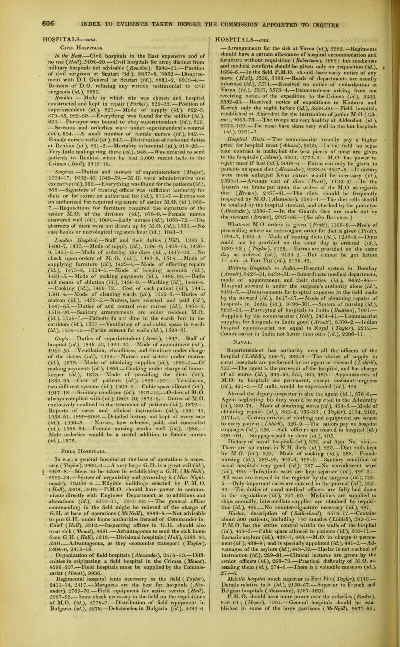 HOSPITALS—coiK. Civil Hospitals. In the East.—Civil hospitals in the East expensive and of no use (//a/Z), 5404-20. — Civil hospitals for army distinct from military hospitals not advisable (^Rowdon), 8^40-51.—Position of civil surgeons at Scutari (id.), 8857-8, '8952.— Disagree- ment with D.I. General at Scutari (id.), 8881-2, 8953-4.— Reasons of D.G. refusing any written testimonial to civil surgeons (id.), H883. Eenkioi. — Mode in which site was chosen and hospital constructed and kept in repair (Parkes), 829-33. — Position of superintendent (id.), 821.— Mode of supply (id.), 822-3, 879-85, 922-30.—Everything was found for the soldier (id.), 824.—-Purveyor was bound to obey superintendent (id.), 826. — Servants and orderlies were under superintendent's control (id.), 834.—A small number of female nurses (id.), 842.— Female nurses useful (irf.), 845. — Distribution of ranks and duties at Renkioi (id.), 851-5.—Mortality in hospital (id.), 918-20.— Very little malingering there (id.), 948.—Was ordered to send patients to Renkioi when he had 3,000 vacant beds in the Crimea (Ball), 5412-13. Smyrna.—Duties and |>owers of superintendent (Meyer), 1004^17, 1032-40, 1049-59.—M O. were administrative and executive 966.—-Everything was found for the patients 968.—Signature of treating officer was sufficient authority for diets or for extras on authorized list (id.), 971-7.—Evtras not on authorized list required signature of senior M.O. (id ), 983- 7 -Requisitions for furniture required the signature of the senior M.O. of the division (id.), 978-9. — Female nurses answered well (id.), 1066.—Lady nurses (id.), 1063-72.—The abstracts of diets were not drawn up by M.O. (id.), 1535. — No case books or necrological registers kept (id.). 1041-3. London Hospital. — Staff and their duties (Hill), 1393-5, 1400-7, 1430.—Mode of supply (id.), 1396-9, 1408-16, 1426- 9, I43I-2.—Mode of ordering the diets (id.), 1417-22 No check upon orders of M.O. (id.), 1493-8, 1514.—Mode of supplying furniture (id.), 1423—4.— Mode of effecting repairs ()■(/.), 1473-8, 1524-5.—Mode of keeping accounts (id.), 1431-5.—Mode of making payments (id.), 1486-92. — Baths and means of ablution (id.), 1436-9.—Washing (id.), 1440-4. — Cooking (id.), 1466-72. — Cost of each patient (id), 1<145, 1501-4.—Mode of cleaning wards (id.), 1522-3.—Duties of matron (id.), 1433-5.—Nurses, how selected and paid (id ), 1447-65.—Duties of and control over nurses (id.), 146^-5, 1518-20.—Sanitary arrangements are under residerit M.O. (id.), 1526-7.—Patients do nut dine in the wards but in the corridors (id.), 1501.—Veritilation of and cubic space in wards (id.), 1506-12.—Parian cement for walls (id.), 1528-31. Guy's—^Duties of superintendent ( S'to/t), 1847. — Staff of hospital (id.), 18^8-50, 1924-30. — Mode of appointment (id), 1944-55.—Ventilation, cleanliness, and furniture under charge of the sisters (id.), 1355-—Nurses and sisters under matron (/(/.), 1879.—Mode of obtaining supplies (id.), 1862-5.—Of making payments (irf.), 1866 Cooking under charge of house- keeper (id.), 1878.—Mode of providing the diets (id.), 1883-95.—Cost of patients (id.), 1898-1901.—\'entilation, two different systems (id.), 1904-6.—Cubic space allowed (id.), 1917-18.—Sanitary condition (id.), 1907-15.--Orders of M.O. always complied with (id.), 1869-70, 1875-6.—Duties of M.O. exclusively confined to the treannent of patients (id.), 1872.— Reports of cases and clinical instruction (id.), 1931-43, 1958-61, 1999-2004. —Detailed history not kept of every case (id.), 1996-8. —■ Nurses, how selected, paid, and controlled (id.), 1966-84. — Female nursing works well (id.), 1986.— Male orderlies would be a useful addition to female nurses (id.), 1978. Field Hospitals. In war, a general hospital at the base of operations is neces- sary ( Taylor), 2400-3.— A very large G. fi. is a great evil (id.), \ 2407-8.— Steps to be taken in establishing a G.H. (McNeill), 9929-34. — System of organizing and governing it (Miss Night- ingale), 10,054-6.—Eligible buildings selected by P. M. O. ( i/aZ/), 5308, 5319.— P.M.O. should have power to commu- nicate directly with Engineer Department as to additions and alterations (id.), 5310-11, 5320-22. — The general officer commanding in the field might be relieved of the charge of G.H. at base of operations (McNeill), 9948-9.—Not advisable to put G.H. under home authorities instead of Commander-in- Chief (Hall), 5312.—Inspecting officer in G.H. should also treat sick (Mouat), 9681.—Advantageous to send the sick home from G.H. (Hall), 5318.—Divisional hospitals (Hall), 5288-90, 5301.— Advantageous, as they economise transport (Taylor), 2404-6, 2415-18. Organization of field hospitals (Alexander), 2616-20.—Diffi- culties in originating a field hospital in the Crimea (Mouat), 9596-607.—Field hospitals must be supplied by the Commis- sariat (.Mouat), 9936. Regimental hospital tents necessary in the field (Taylor), 2411-14,2417.—Marquees are the best for hospiials (Alex- ander), 2769-70.—Field equipment for active service (Hall), 5287-93.—Some check necessary in the field on the requisitions of M.O. (id.), 5776-7.—Distribution of field equipment in Bulgaria (id.), 5278.—Deficiencies in Bulgaria (id.), 5284-6. HOSPITALS—corU. — Arrangements for the sick at Varna (id.), 5282.—Regiments should have a certain allowance of hospital accommodation and furniture without requisition (Robertson), 1662 ; but medicines and medical comforts should be given only on requisition (id.), l(;64-6.— In the field P.M.O. should have early notice of any move (H'Ml), 5356, 5393.—Heads of departments are usually informed (id.), 5571.— Received no notice of embarkation at Varna (id.), 5357, .5573-4.—Inconvenience arising from not receiving notice of the expedition to the Crimea (id.), 5363, 5552-63.— Received notice of expeditions to Kinburn and Kertch only the night before (id.), 5358-60.—Field hospitals established at Aldershot for the instruction of junior M.O (Gih- son ), 9065-73.—The troops are very healthy at Aldershot (id.), 9074-100.—The cases have done very well in the hut hospitals {id.), 9101-3. Hospital Diets. —The commissariat usually pay a higher price for hospital meat (Adams), 3600.— In the field no sepa- rate contract is made, but the l^est pieces of meat are given to the hos|.itals (Adams), 3603, 3774-9.—M.O. has power to reject meat if bad (id.), 3604-6.— Extras can only be given to patients on spoon diet (Alexander), 2588-9, 2607-8.—If dietary were more enlarged fewer extras viould be necessary (iil.j, 2590-!.— Aveiage cost of diets {Pratt), 1139-41.—In the Guards no limits put upon the orders of the M.O. as regards diet (Brown), 2>^37-41.—The diets should be frequently inspected by M.O. (Alexander), 2.592-^.—The diet rolls should be totalled by the hospital steward, and checked by the purveyor (Alexander), 2596-7.—In the Guards they are made out by the steward (Brown), 2827-36.—(See also Returns.) Whatever M.O. orders is given (Pratt), 1168-9.—Mode of proceeding where an extravagant order for diet is given (Pratt), 1294-7, 1300-.3.— Mode of issuing diets (id.), 1298-9.—Diets could not be provided on the same day as ordered (id.), 1289-P3 ; (Tiii/lor), 2133.—Extras are provided on the same day as ordered (id.), 2134-5.—But c.mnot be got before 11 a.m. at Fort Pitt (id.), 2136-43. Military Hospitals in India.— Hospital system in Bombay (Arnott), 8426-31, 8439-51.— Subordinate medical department, mode of appointment, and their duties (id.), 8452-86.— Hospital steward is under the surgeon's authority alone (id.), 8494-7.—Disbursements for hospital expenses in the Held made by the steward (id.), 8617-27.— Mode of obtaining repairs of hospitals in India (id.), 8498-501.—System of nursing (iW.), 8628-34.—Purveying of hospitals in Iiiaia (Beatson), 7991.— Supplied by the commissariat (Hall), 5434-41.—Commissariat supplies for hospitals in India good (Arnott), 8560-2.—Indian hospital coinuiissariat not equal to Royal (Taylor), 2212.— Commissariat in India not better than ours (id.), 2206-1 1. Naval. Superintendent has authority over all the officers of the hospital (Liddell), 366-7, 382-4.—The duties of supply in n.ival hospitals are performed by an agent or steward (Liddell), 325.—The agent is the purveyor of the hospital, and has charge of all stores (id.), 349-52, 355, 365, 480.—A))pointments of M.O. to hospitals aie permanent, except assistant-surgeons (id.), 421-3.—If unfit, would be superseded (id.), 426. Abroad the deputy-inspector is also the agent (id.), 376-8.— Agent neglecting his duty would be rep irled to the Adinirally (id.), 369-74.—INIode of obtaining stores (id.), 464-5.—Mode of obtaining repairs (id.), 362-4, 456-63; ( Ta///or). 2154, 2162, 2171-4. — Certain articles of clolhiiig and equipment are issued to every patient (Liddell), 326-9.—The sailors pay no hospital stoppages (id.), 356.—Sick officers are treated in hospital (id.) 399-401.—Stoppages paid by them (id.), 405. Dietary of naval hospitals (id.), 354, and App. No. xxii.— There are iio extras in N.H. diets (id.), 330.—Diet rolls kept by M.O. (id.), 353.—Mode of cooking (tU), 388.—Female nursing (id.), 389-98, 402-4, 498-9.—Sanitary condition of naval hospitals very good (id), 487.—No convalescent ward (id.), 490.—Infectious cases are kept separate (id.), 492-3.— All cases are entered in the register by the surgeon (id.), 333- 5.—Only important cases are entered in the journal (id.), 335- 43.—The duties of naval medical officers are fully laid down in the regulations (id.), 357-60.—Medicines are supplied to ships annually, intermediate supplies are obtained by requisi- tion (id.), 496.—No counter-signature necessary (id.), 497. Haslar, description of (Sutherland), 6516-17.—Contains about 600 patients, including 120 lunatics (Liddell), 292-6.— P.M.O. has the entire control within the walls of the hospital (id.), 453-5.— Cubic space allowed to patients (id,), 500-11.— Lunatic asylum (id.), 433-7, 443.—M.O. in charge is perma- nent (id.), 438-9 ; and is specially appointed (id.), 441-2.—Ad- vantages of the asylum (id.), 443-52.— Haslar is not a school of instruction (id.), 289—91.—Clinical lectures are given by the senior officers (id.), 268-73.—Practical difficulty of M.O. at- tending them (id.), 274-6.—There is a valuable museum (id.), 274-6. Melville hospital much superior to Fort Pitt ( Tayhr),2l49.— Details relative to it (id.), 2150-67.-—Superior to French and Belgian hospitals (Alexander), 4587-4601. P.M.O. should have more power over the orderlies (ParAe*), 856-61 ; (Meyer), 1001.—General hospitals should be esta- blished in some of the large garrisons (McNeill), 9877-82;
