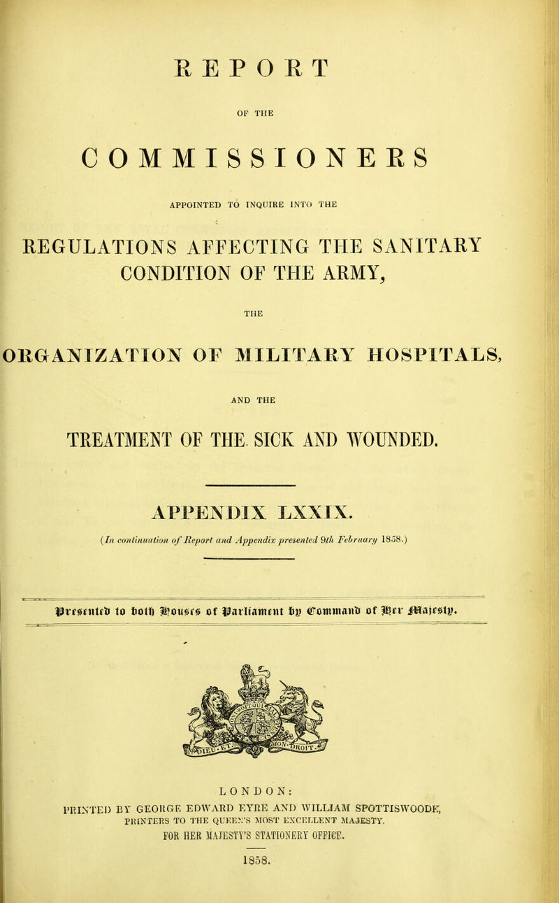 E E P O E T OF THE COMMISSIONEES APPOINTED TO INQUIRE INTO THE REGULATIONS AFFECTING THE SANITARY CONDITION OF THE ARMY, THE OKOANIZATION OF MILITARY HOSPITALS, AND THE TREATMENT OF THE SICK AND WOUNDED. APPENDIX LXXIX. continuation of Report and Appendix presented 9th February 1858.) Urrsnitfti to t«oiti lloii^re of liatiiamfiu Iii) (ffcimuaim of iHflajf^ti), LONDON: I'lUNTEI) BY GEOUGR EDWARD EYRE AND WILLIAM SPOTTISWOODI':, PRINTERS TO THE QUEEN'S ISIOST EXCELLENT MAJESTY. FOR HER MAJESTY'S STATIONERY OFFICE. 1858.