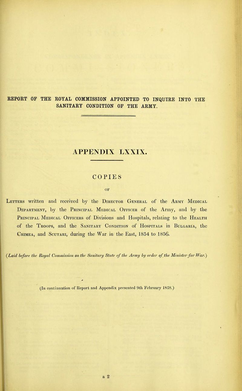 REPORT OF THE ROYAL COMMISSION APPOINTED TO INQUIRE INTO THE SANITARY CONDITION OF THE ARMY. APPENDIX LXXIX. COPIES OF Letters written and received by the Director General of the Army Medical Department, by the Principal Medical Officer of the Army, and by the Principal Medical Officers of Divisions and Hospitals, relating to the Health of the Troops, and the Sanitary Condition of Hospitals in Bulgaria, the Crimea, and Scutari, during the War in the East, 1854 to 1856. (^Laid before the Royal Commission on the Sanitary State of the Army by order of the Minister for War.) (In continuation of Report and Appendix presented 9th February 1858.)