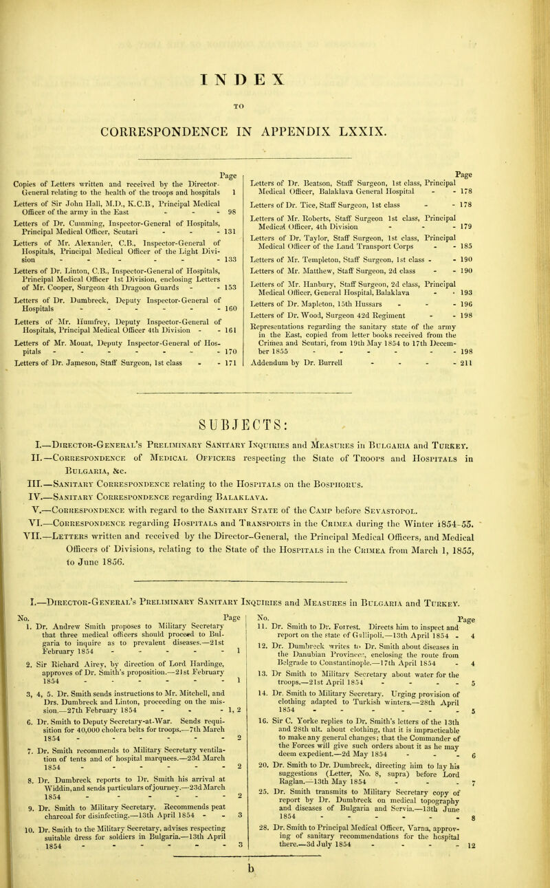 INDEX TO CORRESPONDENCE IN APPENDIX LXXIX. Letters of Dr. Beatson, Staff Surgeon, 1st class, Principal ^Medical Officer, Balaklava General Hospital - - 178 Letters of Dr. Tice, Staff Surgeon, 1st class - -178 Letters of Mr. Roberts, Staff Surgeon 1st class, Principal Mediciii Officer, 4th Division - - - 179 Letters of Dr. Taylor, Staff Surgeon, 1st class, Principal Medical Officer of the Land Transport Corps - - 185 Letters of Mr. Templeton, Staff Surgeon, 1st class - - 190 Letters of Mr. Matthew, Staff Surgeon, 2d class - - 190 Letters of Mr. Ilanbury, Staff Surgeon, 2d class. Principal Medical Officer, General Hospital, Balaklava - • 193 Letters of Dr. Mapleton, 15th Hussars - - - 19C Letters of Dr. Wood, Surgeon 42d Regiment - - 198 Representations regarding the sanitary state of the army in the East, copied from letter books received from the Crimea and Scutari, from 19th May 1854 to 17th ])ecem- ber 1855 - - - - - - 198 Addendum by Dr. Burrell - - - - 211 SUBJECTS: I.—Director-General's Preliminary Sanitary Inquiries and Measures in Bulgaria and Turkey. II.—Correspondence of Medical Officers respecting the State of Troops and Hospitals in Bulgaria, &c. III. —Sanitary Correspondence relating to the Hospitals on the Bosphorus. IV. —Sanitary Correspondence regarding Balaklava. V.—CoRitESPONDENCE with regard to the Sanitary State of the Camp before Sevastopol. VI.—Correspondence regarding Hospitals and Transports in the Crimea during the Winter 1854-55. VII.—Letters written and received by the Director-General, the Principal Medical Officers, and Medical Officers of Divisions, relating to the State of the Hospitals in the Crimea from March 1, 1855, to June 1856. Page Copies of Letters written and received by the Director- General relating to the health of the troops and hospitals 1 Letters of Sir John Hall, M.D., K.C.B., Principal Medical Officer of the army in the East •• - - 98 Letters of Dr. Gumming, Inspector-General of Hospitals, Principal Jledical Officer, Scutari . . - 131 Letters of ]\Ir. Alexander, C.B., Inspector-General of Hospitals, Principal Medical Officer of the Light Divi- sion - - - - - - 133 Letters of Dr. Linton, C.B., Inspector-General of Hospitals, Principal Medical Officer 1st Division, enclosing Letters of Mr. Cooper, Surgeon 4th Dragoon Guards - - 153 Letters of Dr. Dumbreck, Deputy Inspector-General of Hospitals - - - - - - 160 Letters of Mr. llumfrey. Deputy Inspector-General of Hospitals, Principal Medical Officer 4th Division - - 161 Letters of Mr. Mouat, Deputy Inspector-General of Hos- pitals - - - - - - - 170 Letters of Dr. Janieson, Staff Surgeon, 1st class - - 171 I.—Director-General's Preliminary Sanitary Inquiries and Measures in Bulgaria and Turkey. No. Page 1. Dr. Andrew Smith proposes to Military Secretary that three medical officers should proceed to Bul- garia to inquire as to prevalent diseases.—21st February 1854 - •■ - - -1 2. Sir Richard Airey, by direction of Lord Hardinge, approves of Dr. Smith's proposition.—21st February 1854 ...... I 3. 4, 5. Dr. Smith sends instructions to Mr. Mitchell, and Drs. Dumbreck and Linton, proceeding on the mis- sion.—27th February 1854 - - - 1,2 G. Dr. Smith to Deputy Secretary-at-War. Sends requi- sition for 40,000 cholera belts for troops.—7th March 1854 - ..... o 7. Dr. Smith recommends to Militaj-j- Secretary ventila- tion of tents and of hospital marquees.—23d March 1854 - ..... 2 8. Dr. Dumbreck reports to Dr. Smith his arrival at VViddin,and sends particulars of journey.—23d March 1854 - - - ... 2 9. Dr. Smith to Military Secretary. Recommends peat charcoal for disinfecting.—13th April 1854 - . 3 10. Dr. Smith to the Military Secretary, advises respecting suitable dress for soldiers in Bulgaria.—13th April 1854 - - . ... 3 No. Page 11. Dr. Smith to Dr. Foirest. Directs him to inspect and report on the state of G<!!lipoli.—13th April 1854 - 4 12. Dr. Dumbrjck unites U< Dr. Smith about diseases in the Danabian Province;', enclosing the route from Belgrade to Constantinople.—17th April 1854 - 4 13. Dr Smith to Military Secretary about water for the troops.—21st April 1854 - - . . 5 14. Dr., Smith to Military Secretary. Urging provision of clothing adapted to Turkish winters.—28th April 1854 - - - ... 5 16. Sir C. Yorke replies to Dr. Smith's letters of the 13th and 28th ult. about clothing, that it is impracticable to make any general changes; that the Commander of the Forces will give such orders about it as he may deem expedient.—2d May 1854 - . . g 20. Dr. Smith to Dr. Dumbreck, directing him to lay his suggestions (Letter, No. 8, supra) before Lord Raglan.—13th May 1854 - . .7 25. Dr. Smith transmits to Military Secretary copy of report by Dr. Dumbreck on medical topography and diseases of Bulgaria and Servia.—13th June 1854 ...... 8 28. Dr. Smith to Principal Medical Officer, Varna, approv- ing of sanitary recommendations for the hospital there.—3d July 1854 - - - -12 b