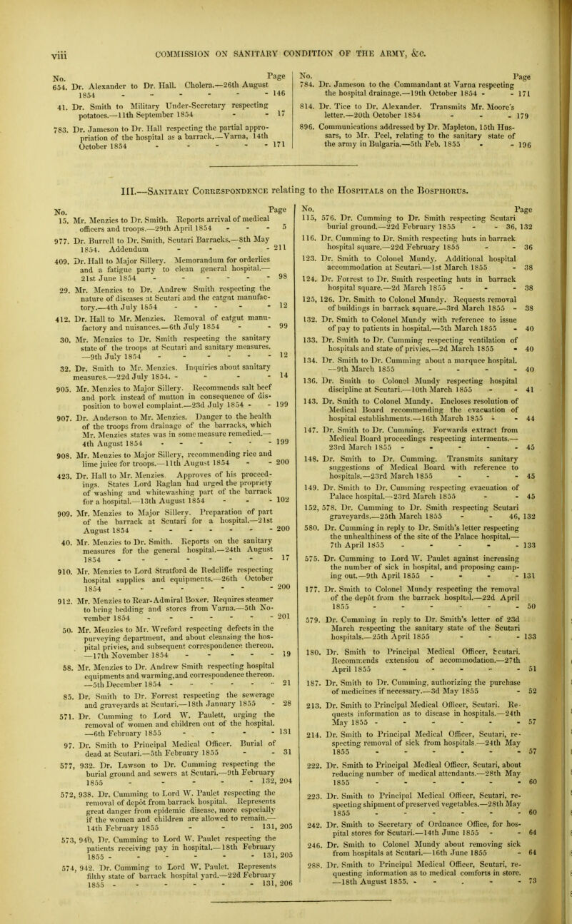 No. , , I'age 654. Dr. Alexander to Dr. Hall. Cholera.—26tli August 1854 146 41. Dr. Smith to Military Under-Secretary respecting potatoes.—llth September 1854 - - 17 783. Dr. Jameson to Dr. Ilall respecting the partial appro- priation of the hospital as a barrack. —Varna, 14th October 1854 - - - - - 171 No. Page 784. Dr. Jameson to the Commandant at Varna respecting the hospital drainage.—19th October 1854 - - 171 814. Dr. Tice to Dr. Alexander. Transmits Mr. Moore's letter.—20th October 1854 - - - 179 896. Communications addressed by Dr. Mapleton, 15th Hus- sars, to Mr. Peel, relating to the sanitary state of the army in Bulgaria.—5th Feb. 1855 • - 196 III.—Sanitary Correspondence relating to the Hospitals on the Bosphorus. No. . Page 15. Mr. Menzies to Dr. Smith. Reports arrival of medical officers and troops.—29th April 1854 - - - ^ 977. Dr. Burrell to Dr. Smith, Scutari Barracks.—8th May 1854. Addendum - - - - -H 409. Dr. Hall to Major Sillery. Memorandum for orderlies and a fatigue parly to clean general hospital.— 21st June 1854 - 98 29. Mr. Menzies to Dr. Andrew Smith respecting the nature of diseases at Scutari and the catgut manufac- tory.—4th July 1854 - - - - - 12 412. Dr. Hall to Mr. Menzies. Removal of catgut manu- factory and nuisances.—6th July 1854 - - 99 30. Mr. Menzies to Dr. Smith respecting the sanitary state of the troops at Scutari and sanitary measures. —9th July 1854 12 32. Dr. Smith to Mr. Menzies. Inquiries about sanitary measures.—22d July 1854. - - - - 14 905. Mr. ]\Ienzies to Major Sillery. Recommends salt beef and pork instead of mutton in consequence of dis- position to bowel complaint—23d July 1854 - • 199 907. Dr. Anderson to Mr. Menzies. Danger to the health of the troops from drainage of the barracks, which Mr. Menzies states was in some measure remedied.— 4th August 1854 ... - - - 199 908. Mr. Menzies to Major Sillery, recommending rice and lime juice for troops.—nth August 1854 - - 200 423. Dr. Hall to Jlr. :Menzies. Approves of his proceed- ings. Stales Lord Raglan had urged the propriety of washing and whitewashing part of the barrack for a hospital.—13th August 1854 - - - 102 909. Mr. Menzies to Major Sillery. Preparation of part of the barrack at Scutari for a hospital.—21st August 1854 200 40. Mr. Menzies to Dr. Smith. Reports on the sanitary measures for the general hospital.—24th August 1854 1' 910. Mr. Menzies to Lord Stratford de Redcliffe respecting hospital supplies and equipments.—26th October 1854 - 200 912. Mr. Menzies to Rear-Admiral Boxer. Requires steamer to bring bedding and stores from Varna.—5th No- vember 1854 201 50. Mr. Menzies to Mr. Wreford respecting defects in the purveying department, and about cleansing the hos- pital privies, and subsequent correspondence thereon. —17th November 1854 - - - - - 19 58. Mr. Menzies to Dr. Andrew Smith respecting hospital equipments and warming,and correspondence thereon. —5th December 1854 - - 21 85. Dr. Smith to Dr. Forrest respecting the sewerage and graveyards at Scutari.—18th January 1855 - 28 571, Dr. Camming to Lord W. Paulett, urging the removal of women and children out of the hospital. —6th February 1855 - - - - 131 97. Dr. Smith to Principal Medical Officer. Burial of dead at Scutari.—5th February 1855 - - 31 577, 932. Dr. Lawson to Dr. Cumming respecting the burial ground and sewers at Scutari.—9th February 1855 132,204 572, 938. Dr. Cumming to Lord W. Paulet respecting the removal of depot from barrack hospital. Represents great danger from epidemic disease, more especially if the women and children are allowed to remain.— 14th February 1855 - - - 131, 205 573, 94t), Dr. Cumming to Lord W. Paulet respecting the patients receiving pay in hospital—18th February 1855 131,205 574, 942. Dr. Cumming to Lord W. Paulet. Represents filthy stale of barrack hospital yard.-22d February 18.55 131,206 No. Page 115, 576. Dr. Cumming to Dr. Smith respecting Scutari burial ground.—22d February 1855 - - 36, 132 116. Dr. Cumming to Dr. Smith respecting huts in barrack hospital square.—22d February 1855 - - 36 123. Dr. Smith to Colonel Mundy. Additional hospital accommodation at Scutari.—1st March 1855 - 38 124. Dr. Forrest to Dr. Smith respecting huts in barrack hospital square.—2d March 1855 - - - .38 125. 126. Dr. Smith to Colonel Mund}-. Requests removal of buildings in barrack square.—3rd March 1855 - 38 132. Dr. Smith to Colonel Mundy with reference to issue of pay to patients in hospital.—5th March 1855 - 40 133. Dr. Smith to Dr. Cumming respecting ventilation of hospitals and state of privies.—2d March 1855 - 40 134. Dr. Smith to Dr. Cumming about a marquee hospital. —9th March 1855 - - - - 40 136. Dr. Smith to Colonel Mundy respecting hospital discipline at Scutari.—10th March 1855 - - 41 143. Dr. Smith to Colonel Mundy. Encloses resolution of Medical Board recommending the evacuation of hospital establishments.—16th March 1855 - - 44 147. Dr. Smith to Dr. Cunmiing. Forwards extract from INIedical Board |)roceedings respecting interments.— 23rd March 1855 - - - - - 45 148. Dr. Smith to Dr. Cumming. Transmits sanitary suggestions of Medical Board with reference to hospitals.—23rd March 1855 - - - 45 149. Dr. Smith to Dr. Cumming respecting evacuation of Palace hospital.—23rd iSIarch 1855 - - 45 152, 578. Dr. Cumming to Dr. Smith respecting Scutari graveyards 25th March 1855 - - 46, 132 580. Dr. Cumming in reply to Dr. Smith's letter respecting the unhealthiness of the site of the Palace hospital.— 7th April 1855 - - - - - 133 575. Dr. Cumming to Lord W. Paulet against increasing the number of sick in hospital, and proposing camp- ing out.—9th April 1855 - - - - 131 177. Dr. Smith to Colonel Mundy respecting the removal of the depot from the barrack hosplUd.—22d April 1855 - - - - - - 50 579. Dr. Cumming in reply to Dr. Smith's letter of 23d March respecting the sanitary state of the Scutari hospitals.—25th April 1855 - - - 133 180. Dr. Smith to Principal Medical Officer, fccutari. Recommends extension of accommodation.—27th April 1855 - - - •• - 51 187. Dr. Smith to Dr. Cumming, authorizing the purchase of medicines if necessary.—3d May 1855 - 52 213. Dr. Smith to Principal Medical Officer, Scutari. Re- quests information as to disease in hospitals.—24th May 1855 - - •• - - - 57 214. Dr. Smith to Principal Medical Officer, Scutari, re- specting removal of sick from hospitals—24th May 1855 - - - - - - 57 222. Dr. Smith to Principal Medical Officer, Scutari, about reducing number of medical attendants.—28th May 1855 - - - - - - 60 223. Dr. Smith to Principal Medical Officer, Scutari, re- specting shipment of preserved vegetables.—28th May 1855 - - - - - - 60 242. Dr. Smith to Secretary of Ordnance Office, for hos- pital stores for Scutari.— 14th June 1855 - - 64 246. Dr. Smith to Colonel Mundy about removing sick from hospitals at Scutari.—16th June 1855 •• 64 288. Dr. Smith to Principal Medical Officer, Scutari, re- questing information as to medical comforts in store. —18th August 1855. - - . - - 73