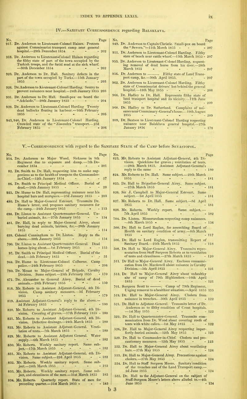 IV—Sanitary CoRREsroNCEXCE regarding Balaklaya. No. Page 917. Dr. Anderson to Lieutenant-Colonel Haines. Protests against Commissariat transport camp near general hospital.—29th December 1854 - - - 202 918. Dr. Anderson to Lieutenant-Colonel Haines regarding the filthy state of part of the town occupied by the Turkish troops, and the foetid mud at the sick -wharf. —.30th December 1854 - - - 202 923. Dr. Anderson to Dr. Hall. Sanitary defects in the part of the town occupied by Turks.-—15th Januarj' 1855 - . - - - - 203 926. Dr.Anderson to Lieutenant-Colonel Harding. Sentry to prevent nuisances near hospital.—24th January 1855 203 931. Dr. Anderson to Dr. Hall. Small-pox on board the Adelaide.—28th January 1855 - - - 204 939. Dr. Anderson to Lieutenant-Colonel Harding Twenty dead bullocks floating in harbour.—16tli February 1855 - - - - - - 205 943,946. Dr. Anderson to Lieutenant-Colonel Harding. Crowded state of the  Zimandra  transport 23d February 1855 - - - - - 206 No. Page 949. Dr. Anderson to Captain Christie. Small-pox on board the Severn.—-nth March 1855 - - - 207 951. Dr. Anderson to Lieutenant-Colonel Harding. Filthy state of beach near cattle wharf.—13th March 1855 - 207 953. Dr. Anderson to Lieutenant-Colonel Harding, request- ing removal of dead horse from his door.—28th March 1855 . . . - . 207 956. Dr. Anderson to Filthy state of Land Trans- port camp, &c.—30th April 1855. - - 207 962. Dr. Anderson to Lieutenant-Colonel Harding. Filthy state of Commissariat drivers' hut behind the general hospital.—18th May 1855 - ^ - - 208 966. Dr. Hadley to Dr. Hall. Represents filthy state of land transport hospital and its vicinity. — 11th June 1855 209 968. Dr. Hadley to Dr. Sutherland. Complains of nui- sancenear Commissary-General's house 19th August 1855 209 809, Dr. Beatson to Lieutenant-Colonel Harding respecting nuisance near Balaklava general hospital.—27th January 1856 - . . . . 173 v.—Correspondence with regard to the Sanitary State of the Camp before Sevastopol. No. Page 914. Dr. Anderson to Major Wood. Sickness in 9 th Kegiment due to exposure and damp. — 7th De- cember 1854 - - - - 201 82. Dr. Smith to Dr. Hall, requesting him to make sug- gestions as to the health of troops to the Commander- in-Chief.—12th January 1854 - - - 27 86. Dr. Smith to Principal Medical Officer. Burial of dead.—18th January 1855 - - - - 28 925. Dr. Hume to Dr. Hall, representing nuisance near his hospital huts and marquees.—23d January 1855 - 203 480. Dr. Hall to Major-General Estcourt. Transmits Dr. Hume's letter, and proposes sanitary measures for the camp.—24th January 1855 - - - 113 698. Dr. Linton to Assistant Quartermaster-General. Un- buried animals, &c.—27th January 1855 - - 154 481. Dr. Hall, in reply to Major-General Airey, about burying dead animals, latrines, &c.—28th January 1855 - - - - - - 114 699. Colonel Cunningham to Dr. Linton. Reply to the above.—30th January 1855 - - - 154 700. Dr. Linton to Assistant Quartermaster-General. Dead horses lying about.—1st February 1855 - - 155 97. Dr. Smith to Principal Medical Officer. Burial of the dead.—5th February 1855 - - - - 31 944. Dr. Hume to Lieutenant-Colonel Colborne. Camp police.—24th February 1855 •■ - -206 780. Dr. Mouat to Major-General of Brigade, Cavalry Division. Same subject.—25th February 1855 - 170 671. Dr. Alexander to General Airey. Burial of dead animals.—28th February 1855 - ' - - 150 818. Mr. Roberts to Assistant Adjutant-General, 4th Di- vision. Camp sanitary measures.—3d February 1855 - - - - - - 179 819. Assistant Adjutant-General's reply to the above.— 3d February 1855 - - - - -180 820. Mr. Roberts to Assistant Adjutant-General, 4th Di- vision. Covering of graves.—17th February 1855 ■• 180 821. Mr. Roberts to Assistant Adjutant-General, 4th Di- vision. Defective drainage.—24th March 1855 - 180 822. Mr. Roberts to Assistant Adjutant-General. Venti- lation of tents.—7th March 1855 - - -180 829. Mr. Roberts to Assistant Adjutant General. Water supply.—6th March 1855 - - - - 182 830. Mr. Roberts. Weekly sanitary report. Same sub- ject.—17th March 1855 182 831. Mr. Roberts to Assistant Adjutant-General, 4th Di- vision. Same subject—22d April 1855 - - 182 832. Mr. Roberts. Weekly sanitary report. Same sub- ject.—24th March 1855 - - - - 1S2 833. Mr. Roberts. AVeekly sanitary report. Same sub- ject, and cleanliness of the men.—31st March 1855 183 834. Mr. Roberts. Quarterly report. State of men for preceding quarter.—31st March 1855 - - - 183 No. 823. 824. 825. 826. 827. 828. 704. 500. 506. 508. 511. 513. Page Mr. Roberts to Assistant Adjutant-General, 4th Di- vision. Quicklime for graves ; ventilation of tents. —28th March 1855. Assistant Adjutant-General's reply to the same - - - - - 180 Mr. Roberts to Dr. Hall. Same subject.—29th Maroh 1855 - - - - - - 181 Dr. Hall to Brigadier-General Airey. —27th March 1855 Same subject. Same 181 Sir J. Campbell to Major-General Estcourt, subject.—1st April 1855 - - - 181 Mr. Roberts to Dr. Hall. Same subject.—3d April 1855 - - - - - 181 Mr. Roberts. Weekly report. Same subject. — 7th April 1855 - - - - - 182 Dr. Linton. Memorandum respecting camp nuisances. —8th March 1855 - - - - - 156 Dr. Hall to Lord Raglan, for assembling Board of Health on sanitary condition of army.—8th Jlarcli 1855 - - - - - 117 Dr. Hall to Lord Raglan, transmitting Report of Sanitary Board.—25th March 1855 - - 118 Dr. Hall to Major-General Airey. Transmits repre- sentation from Staff Surgeon Roberts as to ventilation of tents and cleanliness.—27th March 1855 - - 120 Dr Hall to Major-General Airey. Encloses communi- cation from Dr. Macdonell about nuisance in Cavalry Division.—5th April 1855 - - - 121 Dr. Hall to Major-General Airey about unhealthy site of camp of 79th Highlanders.—16th April 1855 - - - - - 121 701. Surgeon Scott to 519 521 Camp of 79th Kegiment. 122 122 526. 529. 532. 533. 534. 535. Urging removal to ahealthier situation.—April 1855 155 Dr. Hall to Major-General Airey. Cholera from nuisance in trenches.--30th April 1855 Dr. Hall to Adjutant-General. Transmits letter of Dr. Anderson as to filthy condition of Croat hospitals. —1st May 1855 - . . - Dr. Hall to Quartermaster-General. Transmits com- munication from Dr. Wood about covering roofs of tents with white calico.—1st May 1855 - - 122 Dr. Hall to Major-General Airey respecting imper- fectly-buried animals.— 12th May 1855 - - 123 Dr. Hall to Commander-in-Chief. Cholera and pre- cautionary measures.—12th May 1855 - - 123 Dr. Hall to Major-General Airey about ventilating huts.—27th May 1855 - - - - 124 Dr. Hall to Major-General Airey. Precautions against cholera.—27th May 1855 - . . 124 Dr. Hall to Staff Surgeon Moore. Sanitary'condition of the trenches and of the Land Transport camp.— 2d June 1855 - - - - 124 Dr. Hall to the Adjutant-General on the subject of Staff-Surgeon Moore's letters above alluded to.—4th •Tune 1855 - - - - 124 b 3