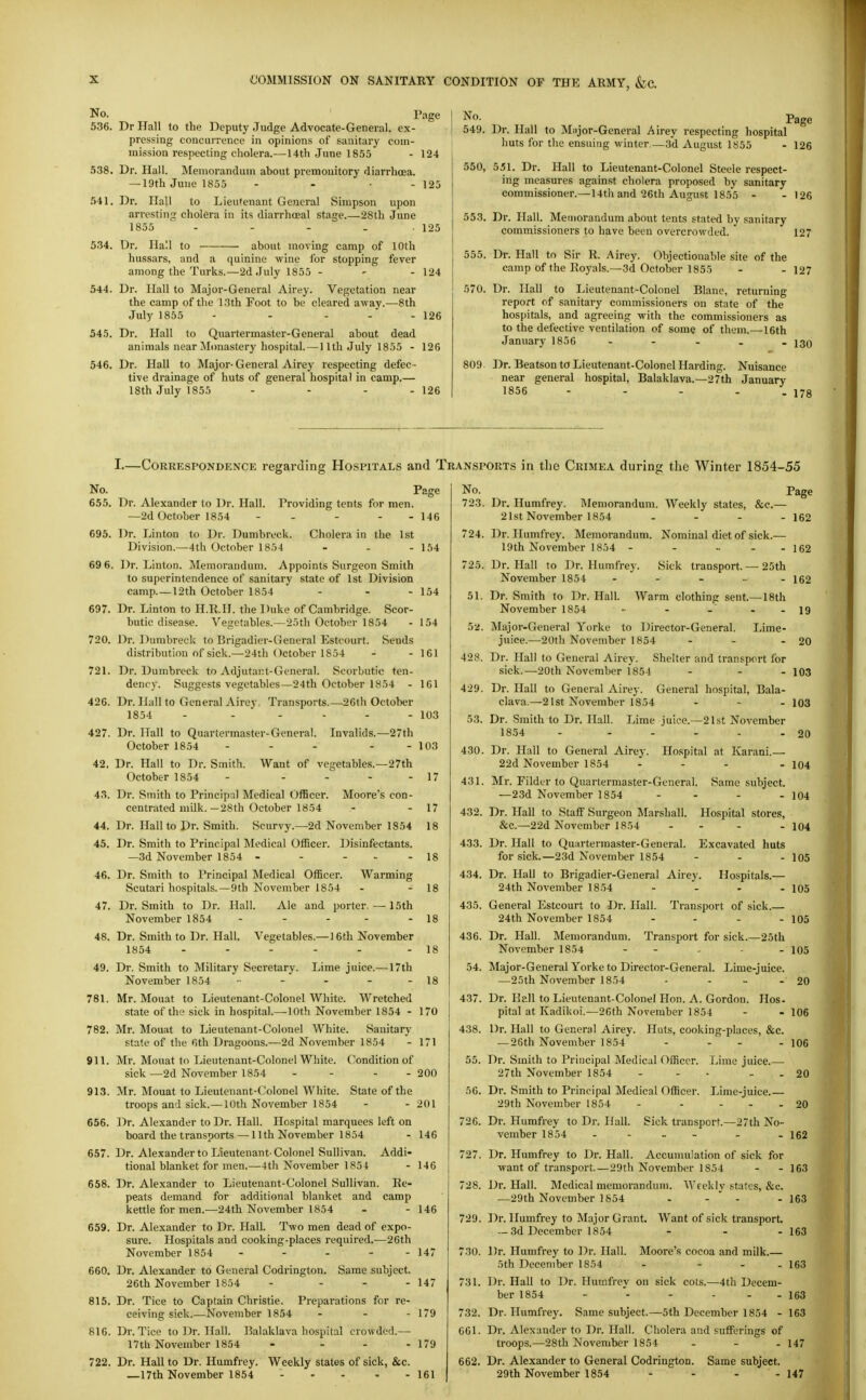 No. ' Page 536. Dr Hall to the Deputy Judge Advocate-General, ex- pressing concurrence in opinions of sanitary com- mission respecting cholera.— 14th June 1855 Dr. Hall. Memoranduui about premonitory diarrhoea. — 19th June 1855 Dr. Hall to Lieutenant General Simpson upon arrestinc; cholera in its diarrhoeal stage.—28th June 1855 .... 538. .541. 124 - 125 534. Dr. Hall to about moving camp of 10th hussars, and a quinine vpine for stopping fever among the Turks.—2d July 1855 - 544. Dr. Hall to Major-General Airey. Vegetation near the camp of the 13th Foot to be cleared away.—8th July 1855 - . . - 545. Dr. Hall to Quartermaster-General about dead animals near Monastery hospital.—11th July 1855 - 546. Dr. Hall to Major- General Airey respecting defec - tive di'ainage of huts of general hospital in camp.— 18th July 1855 . . . . 125 - 124 - 126 126 126 No. Page 549. Dr. Hall to Miijor-General Airey respecting hospital huts for the ensuing winter.—3d August 1855 - 126 550, 551. Dr. Hall to Lieutenant-Colonel Steele respect- ing measures against cholera proposed by sanitary commissioner.—14th and 26th August 1855 - - 126 553. Dr. Hall. Memorandum about tents stated by sanitary commissioners to have been overcrowded. 127 555. Dr. Hall to Sir R. Airey. Objectionable site of the camp of the Royals.—3d October 1855 - - 127 570. Dr. Hall to Lieutenant-Colonel Blane, returning report of sanitary commissioners on state of the hospitals, and agreeing with the commissioners as to the defective ventilation of some of them.—16th January 1856 . - . . . 13Q 809 Dr. Beatson to Lieutenant-Colonel Harding. Nuisance near general hospital, Balaklava.—27th January 1856 - - - - - 178 I.—Correspondence regarding Hospitals and Transports in the Crimea during the Winter 1854-55 No. 655. 695. 69 6. 697. 720. 721. 426. 427. 42. 43. 44. 45. 46. 47. 48. 49. 781. 782. 911. 913. 656. 657. 658. 659. 660. 815. 816. 722. Providing tents for men. Cholera in the 1st Dr. Alexander to Dr. Hall. —2d October 1854 Dr. Linton to Dr. Dumbreck Division.—4th October 1854 Dr. Linton. Memorandum. Appoints Surgeon Smith to superintendence of sanitary state of 1st Division camp.—12th October 1854 Dr. Linton to H.R.H. the Duke of Cambridge. Scor- butic disease. Vegetables.—25th October 1854 Sends Page 146 154 - 154 154 Dr. Dumbreck to Brigadier-General Estcourt. distribution of sick.—24ih October 1854 - 161 Dr. Dumbreck to Adjutant-General. Scorbutic ten- dency. Suggests vegetables—24th October 1854 - 161 Dr. Hall to General Airey. Transports.—■26th October 1854 - ... - Dr. Hall to Quartermaster-General. Invalids.—27th October 1854 - Dr. Hall to Dr. Smith. October 1854 - Dr. Smith to Principal Medical Officer, centrated milk. —28th October 1854 Want of vea;etables.—27th Moore's con- Dr. Hall to Dr. Smith. 2d November 1854 Disinfectants. 103 103 17 17 18 18 Scurvy. Dr. Smith to Principal Medical Officer. —3d November 1854 ... Dr. Smith to Principal Medical Officer. Warming Scutari hospitals.—9th November 1854 . - 18 Dr. Smith to Dr. Hall. Ale and porter. — 15th November 1854 - - - - - 18 Dr. Smith to Dr. Hall. Vegetables.—16th November 1854 ..... .18 Dr. Smith to Military Secretary. Lime juice.—17th November 1854 -■ - - - - 18 Mr. Mouat to Lieutenant-Colonel White. Wretched state of the sick in hospital.—10th November 1854 - 170 Mr. Mouat to Lieutenant-Colonel White. Sanitary state of the 6th Dragoons.—2d November 1854 - 171 Mr. Mouat to Lieutenant-Colonel White. Condition of sick —2d November 1854 - - - - 200 Mr. Mouat to Lieutenant-Colonel White. State of the troops and sick.—10th November 1854 - - 201 Dr. Alexander to Dr. Hall. Hospital marquees left on board the transports — 11th November 1854 - 146 Dr. Alexander to Lieutenant-Colonel Sullivan. Addi- tional blanket for men.—4th November 1854 - 146 Dr. Alexander to Lieutenant-Colonel Sullivan. Re- peats demand for additional blanket and camp kettle for men.—24th November 1854 - - 146 Dr. Alexander to Dr. Hall. Two men dead of expo- sure. Hospitals and cooking-places required.—26th November 1854 - - - - - 147 Dr. Alexander to General Codrington. Same subject. 26th November 1854 - - - - 147 Dr. Tice to Captain Christie. Preparations for re- ceiving sick.—November 1854 - - - 179 Dr. Tice to Dr. Hall. Balaklava hospital crowded.— 17th November 1854 - - - - 179 Dr. Hall to Dr. Humfrey. Weekly states of sick, &c. _17th November 1854 161 No. 723. Dr. Humfrey. Memorandum. Weekly states, &c.- 21st November 1854 724. Dr. Humfrey. Memorandum. Nominal diet of sick.- 19th November 1854 .... Page - 162 - 162 725. Dr. Hall to Dr. Humfrey. November 1854 51 Dr. Smith to Dr. Hall. November 1854 5a. Major-General Yorke to Director-General, juice.—20th November 1854 Sick transport. — 25th Warm clothing sent.—18th Lime- - 162 19 - 20 428. Dr. Hall to General Airey. Shelter and transport for sick.—20th November 1854 ... 103 429. Dr. Hall to General Airey. General hospital. Bala- clava.—21st November 1854 . - . 103 53. Dr. Smith to Dr. Hall. 1854 Lime juice.—21st November - 20 430. Dr. Hall to General Airey. 22d November 1854 431. Mr. Filder to Quartermaster-General —23d November 1854 Ho.spital at Karani. Same subject - 104 - 104 432. Dr. Hall to Staff Surgeon Marshall. Hospital stores, &c.—22d November 1854 ... 433. Dr. Hall to Quartermaster-General for sick.—23d November 1854 434. Dr. HaU to Brigadier-General Airey 24th November 1854 435. General Estcourt to Dr. Hall. 24th November 1854 436. Dr. Hall. Memorandum. November 1854 Excavated huts Hospitals.— Transport of sick.— Transport for sick.—25th 104 105 105 105 105 54. Major-General Yorke to Director-General. Lime-juice. —25th November 1854 - . . . 20 437. Dr. Hall to Lieutenant-Colonel Hon. A. Gordon. Hos- pital at Kadikoi.—2Gth November 1854 - - 106 438. Or. Hall to General Airey. Huts, cooking-places, &c. —26th November 1854 - - - - 106 55. Dr. Smith to Principal Medical Officer. 27th November 1854 Lime juice.— Lime-juice.— Sick transport.—27th No- 20 20 56. Dr. Smith to Principal Medical Officer 29th November 1854 726. Dr. Humfrey to Dr. Hall. vcmber 1854 .... . . 152 727. Dr. Humfrey to Dr. Hall. Accumulation of sick for want of transport.—29th November 1854 - - 163 728. Dr. Hall. Medical memorandum. ^Vcekly states, &c. —29th November 1854 - - ' - - 163 729. Dr. Humfrey to Major Grant. Want of sick transport. — 3d December 1854 - - - 163 730. Dr. Humfrey to Dr. Hall. 5th December 1854 731. Moore's cocoa and milk.— -4th Decem- 163 Dr. Hall to Dr. Humfrey on sick cots ber 1854 - '- - - - - 163 732. Dr. Humfrey. Same subject.—5th December 1854 - 163 661. Dr. Alexander to Dr. Hall. Cholera and sufferings of troops.—28th November 1854 - - . 147 662. Dr. Alexander to General Codrington. Same subject. 29th November 1854 147