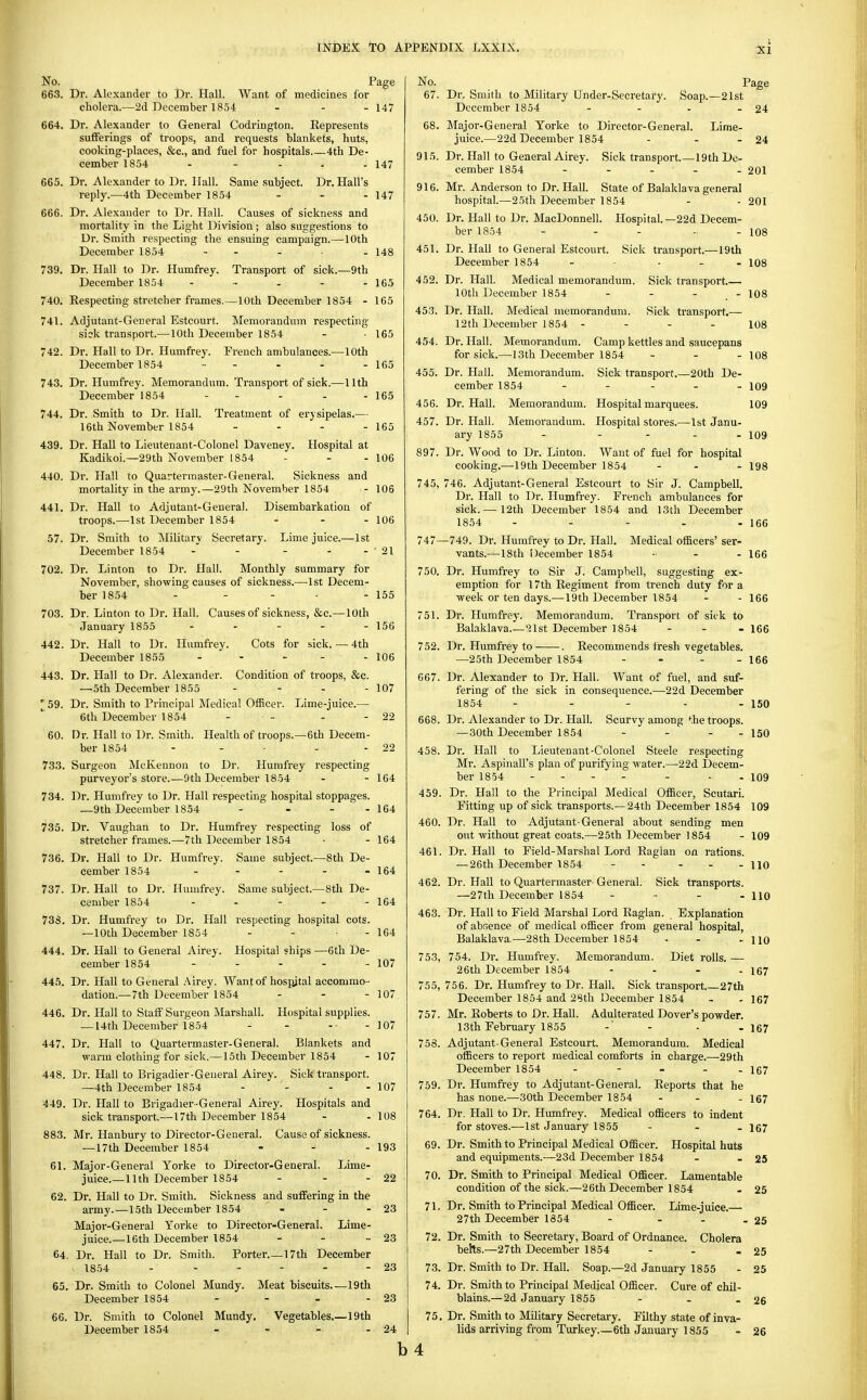 No. 663. 664. 665. 666. 739. 740. 741. 742. 743. 744. 439. 440. 441. .57. 702. 703. 442. 443. '59. 60. 733. 734. 735. 736. 737. 73S. 444. 445. 446. 447. 448. 449. 883. 61. 62. 64, 65. 66. Page Dr. Alexander to Dr. Hall. Want of medicines lor cholera.—2d December 1854 . - . Dr. Alexander to General Codrington. Eepresents sufferings of troops, and requests blankets, huts, cooking-places, &c., and fuel for hospitals 4th De- cember 1854 - - - . . Dr. Alexander to Dr. Hall. Same subject. Dr. Hall's reply.—4th December 1854 Dr. Alexander to Dr. Hall. Causes of sickness and mortality in the Light Division; also suggestions to Dr. Smith respecting the ensuing campaign.—10th December 1854 - . . . Dr. Hall to Dr. Humfrey. Transport of sick.—9th December 1854 ...... Eespecting stretcher frames.—10th December 1854 - Adjutant-General Estcourt. Memorandum respecting sick transport.—10th December 1854 Dr. Hall to Dr. Humfrey. French ambulances.—10th December 1854 ... . - - if,5 147 147 147 148 165 165 165 Dr. Humfrey. Memorandum. Transport of sick.- December 1854 -nth 165 Dr. Smith to Dr. Hall. 16th November 1854 Dr. Hall to Lieutenant-Colonel Daveney. Kadikoi.—29th November 1854 Treatment of erysipelas.— Hospital at 165 - 106 Dr. Hall to Quartermaster-General. Sickness and mortality in the army.—29tli November 1854 - 106 Dr. Hall to Adjutant-General. Disembarkation of troops.—-Ist December 1854 - - . io6 Dr. Smith to Military Secretary. Lime juice.—^Ist December 1854 -' - - - - 21 Dr. Linton to Dr. Hall. Monthly summary for November, showing causes of sickness.—1st Decem- ber 1854 - - - ■ - 155 Dr. Linton to Dr. Hall. Causes of sickness, &c.—10th January 1855 . . - . - 156 Dr. Hall to Dr. Humfrey. Cots for sick. — 4th December 1855 Dr. Hall to Dr. Alexander. —■5th December 1855 Dr. Smith to Principal Medical Officer 6th December 1854 Condition of troops, &c. Lime-juice.— Health of troops.—6th Decem- 106 107 Dr. Hall to Dr. Smith ber 1854 Surgeon McKennon to Dr, Humfrey respecting purveyor's store.—9th December 1854 - - 164 l^r. Humfrey to Dr. Hall respecting hospital stoppages. _9th December 1854 - - - - 164 Dr. Vaughan to Dr. Humfrey respecting loss of stretcher frames.—7th December 1854 ■ - 164 Dr. Hall to Dr. Humfrey. cember 1854 Dr. Hall to Dr. Humfrey. cember 1854 Dr. Humfrey to Dr. Hall —10th December 1854 Dr. Hall to General Airey. cember 1854 - - - - - 107 Same subject.—8th De- Same subject.—8th De- respecting hospital cots. Hospital ships —6th De- 164 164 164 Dr. Hall to General .Airey. Want of hospital accommo- dation.—7th December 1854 . - . 10/ Dr. Hall to Staff Surgeon Marshall. — 14th December 1854 Hospital supplies. - 107 Dr. Hall to Quartermaster-General. Blankets and warm clothing for sick.—15th December 1854 - 107 Dr. Hall to Brigadier-General Airey. Sick transport. —4th December 1854 - - - - 107 Dr. Hall to Brigadier-General Airey. Hospitals and sick transport.—17th December 1854 - - 108 Mr. Hanbury to Director-General. Cause of sickness. —17th December 1854 - - - 193 Major-General Yorke to Director-General. Lime- juice.—11th December 1854 - - - 22 Dr. Hall to Dr. Smith. Sickness and suffering in the army.—15th December 1854 - - - 23 Major-General Yorke to Director-General. Lime- juice.—16th December 1854 - - - 23 Dr. Hall to Dr. Smith. Porter 17th December 1854 - - - - - - 23 Dr. Smith to Colonel Mundy. Meat biscuits.—19th December 1854 - - - - 23 Dr. Smith to Colonel Mundy. Vegetables.—19th I 75 December 1854 - - - - 24 | b4 No. 67. 68. 915. 916. 450. 451. 452. 45.3. 454. 455. 456. 457. 897. 745, 747- 750. Dr. Smith to Military Ohder-Secretafy. December 1854 Soap.—21st Page 24 Lime- Major-General Yorke to Director-General, juice.—22d December 1854 Dr. Hall to General Airey. Sick transport.—19th De cember 1854 ... Mr. Anderson to Dr. Hall. State of Balaklava general hospital.—25th December 1854 Dr. Hall to Dr. MacDonnell. Hospital.—22d Decem- ber 1854 - . - ., . - 24 - 201 Dr. Hall to General Estcourt. December 1854 Sick transport.—19th Sick transport.— Sick transport.— 201 108 108 Dr. Hall. Medical memorandum. lOth December 1854 Dr. Hall. Medical memorandum. 12th December 1854 - Dr. Hall. Memorandum. Camp kettles and saucepans for sick.—13th December 1854 - - . io8 Dr. Hall. Memorandum 108 108 Sick transport 20th De- Hospital marquees. Hospital stores.—-Ist Janu- 109 109 109 cember 1854 Dr. Hall. Memorandum Dr. Hall. Memorandum, ary 1855 Dr. Wood to Dr. Linton. Want of fuel for hospital cooking,—19th December 1854 - . - igg 746. Adjutant-General Estcourt to Sir J. Campbell. Dr. Hall to Dr. Humfrey. French ambulances for sick.— 12th December 1854 and 13th December 1854 - - - - - 166 -749. Dr. Humfrey to Dr. Hall. Medical officers' ser- vants.—18th December 1854 ■ - - 166 Dr. Humfrey to Sir J. Campbell, suggesting ex- emption for 17th Regiment from trench duty for a week or ten days.— 19th December 1854 - - 166 Dr. Humfrey. Memorandum. Transport of siek to Bal.xklava.—'21st December 1854 - . . Dr. Humfrey to . Recommends fresh vegetables. —25th December 1854 - - - - 166 166 668. 458. 459. 460. 461. 462. 463. 753, 755, 757. 758. 759. 764. 69. 70. 71. 72. 73. 74. Scurvy among the troops. 150 150 751. 752. 667. Dr. Alexander to Dr. Hall. Want of fuel, and suf- fering of the sick in consequence.—22d December 1854 - - - . - Dr. Alexander to Dr. Hall, —30th December 1854 Dr. Hall to Lieutenant-Colonel Steele respecting Mr. Aspiriall's plan of purifying water.—2 2d Decem- ber 1854 - - - - . • - 109 Dr. Hall to the Principal Medical Officer, Scutari. Fitting up of sick transports.—24th December 1854 109 Dr. Hall to Adjutant-General about sending men out without great coats.—25th December 1854 - 109 Dr. Hall to Field-Marshal Lord Raglan on rations. —26th December 1854 - - ... no Sick transports. Dr. Hall to Quartermaster- General. —27th December 1854 - . . . no Dr. Hall to Field Marshal Lord Raglan. Explanation of absence of medical officer from general hospital, Balaklava.—28th December 1854 - - - 110 754. Dr. Humfrey. Memorandum. Diet rolls. — 26th December 1854 - - - - 167 756. Dr. Humfrey to Dr. Hall. Sick transport 27th December 1854 and 28th December 1854 - -167 Mr. Roberts to Dr. HaU. Adulterated Dover's powder. 13th February 1855 -' - - - ]67 Adjutant-General Estcourt. Memorandum. Medical officers to report medical comforts in charge.—29th December 1854 - - - - - 167 Dr. Humfrey to Adjutant-General. Reports that he has none.—30th December 1854 - . . Dr. Hall to Dr. Humfrey. Medical officers to indent for stoves.—1st January 1855 Dr. Smith to Principal Medical Officer. Hospital huts and equipments.—23d December 1854 Dr. Smith to Principal Medical Officer. Lamentable condition of the sick.—26th December 1854 Dr. Smith to Principal Medical Officer. Lime-juice.— 27th December 1854 - - - Dr. Smith to Secretary, Board of Ordnance. Cholera behs.—27th December 1854 Dr. Smith to Dr. Hall. Soap.—2d January 1855 Dr. Smith to Principal Medical Officer. Cure of chil- blains.—2d January 1855 - - . Dr. Smith to Military Secretary. Filthy state of inva- lids arriving from Turkey 6th January 1855 167 167 25 25 - 25 25 25 26 26