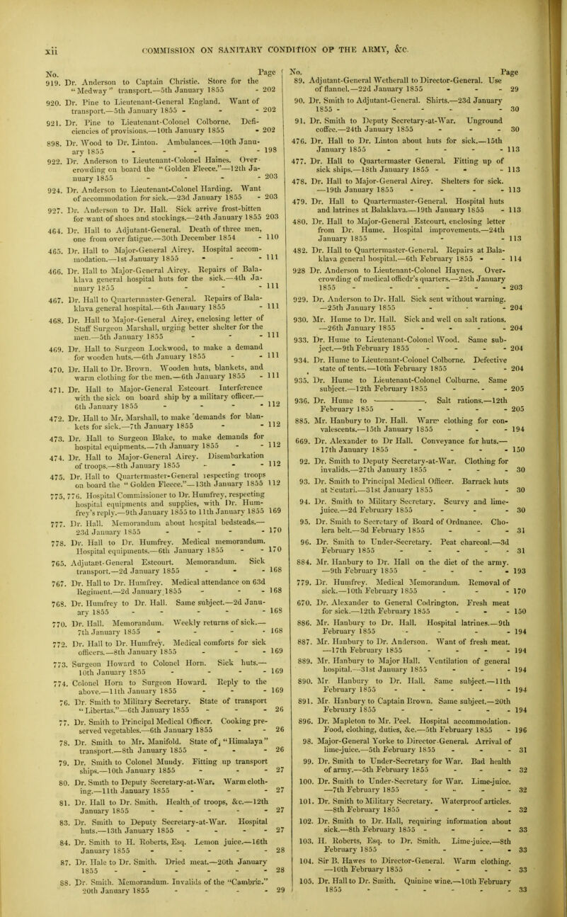 No. 919 920. 898. 924. 927. 470. 471. 472. 473. 202 202 198 203 203 110 - Ill 111 111 111 -111 111 112 - 112 112 112 Dr. Anderson to Captain Christie. Store for the MecUvay ti'ansport.—5th January 1855 - 202 Dr. Pine to Lieutcnant-General England. Want of transport.—5th January 1855 - - - 921. Dr. Pine to Lieutenant-Colonel Colborne. Defi- ciencies of provisions.— 10th January 1855 Dr. Wood to Dr. Linton. Ambulances.—10th Janu- ary 1855 . . . - - Dr. Anderson to Lieutenant-Colonel Haines. Over- crowding on board the  Golden Fleece.—12th Ja- nuary 1855 _ - - - Dr. Anderson to Lieutenant-Colonel Harding. Want of accommodation for sick.—23d January 1855 Dr. Anderson to Dr. Hall. Sick arrive frost-bitten for want of shoes and stockings.—24th January 1855 203 4G4. Dr. Hall to Adjutant-General. Death of three men, one from over fatigue.—30th December 1854 4G5. Dr. Hall to Major-General Airey. Hospital accom- modation.— 1st January 1855 4GG. Dr. Hall to lyiajor-General Airey. Repairs of Bala- klava general hospital huts for the sick.—4th Ja- nuary li^55 - -   407. Dr. Hall to Quartermaster-General. Repairs of Bala- klava general hospital.—Gth January 1855 4G8. Dr. Hall to ^Major-General Airey, enclosing letter of Staff Surgeon Marshall, urging better shelter for the men.—5th January 1855 - - - 4G9. Dr. Hall to Surgeon Lockwood, to make a demand for vooden huts.—Gth January 1855 Dr. Hall to Dr. Brown. Wooden huts, blankets, and ■warm clothing for the men. —Gth January 1855 Dr. Hall to jSIajor-General I^stcourt Interference ■with the sick on board ship by a military officer.— Gth January 1855 Dr. Hall to jNIr. Alarshall, to make 'demands for blan kets for sick.—7th January 1855 Dr. Hall to Surgeon Blake, to make demands for hospital equipments 7th January 1855 474. Dr. Hall to Major-General Airey. Disembarkation of troops.—8th January 1855 .. - - 475. Dr. Hall to Quartermaster-General lespecting troops on board the  Golden Fleece.—13th January 1855 112 775, 77G. Hospital Commissioner to Dr. Humfrey, respecting hospital equipments and supplies, ■with Dr. Hum- frey'sreply.—9th January 1855 to 11th January 1855 169 777. Dr. Hall. Memorandum about hospital bedsteads.— 23d January 1855 . - - - 778. Dr. Hall to Dr. Humfrey. Medical memorandum Hospital equipments.—Gth January 1855 Adjutant-General Estcourt. Memorandum. Sick transport.—2d January 1855 . . - Dr. Hall to Dr. Humfrey. Medical attendance on 63d Regiment.—2d January 1855 - - - 768. Dr. Humfrey to Dr. Hall. Same subject.—2d Janu- ary 1855 - - - - Dr. Hall. Memorandinn. Weekly returns of sick.— 7th January 1855 - - - - Dr. Hall to Dr. Humfrey. Medical comforts for sick officers.—8th January 1855 - - - Surgeon Howard to Colonel Horn. Sick huts.— 10th January 1855 - ... Colonel Horn to Surgeon Howard. Reply to the above.—11th January 1855 ... 76. Dr. Smith to Military Secretary. State of transport Libertas.—Gth January 1855 .. . - 77. Dr. Smith to Principal Medical Officer. Cooking pre- served vegetables.—Gth January 1855 Dr. Smith to Mr. Manifold. State of j  Himalaya transport—8th January 1855 - . - Dr. Smith to Colonel Mundy. Fitting up transport ships.—10th January 1855 - - - Dr. Smith to Deputy Secretary-at-War. Warm cloth- ing.—11th January 1855 . . - 81. Dr. Hall to Dr. Smith. Health of troops, &c.--12th January 1855 . _ . . 83. Dr. Smith to Deputy Secrelary-at-War. Hospital huts.—13th January 1855 - - - - 84. Dr. Smith to H. Roberts, Esq. Lemon juice.—16th January 1855 Dr. Hale to Dr. Smith. Dried meat.—20th January 1855 - - - ... Dr. Smith. Memorandum. Invalids of the CambnE. 20th January 1855 .... 765. 767 r7o. 772. r73. 774. 78. 79. 80. 87. Page No. Page 89. Adjutant-General Wetherall to Director-General. Use of ilanncL—22d January 1855 - - - 29 90. Dr. Smith to Adjutant-General. Shirts.—23d January 1855 - - - - - - - 30 91. Dr. Smith to Deputy Secretary-at-AVar. Unground cofiFee.—24th January 1855 - - - 30 476. Dr. Hall to Dr. Linton about huts for sick.—15th January 1855 - - - - - 113 477. Dr. Hall to Quartermaster General. Fitting up of sick ships.—18th January 1855 - - ■• 113 478. Dr. Hall to Major-General Airey. Shelters for sick. —19th January 1855 - - - - 113 479. Dr. Hall to Quartermaster-General. Hospital huts and latrines at Balaklava 19th January 1855 - 113 480. Dr. Hall to Major-General Estcourt, enclosing letter from Dr. Hume. Hospital improvements.—24th January 1855 - - - - - 113 482. Dr. Hall to Quartermaster-General. Repairs at Bala- klava general hospital.—6th February 1855 - - 114 928 Dr. Anderson to Lieutenant-Colonel Haynes. Over- crowding of medical officdr's quarters.—25th January 1855 - ..... 203 929. Dr. Anderson to Dr. Hall. Sick sent without warning. —25th January 1855 - - - 204 930. Mr. Hume to Dr. Hall. Sick and well on salt rations. —26th January 1855 - . - - 204 933. Dr. Hume to Lieutenant-Colonel Wood. Same sub- ject.—9th February 1855 ... . 204 934. Dr. Hume to Lieutenant-Colonel Colborne. Defective state of tents.—10th February 1855 - - 204 935. Dr. Hume to Lieutenant-Colonel Colburne. Same subject.—12th February 1855 - - - 205 936. Dr. Hume to ■ ■. Salt rations.—12th February 1855 - - - - - 205 885. Mr. Hanbury to Dr. Hall. Warir clothing for con- valescents.—15th January 1855 .... 194 669. Dr. Alexander to Dr Hall. Conveyance for huts.— 17th January 1855 - ... 150 92. Dr. Smith to Deputy Secretary-at-War. Clothing for invalids.—27th January 1855 - - - 30 93. Dr. Smith to Principal ]Medical Officer. Barrack huts at t'cutari.—31st January 1855 - . 30 94. Dr. Smith to Military Secretary. Scurvy and lime- juice.—2d February 1855 ' - - - 30 95. Dr. Smith to Secretary of Board of Ordnance. Cho- lera belt.—3d February 1855 - - - 31 96. Dr. Smith to Under-Secretary. Peat charcoal.—3d February 1855 - - . - - 31 884. Mr. Hanbury to Dr. Hall on the diet of the army. —9th February 1855 - - - - 193 779. Dr. Humfrey. iledical ^.lemorandum. Removal of sick.—loth February 1855 - - - 170 670. Dr. Alexander to General Codrington. Fresh meat for sick.—12th February 1855 - - - 150 886. Mr. Hanbury to Dr. Hall. Hospital latrines.—9th February 1855 - - - .194 887. Mr. Hanbury to Dr. Anderson. AVant of fresh meat. — 17th February 1855 - . - . 194 889. Mr. Hanbury to Major Plall. Ventilation of general hospital.—31st January 1855 ... 194 890. j\Ir. Hanbury to Dr. Hall. Same subject.—11th February 1855 - - - - - 194 891. Mr. Hanbury to Captain Brown. Same subject.—20th February 1855 - - - - - 194 896. Dr. Mapleton to Mr. Peel. Hospital accommodation. Food, clothing, duties, &c.—5th February 1855 - 19C 98. Major-General Yorke to Director-General. Arrival of lime-juice.—5th February 1855 . - - 31 99. Dr. Smith to Under-Secretary for War. Bad health of armj-.—5th February 1855 - - - 32 100. Dr. Smith to Under-Secretary for War. Lime-juice. —7th February 1855 - ■■ - - 32 101. Dr. Smith to Military Secretary. AVaterproof articles. —8th February 1855 - - . 32 102. Dr. Smith to Dr. Hall, requiring information about sick.—8th February 1855 - - - - 33 103. II. Roberts, Esq. to Dr. Smith. Lime-juice.—8th February 1855 - - - - 33 104. Sir B. Hawes to Director-General. AA'arm clothing. —10th February 1855 - - - - 33 105. Dr. Hall to Dr. Smith. Quinine wine.—10th February 29 1855 - - - - . - 33 170 - 170 168 168 168 168 169 1G9 169 26 26 26 27 27 - 27 27 28 28