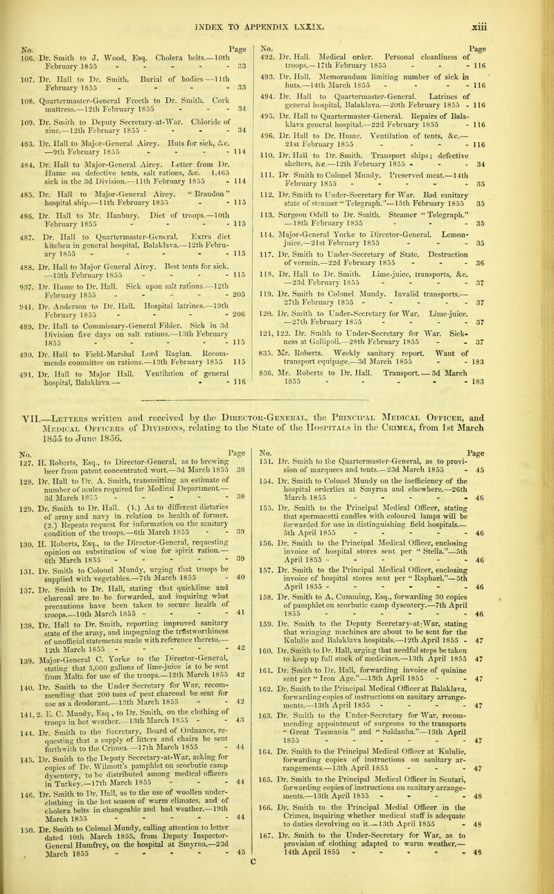 33 33 34 34 No. Page 106. Dr. Smith to J. Wood, Esq. Cholera behs.—10th February 185.5 107. Dr. Hall to Dr. Smith. Burial of bodies—Hth February 1855 108. Quartermaster-General Freeth to Dr. Smith. Cork mattress.— 12th February 1855 - - - 109. Dr. Smith to Deputy Secretary-at-War. Cliloride of jcinc.—12th February 1855 - - - - 483. Dr. llall to jMajor-General Airej. Huts for sicli, &c. —9th February 1855 - - - - 114 484. Dr. Hall to ]\Iajoi--General Airey. Letter from Dr. llume on defective tents, salt rations, &c. 1,465 sick in the 3d Division.—11th February 1855 - 114 485. Dr. Hall to Major-General Airey. Brandon hospital ship.— 11th February 1855 - - 115 486. Dr. Hall to Mr. Ilanbury. Diet of troops.—10th February 1855 - - - - 115 487. Dr. Hall to Quartermaster-General. Extra diet kitchen in general hospital, Balaklava.—12th Febru- ary 1855 - - - - - 115 488. Dr. Hall to Mayir General Airey. Best tents for sick. —13th February 1855 - _ - - iir, 937. Dr. Hume to Dr. Hall. Sick upon salt rations.—121h February 1855 - - - - - 205 941. Dr. Anderson to Dr. Hall. Hospital latrines.—19th February 1855 - - - - 206 489. Dr. Hall to Commissary-General Fildcr. Sick in 3d Division five days on salt rations.—13th February 1855 - - - - - 115 490. Dr. Hall to Field-Marshal Lord Kaglan. Eecora- mends committee on rations.—13th February 1855 115 491. Dr. Hall to Major Hall. Ventilation of general hospital, Balaklava.— - - 116 No. Page 492. Dr. Hall. Medical order. Personal cleanliness of troops.— 17th February 1855 - - - 116 493. Dr. Hall. Memorandum limiting number of sick in huts.—14th March 1855 - - - - 116 494. Dr. Hall to Quartermaster-Genei-al. Latrines of general hospital, Balaklava.—20th February 1855 - 116 495. Dr. Hall to Quartermaster-General. Kepairs of Bala- klava general hospital.—22d February 1855 - 116 496. Dr. Hall to Dr. Hume. Ventilation of tents, &c.— 21st February 1855 . . ~ .. us 110. Dr. Hall to Dr. Smith. Transport ships; defective shelters, &c.—12th February 1855 - - - 34 111. Dr. Smith to Colonel Mund}'. Preserved meat.—14th February 1855 - - - - - 35 112. Dr. Smith to Under-Secretary for War. Bad sanitary state of steamer  Telegraph.—15th February 1855 35 113. Surgeon Gdell to Dr. Smith. Steamer Telegraph, — 18th February 1855 •• - - 35 114. Major-General Yorke to Director-General. Lemon- juice.—21st February 1855 - - - 35 117. Dr. Smith to Under-Secretary of State. Destruction of vermin.—22d February 1855 - - - 36 118. Dr. Hall to Dr. Smith. Lime-juice, transports, &c. —23d February 1855 - - - - 37 119. Dr. Smith to Colonel Mundy. Invalid transports.— 27th February 1855 - - - - - 37 120. Dr. Smith to Under-Secretary for War. Lime-juice. —27 th February 1855 - - - -37 121. 122. Dr. Smith to Under-Secretary for War. Sick- ness at Gallipoli.—28th February 1855 - - 37 835. Mr. Roberts. Weekly sanitary report. Want of transport equipage.—3d March 1855 - - 183 836. Mr. Eoberts to Dr. Hall. Transport. — 3d March 1855 - - - - - 183 VII. Letters written and received by tlie Director-General, the Principal INIedical Officer, and Medical Officers of Divisions, relating to the vState of the Hospitals in the Crimea, from 1st March 1855 to June 1856. No. I'age 127. H. Roberts, Esq., to Director-General, as to brewing beer from patent concentrated wort.—3d March 1855 128. Dr. Hall to Dr. A. Smith, transmitting an estimate of number of mules required for Medical Department.— 3d March 18.;5 - 129. Dr. Smith to Dr. Hall. (1.) As to different dietaries of army and navy in relation to health of former. (2.) Repeats request for information on the sanitary condition of the troops.—6th March 1855 130. H. Roberts, Esq., to the Director-General,_ requesting opinion on substitution of wine for spirit ration.— 6th March 1855 - - - - - 131. Dr. Smith to Colonel Mundy, urging that troops be svrpplied with vegetables.—7th March 1855 137. Dr. Smith to Dr. Hall, stating that quicklime and charcoal are to be forwarded, and inquiring what precautions have been taken to secure health of troops.—10th March 1S55 - - - 138. Dr. Hall to Dr. Smith, reporting improved sanitary state of the army, and impugning the tr15stworthiness of unofficial statements made with reference thereto.— 12th March 1855 - - 139. Major-General C. Yorke to the Director-General, stating that 5,000 gallons of lime-juice is to be sent from Malta for use of the troops.—12th March 1855 140. Dr. Smith to the Undersecretary for War, recom- mending that 200 tons of peat charcoal be sent for use as a deodorant—13th March 1855 141. 2. E. C. Mundy, Esq., to Dr. Smith, on the clothing of troops in hot weather.—13th March 1855 - 144. Dr. Smith to the Secretary, Board of Ordnance, re- questing that a supply of litters and chairs be sent forthwith to the Crimea.—17th March 1855 145. Dr. Smith to the Deputy Secretary-at-War, asking for copies of Dr. Wilmott's pamphlet on scorbutic camp dysentery, to be distributed among medical officers in Turkey.—17th March 1855 - - - 146. Dr. Smith to Dr. Hall, as to the use of woollen under- clothing in the hot season of warm climates, and of cholera belts in changeable and bad weather.—19th March 1855 . - - - - 150. Dr. Smith to Colonel Mundy, calling attention to letter dated 10th March 1855, from Deputy Inspector- General Humfrey, on the hospital at Smyrna.—23d March 1855 - . - - - 38 38 39 39 40 - 41 42 42 - 42 - 43 - 44 44 44 45 No. Page 151. Dr. Smith to the Quartermaster-General, as to provi- sion of marquees and tents.—23d March 1855 - 45 154. Dr. Smith to Colonel Mundy on the inefficiency of the hospital orderlies at Smyrna and elsewhere.—26th March 1855 - - - - -46 155. Dr. Smith to the Principal Medical Officer, stating that spermacetti candles with coloured lamps will be forwarded for use in distinguishing field hospitals.— 5th April 1855 - - - - - 46 156. Dr. Smith to the Principal Medical Officer, enclosing invoice of hospital stores sent per  Stella.—5th April 1855 •■ - - - - - 46 157. Dr. Smith to the Principal Medical Officer, enclosing invoice of hospital stores sent per  Raphael.—5th April 1855 - - - - - - 46 158. Dr. Smith to A. Gumming, Esq., forwarding 30 copies of pamphlet on scorbutic camp dysenterj'.—7th April 1855 - - - - ■• - 46 159. Dr. Smith to the Deputy Secretary-at-War, stating that wringing machines are about to be sent for the Kululie and Balaklava hospitals.—12th April 1855 - 47 160. Dr. Smith to Dr. Hall, urging that needful steps be taken to keep up full stock of medicines.—13th April 1855 47 161. Dr. Smith to Dr. Hall, forwarding invoice of quinine sent per  Iron Age.—13th April 1855 - - 47 162. Dr. Smith to the Principal Medical Officer at Balaklava, forwarding copies of instructions on sanitary arrange- ments.—13th April 1855 - - - - 47 163. Dr. Smith to the Under-Secretary for War, recom- mending appointment of surgeons to the transports  Great Tasmania  and  Saldanha.—13th April 1855 - - - - - - 47 104. Dr. Smith to the Principal Medical Officer at Kululie, forwarding copies of instructions on sanitary ar- rangements.—13th April 1855 - - - 47 165. Dr. Smith to the Principal Medical Officer in Scutari, forwarding copies of instructions on sanitary arrange- ments.—13th April 1855 - - - - 48 166. Dr. Smith to the Principal Medial Officer in the Crimea, inquiring whether medical staff is adequate to duties devolving on it.— 13th April 1855 - 48 167. Dr. Smith to the Under-Secretary for War, as to provision of clothing adapted to warm weather.— 14th April 1855 - - ' - - 48