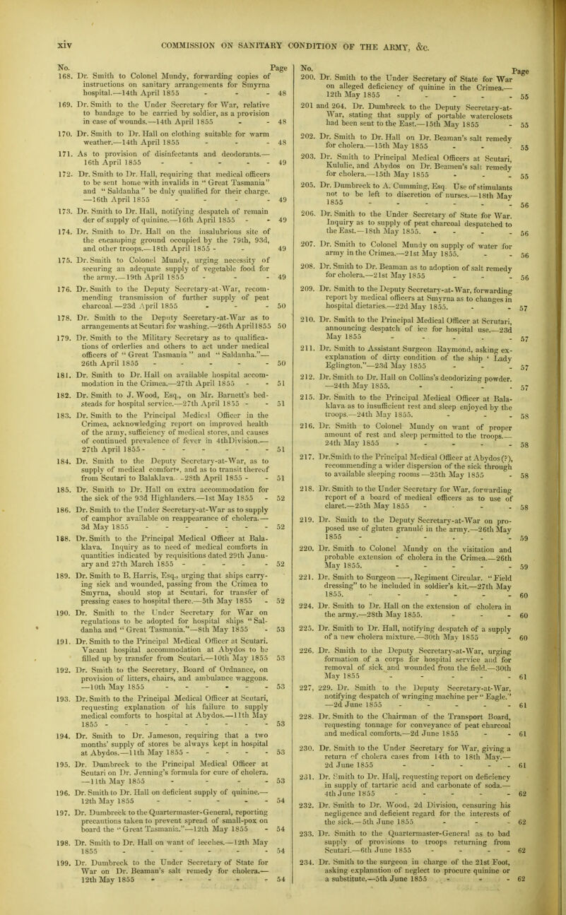 No. Page 168. Dr. Smitli to Colonel Mundy, forwarding copie.s of instructions on sanitary arrangements for Smyrna hospital—14th April 1855 - - - 48 169. Dr. Smith to the Under Secretary for War, relative to bandage to be carried by soldier, as a provision in case of wounds.—14th April 1855 - - 48 170. Dr. Smith to Dr. Hall on clothing suitable for warm weather.—14th April 1855 - - -48 171. As to provision of disinfectants and deodorants.— 16th April 1855 - - - - - 49 172. Dr. Smith to Dr. Hall, requiring that medical officers to be sent homevvith invalids in  Great Tasmania and  Saldanha  be duly qualified for their charge. —16th April 1855 - - - - 49 173. Dr. Smith to Dr. Hall, notifying despatch of remain der of supply of quinine.—16tli x\pril 1855 - - 49 174. Dr. Smith to Dr. Hall on the insalubrious site of the encamping ground occupied by the 79th, 93d, and other troops.— 18th April 1855 - - 49 175. Dr. Smith to Colonel Mundy, urging necessity of securing an adequate supply of vegetable food for the army.—19th April 1855 - - - 49 176. Dr. Smith to the Deputy Secretary-at-War, recom- mending transmission of further supply of peat charcoal.—23d ,\pril 1855 - - - 50 178. Dr. Smith to the Deputy Secretary-at-War as to arrangements at Scutari for washing.—26th Aprill855 50 179. Dr. Smith to the Military Secretary as to qualifica- tions of orderlies and others to act under medical officers of  Great Tasmania  and  Saldanha.— 26th April 1855 - - - - - 50 181. Dr. Smith to Dr. Hall on available hospital accom- modation in the Crimea.—27th April 1855 - - 51 182. Dr. Smith to J. Wood, Esq., on Mr. Barnett's bed- steads for hospital service.—27th April 1855 - - 51 183. Dr. Smith to the Principal Medic:il Officer in the Crimea, acknowledging report on improved health of the army, sufficiency of medical stores, and causes of continued prevalence of fever in 4thD!vision.— 27th April 1855 51 184. Dr. Smith to the Deputy Secretary-at-War, as to supply of medical comforfo, and as to transit thereijf from Scutari to Balaklava.. -2Sth April 1855 - - 51 185. Dr. Smith to Dr. Hall on extra accommodation for the sick of the 93d Highlanders.—1st May 1855 - 52 186. Dr. Smith to the Under Secretary-at-War as to supply of camphor available on reappearance of cholera.— 3d May 1855 ------- 50 188. Dr. Smith to the Principal Medical Officer at Bala- klava. Inquiry as to need of medical comforts in quantities indicated by requisitions dated 29th Janu- ary and 27th March 1855 52 189. Dr. Smith to B. Harris, Esq., urging that ships carry- ing sick and wounded, passing from the Crimea to Smyrna, should stop at Scutari, for transfer of pressing cases to hospital there.—5th May 1855 - 52 190. Dr. Smith to the Under Secretary for War on regulations to be adopted for hospital ships  Sal- danha and  Great Tasmania.—8th May 1855 - 53 191. Dr. Smith to the Principal Medical Officer at Scutari. Vacant hospital accommodation at Abydos to be filled up by transfer from Scutari.—10th May 1855 53 192. Dr. Smith to the Secretary, Board of Ordnance, on provision of litters, chairs, and ambulance waggons. —10th May 1855 53 193. Dr. Smith to the Principal Medical Officer at Scutari, requesting explanation of his failure to supply medical comforts to hospital at Abydos.—lltli May 1855 - - - - 53 194. Dr. Smith to Dr. Jameson, requiring that a two months' supply of stores be always kept in hospital at Abydos.—nth May 1855 53 195. Dr. Dumbreck to the Principal Medical Officer at Scutari on Dr. Jenning's formula for cure of cholera. —11th May 1855 - - - - 53 196. Dr. Smith to Dr. Hall on deficient supply of quinine.— 12th May 1855 - - - - - 54 197. Dr. Dumbreck to the Quartermaster-General, reporting precautions taken to prevent spread of small-pox on board the  Great Tasmania.—12th May 1855 - 54 198. Dr. Smith to Dr. Hall on want of leeches.— 12th May 1855 - - - - - - 54 199. Dr. Dumbreck to the Under Secretary of State for War on Dr. Beaman's salt remedy for cholera.— 12th May 1855 - - - - - 54 No. 200. 201 202. 203. 205. 206. 207. 208. 209. 210. 211. 212. 215. 216. 217. 218. 219. 220. 221. 224. 225. 226, 227, 228. Dr. Smith to the Under Secretary of State for War on alleged deficiency of quinine in the Crimea.— 12th May 1855 ----- and 204. Dr. Dumbreck to the Deputy Secretary-at- War, stating that supply of portable waterclosets had been sent to the East.—15th May 1855 Dr. Smith to Dr. Hall on Dr. Beaman's salt remedy for cholera.—15th May 1855 Dr. Smith to Principal Medical Officers at Scutari, Kululie, and Abydos on Dr. Beanien's salt remedy for cholera.—15th May 1855 Dr. Dumbreck to A. Gumming, Esq. Use of stimulants not to be left to discretion of nurses.—18th Mav 1855 ----- Dr. Smith to the Under Secretary of State for War. Inquiry as to supply of peat charcoal despatched to theEast. —18th May 1855. - - Dr. Smith to Colonel Mundy on supply of water for army in the Crimea.—21st May 1855. Dr. Smith to Dr. Beaman as to adoption of salt remedy for cholera.—21st May 1855 - - - Dr. Smith to the Deputy Secretary-at-War, forwarding report by medical officers at Smyrna as to changes in hospital dietaries.—22d May 1855. Dr. Smith to the Principal Medical Officer at Scrutari, announcing despatch of ice for hospital use.—23d May 1855 - - . . . Dr. Smith to Assistant Surgeon Kaymond, asking ex- explanation of dirty condition of the ship ' Lady Eglington.—23d May 1855 Dr. Smith to Dr. Hall on Collins's deodorizing powder. —24th May 1855. - - . '. Dr. Smith to the Principal Medical Officer at Bala- klava as to insufficient rest and sleep enjoyed by the troops.—24th May 1855. - - . Dr. Smith to Colonel Mundy on want of proper amount of rest and sleep permitted to the troops.— 24th May 1855 - Dr.Smithto the Principal Medical Officer at Abydos (?), recommending a wider dispersion of the sick through to available sleeping rooms —25th May 1855 Dr. Smith to the Under Secretary for War, forwarding report of a board of medical officers as to use of claret.—25th May 1855 - Page 55 55 55 55 - 56 56 56 56 57 57 57 58 58 58 58 Dr. Smith to the Deputy Secretary-at-War on pro- posed use of gluten granule in the army.—26th May 1855 - - - . . - Dr. Smith to Colonel Mundy on the visitation and probable extension of cholera in the Crimea.—26th May 1855. - - . . Dr. Smith to Surgeon , Eegiment Circular. Field dressing to be included in soldier's kit.—27th May 1855. Dr. Smith to Dr. Hall on the extension of cholera in the army.—28th May 1855. Dr. Smith to Dr. Hall, notifying despatch of a supply of a new cholera mixture.—30th May 1855 Dr. Smith to the Deputy Secretary-at-War, urging formation of a corps for hospital service and for removal of sick and wounded from the field.—30th May 1855 - - - - . ei 229. Dr. Smith to the Deputy Secretary-at-War, notifying despatch of wringing machine per  Eagle. —2d June 1855 - - - - 61 59 - 59 60 60 60 Dr. Smith to the Chairman of the Transport Board, I'equesting tonnage for conveyance of peat charcoal and medical comforts.—2d June 1855 - - 61 230. Dr. Smith to the Under Secretary for War, giving a return of cholera cases from 14th to 18th May.— 2d June 1855 - - - - - 61 231. Dr. Bmith to Dr. Halj, requesting report on deficiency in supply of tartaric acid and carbonate of soda.— 4th June 1855 - - - - - 62 232. Dr. Smith to Dr. Wood, 2d Division, censuring his negligence and deficient regard for the interests of the sick.—5th June 1855 - - - 62 233. Dr. Smith to the Quartermaster-General as to bad supply of provisions to troops returning from Scutari.—6th .Tune 1855 - - - - 62 234. Dr. Smith to the surgeon in charge of the 21st Foot, asking explanation of neglect to procure quinine or a substitute.—6th June 1855 - - - 62