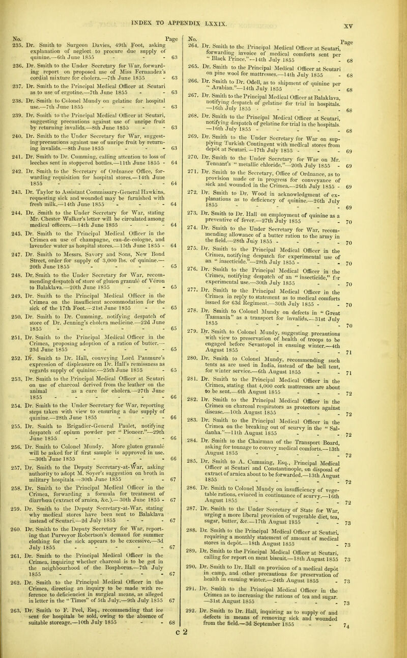 No. Page 235. Dr. Smith to Siu'geon Davies, 49th Foot, asking explanation of neglect to procure due supply of quinine.—6th June 1855 - - - 63 236. Dr. Smith to the Under Secretary for War, forward- ing report on proposed use of Miss Fernandez's cordial mixture for cholera.—-Tth June 1855 - 63 237. Dr. Smith to the Principal Medical Officer at Scutari as to use of ergotine.—7th June 1855 - - 63 238. Dr. Smith to Colonel Mundy on gelatine for hospital use.—7th June 1855 - - - - 63 239. Dr. Smith to the Principal Medical Officer at Scutari, suggesting precautions against use of unripe fruit by returning invalids.—8th June 1855 - - 63 240. Dr. Smith to the Under Secretary for War, suggest- ing precautions against use of unripe fruit by return- ing invalids.—8th June 1855 - - - 63 241. Dr. Smith to Dr. Gumming, calling attention to loss of leeches sent in stoppered bottles.—11th June 1855 - 64 242. Dr. Smith to the Secretary of Ordnance Office, for- warding requisition for hospital stores.—14th June 1855 ...... - 64 243. Dr. Taylor to Assistant Commissary-General Hawkins, requesting sick and -wounded may be furnished with fresh milk.—14th June 1855 - - - 64 244. Dr. Smith to the Under Secretary for War, stating Mr. Chester Walker's letter will be circulated among medical officers.—14th June 1855 - - - 64 245. Dr. Smith to the Principal Medical Officer in the Crimea on use of champagne, eau-de-cologne, and lavender water as hospital stores 15th June 1855 - 247. Dr. Smith to Messrs. Savory and Sons, New Bond Street, order for supply of 3,000 lbs. of quinine.— 20th June 1855 . . . - 248. Dr. Smith to the Under Secretary for War, recom- mending despatch of store of gluten granule of Veron to Balaklava.—20th June 1855 - . - 65 64 65 249. Dr. Smith to the Principal Medical Officer in the Crimea on the insufficient accommodation for the sick of the 17th Foot.~21st June 1855 - - 65 250. Dr. Smith to Dr. Camming, notifying despatch of store of Dr. Jenning's cholera medicine.—22d June 1855 - . . - . . 65 251. Dr. Smith to the Principal Medical Officer in the Crimea, proposing adoption of a ration of butter.— 23d June 1855 - - - - - 65 252. Dr. Smith to Dr. Hall, conveying Lord Panmure's expi'ession of displeasure on Dr. Hall's remissness as regards supply of quinine.—■25th June 1855 - 65 253. Dr. Smith to the Principal Medical Officer at Scutari on use of charcoal derived from the leather on the animal as a cure for cholera.—27th June 1855 ... - . . 66 254. Dr. Smith to the Under Secretary for War, reporting steps taken with view to ensuring a due supply of quinine.—28th June 1855 - - - 66 255. Dr. Smith to Brigadier-General Paulet, notifying despatch of opium powder per  Pioneer.—29th June 1855 - ... . 66 256. Dr. Smith to Colonel Mundy. More gluten granule will be asked for if first sample is approved in use. —30th June 1855 - - - - 66 257. Dr. Smith to the Deputy Secretary-at-War, asking authority to adopt M. Soyer's suggestion on broth in military hospitals,—30th June 1855 - - 67 258. Dr. Smith to the Principal Medical Officer in the Crimea, forwarding a formula for treatment of diarrhoea (extract of arnica, &c.).— 30th June 1855 - 67 259. Dr. Smith to the Deputy Secretary-at-War, stating why medical stores have been sent to Balaklava instead of Scutari.—2d July 1855 - - - 67 260. Dr. Smith to the Deputy Secretary for War, report- ing that Purveyor Robertson's demand for summer clothing for the sick appears to be excessive.—3d July 1855 - - . - ' - 67 261. Dr. Smith to the Principal Medical Officer in the Crimea, inquiring whether charcoal is to be got in the neighbourhood of the Bosphorus.—7th July 1855 - - - - - - 67 262. Dr. Smith to the Principal Medical Officer in the Crimea, directing an inquiry to be made with re- ference to deficiencies in surgical means, as alleged in letter in the  Times of 5th July.—9th July 1855 67 263. Dr. Smith to F. Peel, Esq., recommending that ice sent for hospitals be sold, owing to the absence of suitable storeage.—10th July 1855 - - 68 No. 264. 265. 266. 267. 268. 269. 270. 271. 272. 273. 274. 275. 276. 277. 278. 279. 280. 281. 282. 283. 285. 286. 287. 288. 289. 290. 291. 292. Dr. Smith to the Principal Medical Officer at Scutari, forwardmg invoice of medical comforts sent per  Black Prince.—14th July 1855 Dr. Smith to the Principal Medical Officer at Scutari on pme wool for mattresses.—14th July 1855 Dr. Smith to Dr. Odell, as to shipment of quinine per  Arabian.—14th July 1855 - . . Dr. Smith to the Principal Medical Officer at Balaklava, notifymg despatch of gelatine for trial in hospitals. —16th July 1855 • - - . . Dr. Smith to the Principal Medical Officer at Scutari, notifying despatch of gelatine for trial in the hospitals —16th July 1855 - - . . . Dr. Smith to the Under Secretary for War on sup- plying Turkish Contingent with medical stores from depot at Scutari.—17th July 1855 . . - Dr. Smith to the Under Secretary for War on Mr. Tennant's  metallic chloride.—20th July 1855 . Dr. Smith to the Secretary, Office of Ordnance, as to provision made or in progress for conveyance of sick and wounded in the Crimea 26th .July 1855 . Dr. Smith to Dr. Wood in acknowledgment of ex- planations as to deficiency of quinine.—26th July 1855 Dr. Smith to Dr. Hall on employment of quinine as a preventive of fever.—27th July 1855 Dr. Smith to the Under Secretary for War, recom- mending allowance of a butter ration to the army in the field.—28th July 1855 . - _ . Dr. Smith to the Principal Medical Officer in the Crimea, notifying despatch for experimental use of an  insecticide.—28th July 1855 . . - Dr. Smith to the Principal Medical Officer in the Crimea, notifying despatch of an  insecticide, f >r experimental use.—30th July 1855 Dr. Smith to the Principal Medical Officer in the Crimea m reply to statement as to medical comforts issued for 63d Eegiment.—30th July 1855 . Dr. Smith to Colonel Mundy on defects in  Great Tasmania as a transport for invalids.—31st July 1855 Dr. S^mith to Colonel Mundy, suggesting precautions with view to preservation of health of troops to be engaged before Sevastopol in ensuing winter—4th August 1855 . - - - ' . Dr. Smith to Colonel Mundy, recommending such tents as are used in India, instead of the bell tent, for winter service.—6th August 1855 - - Dr. Smith to the Principal Medical Officer in the Crimea, stating that 4,000 cork mattresses are about to be sent—6th August 1855 - . . Dr. Smith to the Principal Medical Officer in the Crimea on charcoal respirators as protectors against disease—10th August 1855 Dr. Smith to the Principal Medical Officer in the Crimea on the breaking out of scurvy in the  Sal. danha.—11th August 1855 - . . Dr. Smith to the Chairman of the Transport Board, asking for tonnage to convey medical comforts.—13th August 1855 - . . . _ Dr^ Smith to A. Gumming, Esq., Principal Medical Officer at Scutari and Constantinople, on disposal of extract of arnica about to be forwarded.—13th August 6 6 6 6 6 6 61 61 61 7( 7( 7( 7( 7( 7' 7 72 72 72 - 72 - 72 c 2 Dr. Smith to Colonel Mundy on insufficiency of vege- table rations, evinced in continuance of scurvy —16th August 1855 - . . . Dr. Smith to the Under Secretary of State for War, urging a more liberal provision of vegetable diet, tea' sugar, butter, &c—17th August 1855 - ' - 73 Dr. Smith to the Principal Medical Officer at Scutari, requiring a monthly statement of amount of medical stores m depot—18th August 1855 Dr. Smith to the Principal Medical Officer at Scutari, calling for report on meat biscuit—18th August 1855 Dr. Smith to Dr. Hall on provision of a medical depot m camp, and other precautions for preservation of health in ensuing winter.—24th August 1855 Dr. Smith to the Principal Medical Officer ia the Crimea as to increasing the rations of tea and sugar —31st August 1855 - .. - - 73 Dr. Smith to Dr. Hall, inquiring as to supply of and defects in means of removing sick and wounded from the field,—3d September 1855 - . 7^ 73 73 73