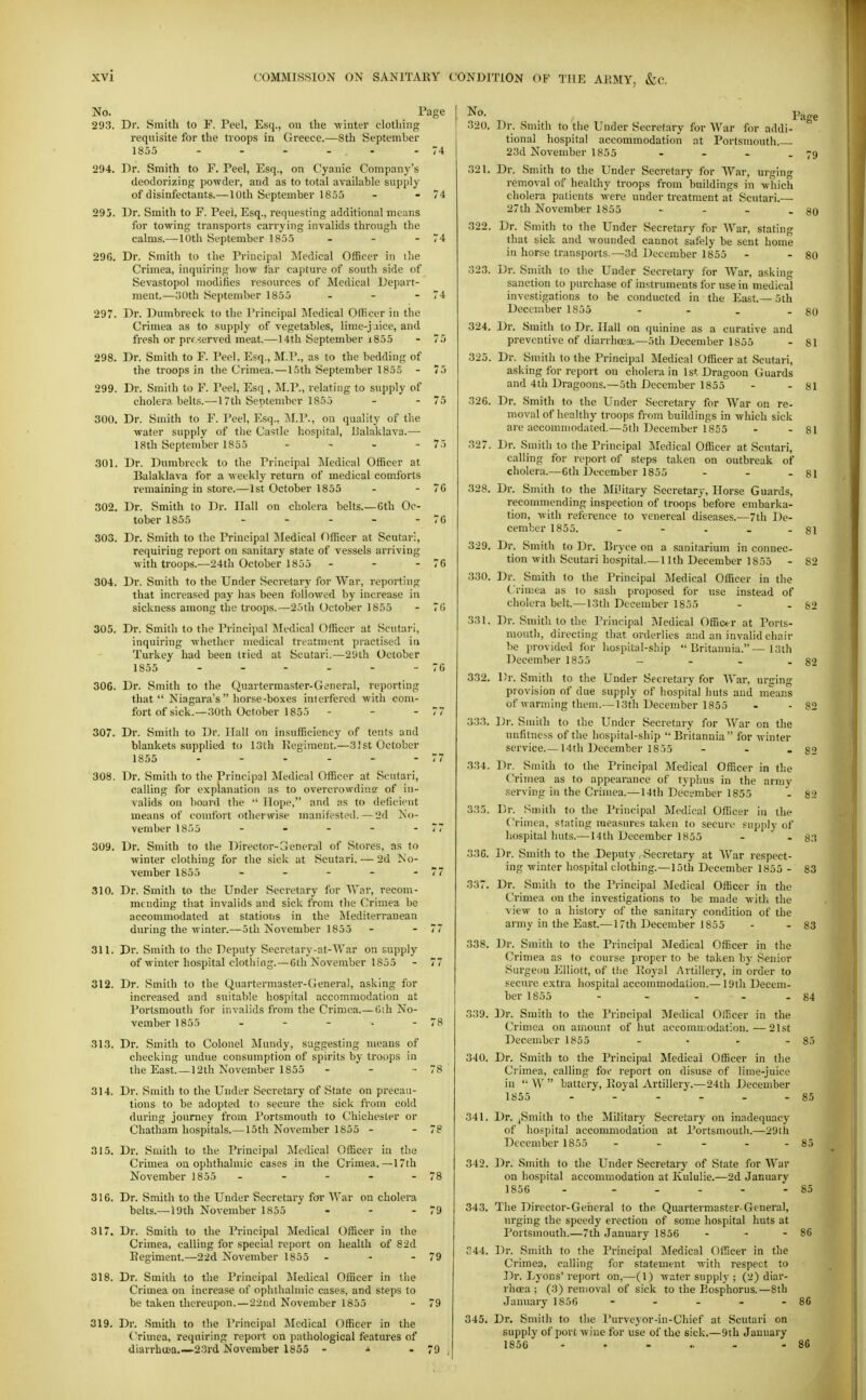 No. Page 293. Dr. Smith to F. Peel, Esq., on the winter clothing requisite for the troops in Greece.—8th September 1855 - - - - - - 74 294. Dr. Smith to F. Peel, Esq., on Cyanic Company's deodorizing powder, and as to total available supply of disinfectants.— 10th September 1855 - - 74 295. Dr. Smith to F. Peel, Esq., requesting additional means for towing transports carrying invalids through the calms.—10th September 1855 - - - 74 296. Dr. Smith to the Principal Medical Officer in ilie Crimea, inquiring how far capture of south side of Sevastopol modifies resources of Medical Depart- ment.—oOth September 1855 - - - 74 297. Dr. Dumbreck to the Principal Medical Officer in the Crimea as to supply of vegetables, lime-j.iice, and fresh or prrserved meat.—14th September i855 - 75 298. Dr. Smith to F. Peel, Esq., M.P., as to the bedding of the troops in the Crimea.—15th September 1855 - 75 299. Dr. Smith to F. Peel, Esq , ]\I.P., relating to supply of cholera belts.—17th September 1855 - - 75 300. Dr. Smith to F. Peel, Esq., i\I.P., on quality of the water supply of the Castle hospital, JJalaklava.—■ 18th September 1855 . - . .. 7.-) 301. Dr. Dumbreck to the Principal Medical Officer at Balaklava for a weekly return of medical comforts remaining in store.—1st October 1855 - - 70 302. Dr. Smith to Dr. Hall on cholera belts.—Gth Oc- tober 1855 - - - - - 7G 303. Dr. Smith to the Principal IMedical Officer at Scutari, requiring report on sanitary state of vessels arriving with troops.—24th October 1855 - - - 76 304. Dr. Smith to the Under Secretary for War, reporting that increased pay has been followed by increase in sickness among the troops.—25th October 1855 - 7(> 305. Dr. Smith to the Princijjal Medical Officer at Scutari, inquiring whether medical treatment piactised in Turkey had been tried at Scutari.—2'Jth October 1855 - - - - - -76 306. Dr. Smith to the Quartermaster-General, reporting that Niagara's horse-boxes interfered with com- fort of sick.—.10th October 1855 - - - 77 307. Dr. Smith to Dr. Ilall on insufficiency of tents and blankets supplied to 13th Kegiment.—31 st October 1855 - - - - - - 77 308. Dr. Smith to the Principal Medical Officer at Scutari, calling for explanation as to overcrowding of in- valids on board the  Hope, and as to deficient means of comfort otherwise manifested. — '2d No- vember 1855 - - - - - 77 309. Dr. Smith to the Director-General of Stores, as to winter clothing for the sick at Scutari. — 2d No- vember 1855 - - - - - 77 310. Dr. Smith to the Under Secretary for AVar, recom- mending that invalids and sick from the Crimea be accommodated at stations in the iMediterranean during the winter.—5th November 1855 - - 77 311. Dr. Smith to the Deputy Secretary-at-War on supply of winter hospital clothing.—6th November 1855 - 77 312. Dr. Smith to the Quartermastei'-General, asking for increased and suitable hospital accommodation at Portsmouth for invalids from the Crimea.—Gih No- vember 1855 - - - - - 78 313. Dr. Smith to Colonel iVIundy, suggesting means of checking undue consumption of spirits by troops in the East.—12th November 1855 - - - 78 314. Dr. Smith to the Under Secretary of State on precau- tions to be adopted to secure the sick from cold during journey from Portsmouth to Chichester or Chatham hospitals.—15th November 1855 - - 78 315. Dr. Smith to the Principal ilcdical Officer in tlie Crimea on ophthalmic cases in the Crimea.—17th November 1855 - - - - - 78 316. Dr. Smith to the Under Secretary for War on cholera belts.—loth November 1855 - - - 79 317. Dr. Smith to the Principal Medical Officer in the Crimea, calling for special report on health of 82d Regiment.—2-2d November 1855 - - - 79 318. Dr. Smith to the Principal Medical Officer in the Crimea on increase of ophthalmic cases, and steps lo be taken thereupon.—22nd November 1855 - 79 319. Dr. .Smith to the Principal Medical Officer in the Crimea, requiring report on pathological features of diarrhuea.—23rd November 1855 - ^ - 79 320. Dr. Smith to the Under Secretary for War for addi- tional hospital accommodation at Portsmouth 23d November 1855 - - - .79 321. Dr. Smith to the Under Secretary for War, urging removal of healthy troops from buildings in which cholera patients were under treatment at Scutari.— 27th November 1855 - - - - 80 322. Dr. Smith to the Under Secretary for War, stating that sick and wounded cannot safely be sent home in horse transports.—3d December 1855 - - 80 323. Dr. Smith to the Under Secretary for War, asking sanction to purchase of instruments for use in medical investigations to be conducted in the East.— 5th December 1855 - - . -80 324. Dr. Smith to Dr. Hall on quinine as a curative and preventive of diarrhoea.—5th December 1855 - 81 325. Dr. Smith to the Principal Medical Officer at Scutari, asking for report on cholera in 1st Dragoon Guards and 4th Dragoons.—5th December 1855 - - 81 326. Dr. Smith to the Under Secretary for War on re- moval of healthy troops from buildings in which sick are accommodated.—5th December 1855 - - 81 327. Dr. Smith to the Principal Medical Officer at Scutari, calling for report of steps taken on outbreak of cholera.—6th December 1855 - - - 81 328. Dr. Smith to the Military Secretary, Horse Guards, reconmiending inspection of troops before embarka- tion, with reference to venereal diseases.—7th De- cember 1855. - - - . - 81 329. Dr. Smith to Dr. Bryce on a sanitarium in connec- tion with Scutari hospital.—11th December 1855 - 82 330. Dr. Smith to the Principal Medical Officer in the Crimea as to sash proposed for use instead of cholera belt.—13th December 1855 - - 82 331. Dr. Smith to the Principal Medical Officer at Ports- mouth, directing that orderlies and an invalid chair be provided for hospital-ship Britannia.—13th December 1855 - - - - 82 332. Dr. Smith to the Under Secretary for War, urging provision of due supply of hospital huts and means of warming them.— 13th December 1855 - - 82 333. Dr. Smith to the Under Secretary for War on the unfitness of the hospital-ship Britannia for winter service.— 14th December 1855 - - - 82 334. Dr. Smith to the Principal Medical Officer in the Crimea as to appearance of typhus in the army serving in the Crimea.— 14th December 1855 - 82 335. Dr. Smith to the Principal Medical Officer in the Crimea, stating measui-es taken to secure supply of hospital huts.—14th December 1855 - . 83 33G. Dr. Smith to the Deputy Secretary at AVar respect- ing winter hospital clothing.—15th December 1855 - 83 337. Dr. Smith to the Principal Medical Officer in the Crimea on the investigations to be made with the view to a history of the sanitary condition of the army in the East.—17th December 1855 - - 83 338. ]3r. Smith to the Principal Medical Officer in the Crimea as to course proper to be taken by Senior Surgeon Elliott, of tlie Royal Artillery, in order to secure extra hospital accommodation.— 19th Decem- ber 1855 - - - . . 84 339. Dr. Smith to the Principal Medical Officer in the Crimea on amount of hut accomu.iodat:on.—21st December 1855 - • - - 85 340. Dr. Smith to the Principal Medical Officer in the Crimea, calling for report on disuse of lime-juice in  W  battery. Royal Artillery.—24th December 1855 - - - - - - 85 341. Dr. ,Smith to the Military Secretary on inadequacy of ho.'spital accommodation at Portsmouth.—2ytli December 1855 - - - . . 85 342. Dr. Smith to the Under Secretary of State for War on hospital accommodation at Kululie.—2d January 1856 - . .... 85 343. The Director-General to the Quartermaster-General, urging the speedy erection of some hospital huts at Portsmouth.—7th January 1856 - - - 86 344. Dr. Smith to the Principal Medical Officer in the Crimea, calling for statement with i-espect to Dr. Lyons' report on,—(1) water supply ; (2) diar- rhoea ; (3) removal of sick to the Eosphorus.—8th January 1856 - - - - - 86 345. Dr. Smith to the Purveyor-in-Chief at Scutari on supply of port wine for use of the sick.—9th January 1856 ...... . 86
