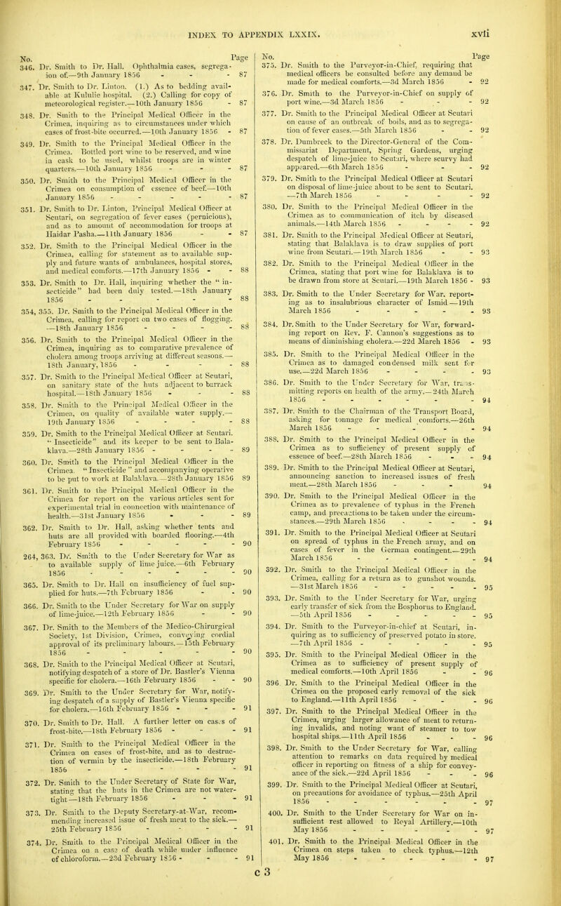 xvli No. Tiige 346. Dr. Smith to Dr. Hall. Oplithalmia cases, segvega- ion of.—9th January 1856 - - - 87 347. Dr. Smith to Dr. Linton. (1.) As to bedding avail- able at Kiilulie hospital. (2.) Calling for copy of meteorological register.— 10th January 1856 - 87 348. Dr. Smith to the Principal Medical Officer in the Crimea, inquiring as to circumstances under -wliich cases of frost-bite occurred.—10th January 185G - 87 349. Dr. Smith to the Principal Medical Officer in the Crimea. Bottled port -wine to be reserved, and -wine in cask to be med, -whilst troops are in winter quarters.—10th January 1856 - - - 87 350. Dr. Smith to the Principal Medical Officer in the Crimea on consumption of essence of beef—10th Jimuary 1856 - - - - - 87 351. Dr. Smith to Dr. Linton, Principal ]\Iedical Officer at Scutari, on segregation of fever cases (pernicious), and as to aniouut of accommodation lor troops at Haidar Pasha.—11th January 1856 - - 87 352. Dr. Smith to the Principal Medical Officer in the Crimea, calling for statement as to available sup- ply and future wants of ambulances, hospital stores, and medical comforts.—17th January 1856 - - 88 353. Dr. Smith to Dr. Hall, inquiring whether the  in- secticide had been duly tested.—18th January 1856 - - - - - 88 354. 355. Dr. Smith to the Principal Medical Officer in the Crimea, calling for report on two cases of flogging. —18th January 1856 - - - - 88 356. Dr. Smith to the Principal Medical Officer in the Crimea, inquiring as to comparative prevalence of cholera among troops arriving at different seasons.—■ ISth January, 1856 - - - - 88 357. Dr. Smith to the Principal iledical Officer at Scutari, on sanitary state of the huts adjacent to barrack hosphal.—isth January 1856 - - - 88 358. Dr. Smitli to the Principal Medical Officer in the Crimea, on quality of available water supply.— 19th January 1856 - - - - 88 359. Dr. Smith to the Principal Medical Officer at Scutari. '■ Insecticide and its keeper to be sent to Bala- klava.—28th January 1856 - - - •■ 89 360. Dr. Smith to the Principal IMedical Officer in the Crimea.  Insecticide  and accompanying operative to be put to work at Balaklava—28th January 1856 89 361. Dr. Smith to the Principal Medical Officer in the Crimea for report on the various articles sent for experimental trial in connection with maintenance of heaUh.—31st January 1856 - - - 89 362. Dr. Smith to Dr. Hall, asking irhether tents and huts are all provided with boarded flooring.—4th February 1856 - - - - - 90 264, 363. Dr. Smith to the Under Secretary for War as to available supply of lime juice.—6th February 1856 - OO 365. Dr. Smith to Dr. Hall on insufficiency of fuel sup- plied for huts.—7th February 1856 - - 90 366. Dr. Smith to the Under Secretary for War on supply of lime-juice.—12th February 1856 - - 90 367. Dr. Smith to the Members of the Jledico-Chirurgical Society, 1st Division, Crimea, convej-ing cordial approval of its preliminary labours. —15th February 1856 - - - - - 90 368. Dr. Smith to the Principal Medical Officer at Scutari, notifying despatch of a store of Dr. Bastler's Vienna specific for cholera.—16th February 1856 - - 90 369. Dr. Smith to the Under Secretary for War, notify- ing despatch of a supply of Bastler's Vienna specific for cholera.—16th February 1856 - - - 91 370. Dr. Smith to Dr. Hall. A further letter on cascs of frost-bite.—18th February 1856 - - - 91 371. Dr. Smith to the Principal Medical Officer in the Crimea on cases of frost-bite, and as to destruc- tion of vermin by the insecticide.—18th February 1856 - - - - - 91 372. Dr. Smith to the Under Secretary of State for War, stating that the huts in the Crimea are not water- tight — 18th February 1856 - - - 91 373. Dr. Smith to the Deputy Secretary-at-War, recom- mendino- increased issue of fresh meat to the sick.— 25th February 1856 - - - - 91 374. Dr. Smith to the Principal Medical Officer in the Crhiiea on a case of death while under infliuence of chloroform.—23d February 1856 - - - 91 No. 375. Page Dr. Smith to the Purveyor-in-Chief, requiring that medical officers be consulted before any demand be made for medical comforts.—3d March 1856 - 92 376. Dr. Smith to the Purveyor-in-Chief on supply of port wine.—3d March 1856 - - - 92 377. Dr. Smith to the Principal Medical Officer at Scutari on cause of an outbreak of boils, and as to segrega- tion of fever cases.—5th March 1856 - - 92 378. Dr. Dumbreck to the Director-General of the Com- missariat Department, Spring Gardens, urging despatch of liine-juice to Scutari, where scurvy had appeared.—6th March 1856 - - - 92 379. Dr. Smith to the Principal Medical Officer at Scutari on disposal of lime-juice about to be sent to Scutari. —7th March 1856 .. ~ - - 92 380. Dr. Smith to the Principal Medical Officer in the Crimea as to communication of itch by diseased animals.—14th March 1856 - - - - 92 381. Dr. Smith to the Principal !ATedical Officer at Scutari, stating that Balaklava is to di'aw supplies of port wine from Scutari.— 19th March 1856 - - 93 382. Dr. Smith to the Principal Medical Officer in the Crimea, stating that port wine for Balaklava is to be drawn from store at Scutari.—19th March 1856 - 383. Dr. Smith to the Under Secretary for War, report- ing as to insalubrious character of Ismid—19 th March 1856 93 93 384. Dr. Smith to the Under Secretary for War, forward- ing report on Rev. F. Cannon's suggestions as to means of diminishing cholera.—22d March 1856 - 93 385. Dr. Smith to the Principal Medical Officer in the Crimea as to damaged condensed milk sent t\>r use 22d March 1856 - - - - 93 Dr. Smith to the Under Secretary for War, trais- mitting reports on health of the army,—24th i\Iarch 1856 - . . - . - 94 386. 387. 388. 389. 390. 391. Dr. Smith to the Chairman of the Transport Board, asking for tonnage for medical comforts.—26th March 1856 - - - - - 94 Dr. Smith to the Principal Medical Officer in the Crimea as to sufficiency of present supply of essence of beef—28th Jlarch 1856 - . - 94 Dr. Smith to the Principal Medical Officer at Scutari, announcing sanction to increased issues of fresh meat.—28di March 1856 ... 94 Dr. Smith to the Principal Medical Officer in the Crimea as to prevalence of typhus in the French camp, and precautions to be taken under the circum- stances.—29th March 1856 - ... 94 Dr. Smith to the Principal Medical Officer at Scutari on spread of typhus in the French army, and on cases of fever in the German contingent.—29th March 1856 - - - - - 94 392. 393. 394. 395. 396 397, 398. 399. 400, 401 Dr. Smith to the Principal Medical Officer in the Crimea, calling for a return as to gunshot wounds. —31st March 1856 - - - . . 95 Dr. Smith to the Under Secretary for War, urging early transfer of sick from the Bosphorus to England. — 5th April 1856 - - - - _ 95 Dr. Smith to the Purveyor-in-chief at Scutari, in- quiring as to sufficiency of preserved potato in store. —7th April 1856 - - - - - 95 Dr. Smith to the Principal Medical Officer in the Crimea as to sufficiency of present supply of medical comforts.—10th April 1856 - - 96 Dr. Smith to the Principal ]\Iedical Officer in the Crimea on the proposed early removal of the sick to England.—11th April 1855 - - - 96 Dr. Smith to the Principal Medical Officer in the Crimea, urging larger allowance of meat to return- ing invalids, and noting want of steamer to tow hospital ships.— 11th April 1856 . . - 96 Dr. Smith to the Under Secretary for War, calling attention to remarks on data required by medical officer in reporting on fitness of a ship for convey- ance of the sick.—22d April 1856 - - - 96 Dr. Smith to the Principal Medical Officer at Scutari, on precautions for avoidance of typhus.—25th April 1856 - - - - - .97 , Dr. Smith to the Under Secretary for War on in- sufficient rest allowed to Pioyal Artillery.—10th May 1856 - - - . . 97 . Dr. Smith to the Principal Medical Officer in the Crimea on steps taken to check typhus.—12th May 1856 ... . .97
