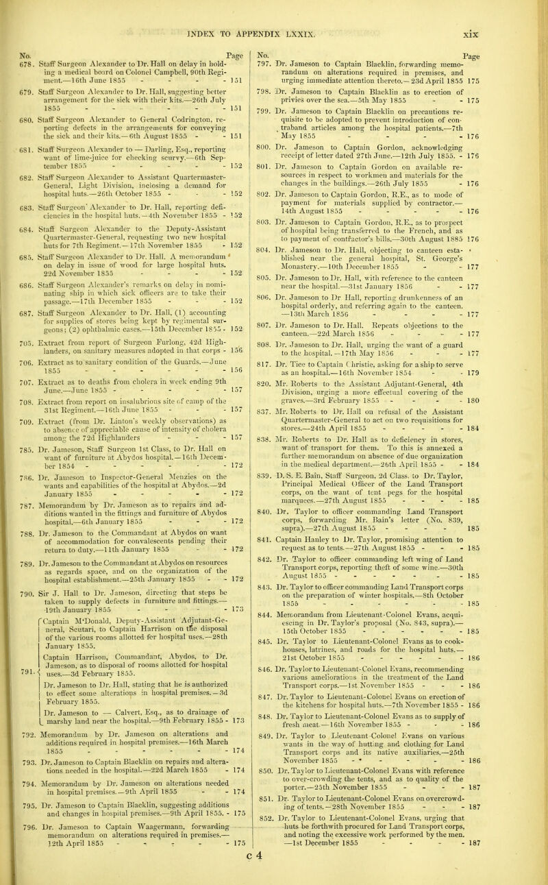 No. Page 678. Staff Surgeon Alexander to Dr. Hall on delay in hold- ing a medical bo:ird on Colonel Campbell, 90th Regi- ment.— 16th June 185.5 - - - - 151 679. Staif Surgeon Alexander to Dr. Hall, sugge.sting better arrangement for the sick -with their kits.—26th July 1855  - - - - - - 151 680. Staff Surgeon Alexander to General Codrington, re- porting defects in the arrangements for conveying the sick and their kits.— 6th August 1S55 - - 151 681. Staff Surgeon Alexander to — Darling, Esq., reporting want of lime-juice for checking scurvy.—6th Sep- tember 185.) - - - - - 152 682. Staff Surgeon Alexander to Assistant Quartermaster- General, Light Division, inclosing a demand for hospital huts.—26th October 1855 - - - !52 683. Staff Surgeon Alexander to Dr. Hall, reportuig defi- ciencies in the hospital huts.—4th November 1855 - 152 684. Staff Surgeon Alexander to the Deputy-Assistant (Quartermaster-General, requesting two new hospital huts for 7th Regiment.—17th November 1855 - 152 685. Staff Surgeon Alexander to Dr. Hall. A memorandum on delay in issue of wood for large hospital huts. 22d November 1855 - - - - 152 686. Staff Surgeon Alexander's remarks on delay in nomi- nating ship in which sick officers are to take their passage.—17lh December 1855 - - - 152 687. Staff Surgeon Alexander to Dr. Hall, (1) accounting for supplies of stores being kept by regimental sur- geons; (2) ophthalmic cases.—15th December 1855 - 152 05. Extract from report of Surgeon Eurlong, 42d High- landers, on sanitary measures adopted in that corps - 156 706. Extract as to sanitary condition of the Guards.—June 1855 - - - - - - 156 707. Extract as to deaths from cholera in week ending 9tli June.—June 1855 ----- 157 708. Extract from report on insalubrious site of camp of the 31st Regiment.—Uith June 1855 - - - 157 709. Extract (from Dr. Linton's weekly observations) as to absence of appreciable cause of intensity of cholera among the 72d Highlanders ■■ - - 157 785. Dr. Jameson, Staff Surgeon 1st Class, to Dr. Hall on want of furniture at Abydos hospital.—16th Decem- ber 1854 - - - - - - 172 786. Dr. Jameson to Inspector-General ]\[enzies on the wants and capabilities of the hospital at Abydos.—2d January 1855 - - - - - 172 787. Memorandum by Dr. Jameson as to repairs and ad- ditions wanted in the fittings and furniture of Abydos hospital.—6th January 1855 - - - 172 788. Dr. Jameson to the Commandant at Abydos on want of accommodation for convalescents pending their return to duty.—11th January 1855 - - 172 789. Dr. Jameson to the Commandant at Abydos on resources as regards space, and on the organization of the hospital establishment.—25th January 1855 - - 172 790. Sir J. Hall to Dr. Jameson, directing that steps be taken to supply defects in furniture and fittings.— ■19th January 1855 - - - - 173 'Captain M'Donald, Deputy-Assistant Adjutant-Ge- neral, Scutari, to Captain Harrison on tKe disposal of the various rooms allotted for hospital uses.—28th January 1855. Captain Harrison, Commandant, Abydos, to Dr. Jameson, as to disposal of rooms allotted for hospital 7 91 • <i uses.—3d February 1855. Dr. Jameson to Dr. Hall, stating that he is authorized to effect some aUerations in hospital premises. —3d February 1855. I Dr. Jameson to — Calvert, Esq., as to drainage of marshy land near the hospital.—9th February 1855 - 173 792. Memorandum by Dr. Jameson on alterations and additions required in hospital premises.—16th March 1855 - - - - - - 174 793. Dr. Jameson to Captain Blacklin on repairs and altera- tions needed in the hospital.—22d March 1855 - 174 794. Memorandum by Dr. Jameson on alterations needed in hospital pi'emises.—9tia April 1855 - - 174 795. Dr. Jameson to Captain Blacklin, suggesting additions and changes in hospital premises.—9th April 1855. - 175 796. Dr. Jameson to Captain Waagermann, forwarding - memorandum on alterations required in premises.— 12th April 1855 - - - - - 175 No. Page 797. Dr. Jameson to Captain Blacklin, forwarding memo- randum on alterations required in premises, and urging immediate attention thereto.—23d April 1855 175 798. Dr. Jameson to Captain Blacklin as to erection of privies over the sea.—5th May 1855 - - 175 799. Dr. .Jameson to Captain Blacklin on precautions re- quisite to be adopted to prevent introduction of con- _ traband articles among the hospital patients.—7th ' May 1855 - - - - 176 800. Dr. Jameson to Captain Gordon, acknowledging receiptof letter dated 27th June.—12th July 1855. - 176 801. Dr. Jameson to Captain Gordon on available re- sources in respect to workmen and materials for the changes in the buildings.—26th July 1855 - 176 802. Dr. Jameson to Captain Gordon, R.E., as to mode of payment for materials supplied bv contractor.— 14th August 1855 - -  - - - 176 803. Dr. Jameson to Captain Gordon, R.E., as to prospect of hospital being transferred to the French, and as to payment of contractor's bills.—30th August 1885 176 804. Dr. Jameson to Dr. Hall, objecting to canteen esta- • ! blished near the general hospital, St. George's Monastery.—10th December 1855 - - 177 805. Dr. Jameson to Dr. Hall, with reference to the canteen near the hospital.—31st January 1856 - - 177 806. Dr. Jameson to Dr Hall, reporting drunkenness of an hospital orderly, and referring again to the canteen. —13tli March 1856 - - - - 177 807. Dr. Jameson to Dr. Hall. Repeats objections to the canteen.—22d March 1856 - ... - 177 808. Dr. .Jameson to Dr. Hall, urging the want of a guard to the hospital.—17th May 1856 - - . 177 817. Dr. Tice to Captain C hristie, asking for a ship to serve as an hospital.—16th November 1854 - - 179 820. Mr. Roberts to the Assistant Adjutant-General, 4th Division, urging a more effectual covering of the graves.—3rd February 1855 - - - - 180 837. Mr. Roberts to Dr. Hall on refusal of the Assistant Quartermastei'-General to act on two requisitions for stores.—24th April 1855 184 838. Mr. Roberts to Dr. Hall as to deficiency in stores, want of transport for them. To this is annexed a further memorandum on absence of due organization in tlie medical department.—2bth April 1855 - - 184 839. D. S. E. Bain, Staff' Surgeon, 2d Class, to Dr. Taylor, Principal Medical Ofiicer of the Land Transport corps, on the want of tent pegs for tlie hospital marquees.—27th August 1855 ... - 135 840. Dr. Taylor to ofiicer commanding Land Transport corps, forwarding Mr. Bain's letter (No. 839, supra).—27th August 1855 - - - - 135 841. Captain Hanley to Dr. Taylor, promising attention to request as to tents.—27th August 1855 - - - 185 842. Dr. Taylor to ofiicer commanding left wing of Land Transport corps, reporting theft of some wine.—30th August 1855 - - 185 843. Dr. Taylor to officer commanding Land Transport corps on the preparation of winter hospitals.—Sth October 1855 - - - - - -185 844. Memorandum from Lieutenant-Colonel Evans, acqui- escing in Dr. Taylor's proposal (No. 843, supra).— 15th October 1855 185 845. Dr. Tavlor to Lieutenant-Colonel Evans as to cook- houses, latrines, and roads for the hospital huts.— 21st October 1855 186 846. Dr. Taylor to Lieutenant-Colonel Evans, recommending various ameliorations in the treatment of the Land Transport corps.— 1st November 1855 - - -186 847. Dr. Taylor to Lieutenant-Colonel Evans on erection of the kitchens for hospital huts.—7th November 1855 - 186 848. Dr. Taylor to Lieutenant-Colonel Evans as to supply of fresh meat.—16th November 1855 - - - 186 849. Dr. Taylor to Lieutenant Colonel Evans on various wants in the way of hutting and clothing for Land Transport corps and its native auxiliaries.—25th November 1855 - • - - - - 186 850. Dr. Taylor to Lieutenant-Colonel Evans with reference to over-crowding the tents, and as to quality of the porter.—25th November 1855 ... - 187 851. Dr. Taylor to Lieutenant-Colonel Evans on overcrowd- ing of tents.—28th November 1855 - - -187 852. Dr. Taylor to Lieutenant-Colonel Evans, urging that huts be forthwith procured for Land Transport corps, and noting the excessive work performed by the men. —1st December 1855 . . - . 137