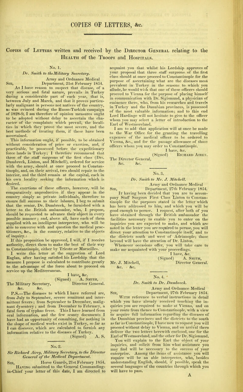 COPIES OF LETTERS, &c. Copies of Letters written and received by the Director General relating to the Health of the Troops and Hospitals. No. 1. Dr. Smith to theMilitary Secretary. Army and Ordnance Medical SiK, Department, 21st February 1854. As I liave reason to suspect that disease, of a very serious and fatal nature, prevails in Turkey during a considerable part of each year, that is, between July and March, and that it proves particu- larly malignant in persons not natives of the country, as was evinced during the Russo-Turkish campaign of 1828-9, I am therefore of opinion measures ought to be adopted without delay to ascertain the cha- racter of the complaints which prevail, the locali- ties in which they prove the most severe, and the best methods of treating them, if these have been ascertained. This information ought, if possible, to be obtained without consideration of price or exertion, and, if practicaljle, be possessed ))efbre the expeditionary force lands in Turkey; I therefore reconuuend that three of the staff surgeons of the first class (Drs. Dumbreck, Linton, and Mitchell), ordered for service with the army, should at once proceed to Constan- tinople, and, on their arrival, two should repair to the interior, and the tliird remain at the capital, each in liis own locality seeking the information which is desired. The exertions of these officers, however, will be comparatively unproductive if they appear in the country simply as private individuals, therefore to ensure full success to their labours, I beg to submit that the senior. Dr. Dumbreck, be furnished with a letter to the British ambassador, who, I propose, should be requested to advance their object in every possible manner ; and, above all, have each of them supplied with an intelligent interpreter, who will be able to converse with and question the medical prac- titioners, &c., in the country, relative to the objects of inquiry, i If this proposition be approved, I will, if I receive authority, direct them to make the best of their way to Constantinople, either by Trieste or Marseilles. I write this letter at the suggestion of Lord Raglan, after having satisfied his Lordship that the measure I propose is calculated to contribute greatly to the advantage of the force about to proceed on service up the Mediterranean. I have^ &c. (Signed) A. Smith, The Military Secretary, Director General. &c. &c. P.S.—The diseases to which I have referred are, from July to September, severe remittent and inter- mittent fevers ; from September to December, malig- nant dysentery ; and from December to February, a fatal form of typhus fever. This I have learned from oral information, and the feAV scanty documents I have had an opportunity of consulting, for nothing in the shape of medical works exist in Turkey, so far as I can discover, which are calculated to furnish any information relative to the diseases of Turkey. (Signed) A. S. No. 2. Sir Richard Airey, Military Secretary, to the Director General of the Medical Department. SiK, Horse Guards, 21st February 1854. Having submitted to the General Commanding- in-Chief your letter of this date, I am directed to acquaint you that whilst his Lordship approves of your proposal that three staff surgeons of the first class should at once proceed to Constantinople for the purpose of ascertaining Avhat are the diseases most prevalent in Turkey in the seasons to Avhich you allude, he would wish that one of these officers should proceed to Vienna for the purpose of placing himself in communication with Dr. Sigismund, a physician of eminence there, who, from his researches and travels in Turkey and the Danubian provinces, is possessed of the most valuable information; and to this end Lord Hardinge will not hesitate to give to the officer whom you may select a letter of introduction to the Earl of Westmoreland. I am to add that application will at once be made to the War Office for the granting the travelling expenses of the medical officer to be ordered to Vienna, &c., and for the jiassage allowance of those officers whom yoq may order to Constantinople. I have, &c. (Signed) Richard Airev, The Director General, &c. &c. No. 3. Dr. Smith to Mr. J. Mitchell. Army and Ordnance Medical Sir, Department, 27th February 1854. It having been decided that you are to accom- pany Staff Surgeon First Class Linton to Constan- tinople for the purposes stated in the letter which has been addressed to him, and which you will be good enough to peruse. I request, after both of you have obtained through the British ambassador the facilities necessary to enable you to enter on the inquiries you are expected to make, and which are noted in the letter you are required to peruse, you will direct your attention to Constantinople itself, and to the districts south and west of Adrianople; those beyond will have the attention of Dr. Linton. Whenever occasions offer, you will take care to make me acquainted with your proceedings. I have, &c. (Signed) A. Smith, Mr. J. Mitchell, Director General. &c. &c. No. 4. • Dr. Smith to Dr. Dumbreck. Army and Ordnance Medical Sir, Department, 27th February 1854. With reference to verbal instructions in detail which you have already received touching the in- quiries you are required to make at A^ienna, and on your route from thence to Constantinople, with a view to acquire full information regarding the diseases of the Danubian provinces and the districts to the south as far as Constantinople, I have now to request you will proceed without delay to Vienna, and on arrival there deliver the two letters herewith enclosed, one for the Earl of Westmoreland, and the other for Dr. Sigismund. You will explain to the Earl the object of your inquiries, and solicit from liim what assistance you may find will be necessary to the success of your enterprise. Among the items of assistance you will require will be an able interpreter, who, besides understanding English, should, if possible, speak the several languages of the countries through which you will have to pass. A