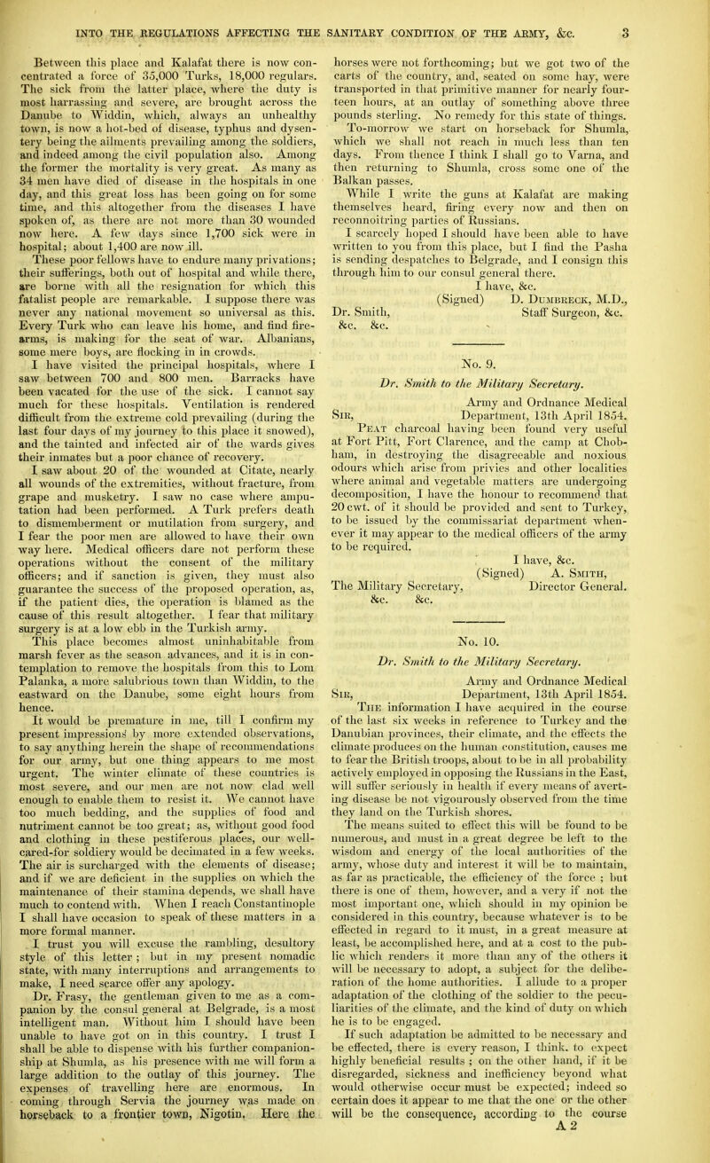 Between this place and Kalafat there is now con- centrated a force of 35,000 Turks, 18,000 regulars. The sick from the latter place, where the duty is most harrassing and severe, are brought across the Danube to Widdin, which, always an unhealthy town, is now a hot-bed of disease, typhus and dysen- tery being the ailments prevailing among the soldiers, and indeed among the civil population also. Among the former the mortality is very great. As many as 34 men have died of disease in the hospitals in one day, and this great loss has been going on for some time, and this altogether from the diseases I have spoken of, as there are not more than 30 wounded now here. A few days since 1,700 sick were in hospital; about 1,400 are now ill. These poor fellows have to endure many privations; their sufferings, both out of hospital and while there, are borne with all the resignation for which this fatalist people are remarkable. I suppose there was never any national niovement so universal as this. Every Turk who can leave his home, and find fire- arms, is making for the seat of Avar. Albanians, some mere boys, are flocking in in crowds. I have visited the principal hosjDitals, where I saw between 700 and 800 men. Barracks have been vacated for the use of the sick. I cannot say much for these hospitals. Ventilation is rendered difficult from the extreme cold prevailing (during the last four days of my journey to this place it snowed), and the tainted and infected air of the wards gives their inmates but a poor chance of recovery. I saw about 20 of the wounded at Citate, nearly all wounds of the extremities, without fracture, from grape and musketry. I saw no case where ampu- tation had been performed. A Turk prefers death to dismemberment or mutilation from surgery, and I fear the poor men are allowed to have their own way here. Medical officers dare not perform these operations without the consent of the military officers; and if sanction is given, they must also guarantee the success of the proposed operation, as, if the patient dies, the operation is blamed as the cause of this result altogether. I fear that military surgery is at a low ebb in the Turkish army. This place becomes almost uninhabitable from marsh fever as the season advances, and it is in con- templation to remove the hos2:)itals from this to Lom Palanka, a more salubrious town than Widdin, to the eastward on the Danube, some eight hours from hence. It would be premature in me, till I confirm my present impressions by more extended observations, to say anything herein the shape of recommendations for our army, but one thing appears to me most urgent. The winter climate of these countries is most severe, and our men are not now clad well enough to enable them to resist it. We cannot have too much bedding, and the supplies of food and nutriment cannot be too great; as, without good food and clothing in these pestiferous places, our well- cared-for soldiery would be decimated in a few weeks. The air is surcharged with the elements of disease; and if we are deficient in the supplies on which the maintenance of their stamina depends, we shall have much to contend with. When I reach Constantinople I shall have occasion to speak of these matters in a more formal manner. I trust you Avill excuse the rambling, desultory style of this letter ; but in my present nomadic state, with many interruptions and arrangements to make, I need scarce offer any apology. Dr. Frasy, the gentleman given to me as a com- panion by the consul general at Belgrade, is a most intelligent man. Without him I should have been unable to have got on in this country. I trust I shall be able to dispense with his further companion- ship at Shumla, as his presence Avith me will form a large addition to the outlay of this journey. The expenses of travelling here are enormous. In coming through Servia the journey was made on horseback to a frontier towB, Nigotin. Here the horses were not forthcoming; but we got two of the carts of the country, and, seated on some hay, were transported in that primitive manner for nearly four- teen hours, at an outlay of something above three pounds sterling. No remedy for this state of things. To-morrow Ave start on horseback for Shumla, Avhich Ave shall not reach in much less than ten days. From thence I think I shall go to Varna, and then returning to Shumla, cross some one of the Balkan passes. While I write the guns at Kalafat are making themselves heard, firing every noAv and then on reconnoitring parties of Russians. I scarcely hoped I should have been able to have wi-itten to you from this place, but I find the Pasha is sending despatches to Belgrade, and I consign this through him to our consul general there. I have, &c. (Signed) D. Dumbreck, M.D., Dr. Smith, Staff Surgeon, &c. &c. &c. No. 9. Dr. Smith to the Military Secretary. Army and Ordnance Medical Sir, Department, 13th April 18o4. Peat charcoal having been found very useful at Fort Pitt, Fort Clarence, and the camp at Chob- ham, in destroying the disagreeable aiad noxious odours Avhich arise from privies and other localities Avhere animal and vegetable matters are undergoing decomposition, I have the honour to recommend that 20 cwt. of it should be provided and sent to Turkey, to be issued by the commissariat department Avhen- ever it may appear to the medical officers of the army to be required.  I have, &c. (Signed) A. Smith, The Military Secretary, Director General. &c. &c. No. 10. Dr. Smith to the Military Secretary. Ai-my and Ordnance Medical Sir, Department, 13th April 1854. The information I haA'C acquired in the course of the last six weeks in reference to Turkey and the Danubian jJrovinces, their climate, and the effects the climate produces on the human constitution, causes me to fear the British troops, about to be in all probability actively employed in opposing the Russians in the East, will suffer seriously in healtli if every means of avert- ing disease be not vigourously observed from the time they land on the Turkish shores. The means suited to effect this Avill be found to be numerous, and must in a great degree be left to the wisdom and energy of tlie local authorities of the army, Avhose duty and interest it Avill be to maintain, as far as practicable, the efficiency of the force ; but there is one of them, hoAA^CACr, and a very if not the most important one, Avliich should in my opinion l^e considered in this country, because Avhatever is to be effected in regard to it must, in a great measure at least, be accomplished here, and at a cost to the pub- lic Avhich renders it more than any of the others it Avill be necessary to adopt, a subject for the delibe- ration of the home authorities. I allude to a proper adaptation of the clothing of the soldier to the pecu- liarities of the climate, and the kind of duty on which he is to be engaged. If such adaptation be admitted to be necessary and be effected, there is every reason, I think, to expect highly beneficial results ; on the other hand, if it be disregarded, sickness and inefficiency beyond what would otherAvise occur must be expected; indeed so certain does it appear to me that the one or the other will be the consequence, according to the course