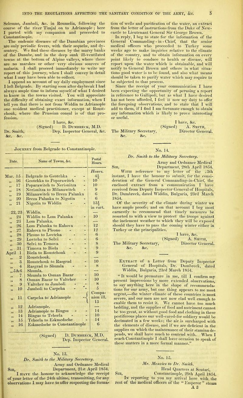 Seleinno, Jamboli, &c. in Rovimelia, following the course of tlio river Timjal on to Adrianople ; here I parted Avith my companion and proceeded to Constantinople. The endemic diseases of the Danubian provinces are only periodic fevers, with their sequelae, and dy- sentery. We lind these diseases by the marsy banlcs of the Danube, and in tlie deep sunlc ill-ventilated towns at the bottom of Al2)ine valleys, where there are no marshes or other very obvious sources of malaria. I shall proceed immediately to write my report of this journey, when I shall convey in detail what I may have been able to collect. I append an account of my daily employment since I left Belgrade. By starting soon after daybrealc I had always ample time to inform myself of what I desired to know in the towns visited. You will appreciate the difficulty of obtaining exact information, when I tell you that there is not from Widdin to Adrianople one resident medical practitioner, except at Roust- chouk, where the Prussian consul is of that pro- fession. I have, &c. (Signed) D. Dumbreck, M.D. Dr. Smith, Dep. Inspector General, &c. &c. &c. Journey from Belgrade to Constantinople. Date. Name of Towns, &c. Postal Hours. Honrs. Mar. 15 Belgrade to Geotchka 4-i- 2 „ 16 Geotchka to Poparawitch „ 17 Poparawitch to Nerisnitza 10 „ 18 Nerisnitza to Milanawitch 9 „ 19 Milanawitch to Breza Palanka 6 „ 20 Breza Palanka to Nigotin 6 21 Nigotin to Widdin 131 in cart. 22, 23 Widdin. „ 24 W^iddin to Lom Palanka 10 „ 25 Lom Palanka. „ 26 Lom Palanka to Rahova 12 „ 27 Rahova to Pleono 12 „ 28 Pleono to Lovtclia 6 „ 29 Lovtcha to Selvi 6 „ 30 Selvi to Temova 8 . „ 31 Timova to Biela ' - 9 April 1 Biela to Roustchouk 9 „ 2 Roustchouk. „ 3 Roustchouk to Rasgrad 10 V 4 Rasgrad to Shumla 8 „5&6 Shumla. „ 7 Shumla to Osman Bazar 10 „ 8 Osman Bazar to Valtcher 10 „ 9 Valtcher to Jamboli 8 „ 10 Jamboli to Carpcha 5 Compa- „ 11 Carpcha to Adrianople -<| nion ill. 13 „ 12 Adrianople, „ 13 Adrianople to Binges 14 » 14 Bingas to Tchorla 10 ,. 15 Tchorla to Eskmedsche 14 „ 16 Eskmedsche to Constantinople 6 (Signed) D. Dumbreck, M.D. Dep. Inspector General. No. 13. Dr. Smith to the Military Secretary. Army and Ordnance Medical Sir, Department, 21st April 1854. I HAVE the honour to acknowledge the receipt of your letter of the 24th ultimo, transmitting, for any observations I may have to oifer respecting the forma- tion of wells and purification of the water, an extract from the letter of instructions from the Duke of New- castle to Lieutenant General Sir George Brown. In reply, I beg to state for the information of the General Commanding - in - Chief, that the senior medical officers who proceeded to Turkey some Aveeks ago to make inquiries relative to the climate of the country, and to obtain information on every point likely to conduce to health or disease, will report upon the Avater which is obtainable, and will notify to General BroAvn and others in Avhat situa- tions good Avater is to be found, and also Avhat means should be taken to purify Avater Avliich may require to be subjected to that process. Since the receipt of your communication I have been expectijig the opportunity of perusing a report in reference to Gallipoli, but as Avhat I have desired has not been afforded, I feel it now my duty to offer the foregoing obserA'ations, and to state that I Avill add to them, if I find I am fortunate enough to obtain any information Avhich is likely to prove interesting or useful. I have, &c. (Signed) A. Saiith, The Military Secretary, Director General. &c. &c. No. 14. Dr. Smith to the Military Secretary. Army and Ordnance Medical Sir, Department, 28th April 1854. With reference to my letter of the .3th instant, I ha\'e the honour to submit, for the consi- deration of the General Commanding-in-Chief, the enclosed extract from a communication I have received from Deputy Inspector General of Hospitals, Dr. Dumbreck, dated Widdin, Bulgaria, 23rd March 1854. Of the severity of the climate during Avinter aa'c have ample proofs; and on that account I beg most earnestly to recommend that timely measures be resorted to Avith a view to protect the troops against the inclement Aveather to Avhich they Avill be exposed should they have to pass the coming Avinter either in Turkey or the principalities. I have, &c. (Signed) A. Saiitii, The Military Secretary, Director General. &c. &c. Extract of a Letter from Deputy Inspector General of Hospitals, Dr. Dumbreck, dated Widdin, Bulgaria, 23rd March 1854.  It Avould be premature in me, till I confirm my present impressions by more extended observations, to say anything here in the shape of recommenda- tions for our army, but one thing appears to me most urgent,—the Avinter climate of these countries is most severe, and our men are not noAv clad Avell enough to enable them to resist it. We cannot have too much bedding, and the supplies of food and nutriment cannot be too great, as Avithout good food and clothing in these pestiferous places our Avell-cared-for soldiery Avould be decimated in a feAv Aveeks; the air.is surcharged Avith the elements of disease, and if Ave are deficient in the supplies on which the maintenance of their stamina de- pends, Ave shall have much to contend Avith. When I reach Constantinople I shall have occasion to speak of these matters in a more formal nuxnner. No. 15. Mr. Meuzies to Dr. Smith. Head Quarters at Scutari, Sir, Constantinople, 29th April 1854. In reporting to you my arrival here Avith the rest of the medical officers of the  Emperor  steam A 3