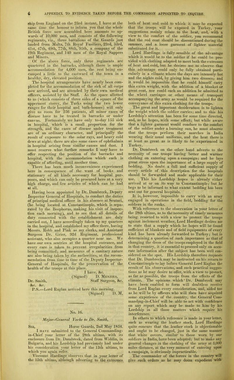 ship from England on tlic 23rd instant, I have at the same time the honour to inform you that tlie whole British force now assembled here amounts to up- wards of 10,000 men, and consists of the following regiments, viz., three battalions of the Guards just landed from Malta, 7th Eoyal Fusiliers, 23rd, 33rd, 41st, 47th, 49th, 77th, 88th, 95th, a company of the 19th Regiment, and 140 men of the Royal Sappers and Miners. Of the above force, only three regiments are quartered in the barracks, although there is ample accommodation for 4,000 men, the rest being en- camped a little to the eastward of the town in a healthy, dry, elevated position. The hospital arrangements have nearly been com- pleted for tlie accommodation of the sick of all corjis now arrived, and are attended by their own medical officers, assisted by the Statf. As the space allotted to us (which consists of three sides of a square of the uppermost storey, the Turks using the two lower ranges for their hospital and bath-houses) will only give us room for 256 jiatients, all minor cases of disease have to be treated in barracks or under canvas. Fortunately we have only to-day 155 sick in hospital, which is a small proportion for the strength, and the cases of disease under treatment are of an ordinary character, and principally the result of exposure to the solar rays, and heavy cold dews at night; there are also some cases of ophthalmia in hospital arising from similar causes and dust. I must reserve what further remarks I may have to offer respecting the position of the barracks and hospital, with the accommodation which each is capable of alfording, until another time. There has been much inconvenience experienced here in consequence of the want of books and stationary of all kinds necessary for hospital pur- poses, and which can only be procured here at a very hio'h charge, and few articles of which can be had at all. Having been appointed by Dr. Dumbreck, Deputy Inspector General of Hospitals, to conduct the duties of princi25al medical officer in his absence at Scutari, (he being located at Constantinople, which is sepa- rated by the Bosphorus, making his visit of inspec- tion each morning), and to see that all details of duty connected Avith the establishment are duly carried out, I have accordingly taken up my quarters in the hospital, and established my office there, having Messrs. Robb and Pink as my clerks, and Assistant Surgeon Dr. Grier, 92d Regiment, professional assistant, who also occupies a quarter near me. We have our own sentries at the hospital entrance, and every care is taken to prevent irregularities from being committed; and measures of a sanitary nature are also being taken by tlie authorities, at the recom- mendation from time to time of the Deputy Inspector- General of Hospitals, for the preservation of the health of the troops at this place. I have, &c. (Signed) D. Menzies, Dr. Smith, Staff Surgeon, &c. &c. &c. P.S.—Lord Raglan arrived here this morning. (Signed) D. M. No. 16. Major-General Yorke to Dr. Smith. SiK, Horse Guards, 2nd May 1854. I HAVE submitted to the General Commanding- in-Chief your letter of the 28th ultimo, with its enclosure from Dr. Dumbreck, dated from Widdin, in Bulgaria, and his Lordship had previously had under his consideration your letter of the 13th ultimo, to which you again refer. Viscount Hardinge observes that in your letter of the 13th ultimo, although adverting to the extremes both of heat and cold to which it may be expected that the troops will be exposed in Turkey, your suggestions mainly relate to the lieat, and, with a view to the comfort of the soldier, you recommend that the red coat should be discontinued during the summer, and a loose garment of lighter material substituted for it. Lord Hardinge is fully sensible of the advantage which it would be to the soldier if he could he ])ro- vided with clothing adapted to meet both the extremes of heat and cold, but he desires me to observe that this advantage could only be fully obtained parti- cularly in a climate where the days are intensely hot and the nights cold, by giving him two dresses; and it would be impossible that he could himself carry this extra weight, with the addition of a blanket or great coat, nor could such an addition be admitted to tlie wheel carriages or other means of transport accompanying the army as would be required for the conveyance of this extra clothing for the troops. The great and important desideratum is to lighten the weight which the soldier carries; and to this his Lordship's attention has been for some time directed, and, as he hopes, with some effect; but while aware that a lighter garment would conduce to the comfort of the soldier under a burning sun, he must observe that the troops perform their marches in India wearing their usual uniforms, and the heat there is at least as great as is likely to be experienced in Turkey. Dr. Dumbreck on the other hand adverts to the necessity of our troops having better and warmer clothing on entering upon a campaign; and he lays great stress upon the importance of a large supply of bedding. No doubt a full and sufficient supply of every article of this description for the hospitals should be forwarded and made applicable for their use. This his Lordship hopes is already either arrived at or on its way to Constantinople; but he begs to be informed to what extent bedding has been sent out for general hospitals. It is, however, impossible to carry Avith an army engaged in operations in the field, bedding for the soldiers in the ranks. With reference to the observation in your letter of the 28th ultimo, as to the necessity of timely measures being resorted to with a view to protect the troops against inclement weather. Lord Hardinge desires nte to state that a supply which he hopes will be found sufficient of blankets and of lield equipments of every kind has been already forwarded to Turkey; but in determining a question of such importance as that of changing the dress of the Iroops employed in the tield in that country, it is essential to proceed only on accu- rate information after the subject has been well con- sidered on the spot. His Lordship tlierefore requests that Dr. Dumbreck may be instructed on his return to Constantinople to lay before General Lord Raglan the result of his observations, and such jn-actical sugges- tions as he may desire to offer, with a view to protect, as far as possible, the troops from the effects of the climate. The opinions Avhich'Dr. Dumbreck may have been enabled to form will doubtless receive from Lord Raglan every consideration, and, aided too as he will be by officers who will then have acquired some experience of the country, the General Coni- mandnig-in-Chief will be able to act with confidence on any report which may be made to him by his Lordship in all those matters Avhich require his interference. In others to which reference is made in your letter, such as wearing the leather stock. Lord Hardinge quite concurs that the leather stock is objectionable and ought to be changed, just in the same manner that Avhite covers, similar to those Avorn by our soldiers in India, have been adopted; but to make any general changes in the clothing of the army at 3,000 miles distance, at the very moment of entering upon a campaign, is obviously impracticable. The commander of the forces in the country Avill give such orders as he may deem expedient with