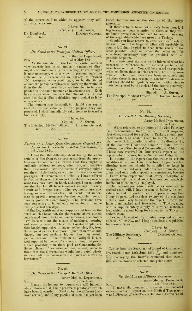 of the severe cold to which it appears they will probably be exposed, I have, &c. (Signed) A. Smith, Dr. Dumbreck, Director General. &c. &c. No. 21. Dr. Smith to the Principal Medical Officer. Army Medical Department, SiK, 31st May 1854. As the wounded in the Peninsula often suffered very severely from thirst, and as the means of allay- ing it were not generally forthcoming, I have thought it now necessary, with a view to prevent such-like suffering being experienced in Turkey, to forward 100 two-quart waterproof bags, to be distributed among the persons employed in carrying the wounded from the field. These bags are intended to be sus- pended in the same manner as haversacks are. Each has a screw which answers the office of a cork, and each has also a pliable drinking cnp attached to it by means of a cord. The number sent is small, but should yon report that they prove valual)le for the purpose they arc ])ro]iosod, 1 sliall immediately take ste])s to forward a further supply. I have, &c. (Signed) A. Smith, The Principal Medical Officer, Director General. &c. &c. No. 22. Extract of a Letter from Commissnri/-General Fil- der to Sir C. Trevelt/ait, dated Constantinople, Ath June 18o4.  I find that the difficulty about taking the extra articles of diet from our stores arises from the appre- hension the regiments entertain that they might be suddenly ordered to move, Avhen larger quantities than they would have the means of carrying might remain on their hands, as we can only issue in entire packages. To remove this difficulty I have offered to furnish them with transport for the conveyance of what they may have on hand, although I am not quite certain that I shall have transport enough to carry biscuit and forage corn. The regiments are now taking some of the articles ; but I could not imder- take to provide transport for the beer, that conse- quently goes off more slowly. The divisions have been expecting to be called upon suddenly to move during the last ten days.  But Dr. Smith must not suppose that because the extra articles have not, for the reasons above stated, been issued from the Commissariat stores, the troops have been without the means of making a morning and evening meal. Those at Constantinople are abundantly supplied with sugar, coffee, rice, &c. from the shops at jirices, I suppose, higher than we should charge, l)ut not perhaps higher than they Avould pay in England. The division at Gallipoli is also well supiilied by means of sutlers, although at prices higher jn-obably than those paid at Constantinople. Some otiicers of experience here, indeed, seem to think that the Government would have acted wisely to have left this business in the hands of sutlers as heretofore. issued for the use of the sick or of the troops generally. If these articles have not already been issued, I beg to request your attention to them, as they will, no doubt, prove more conducive to health than many of the vegetables which are grown in Turkey. Should you have reason to consider them likely to be useful, and that large supplies will probably be required, I shall be glad to hear from you with the least possible delay, in order that Avhat may be considered necessary may be provided with all possible despatch. I am also most desirous to be informed what has occurred in reference to the ale and porter which liave been sent out. You will be pleased to report in what condition these articles arrived, how they were relished, what quantities have been consumed, and whether there is any reason to consider it desirable that they should be regularly supplied, with a view to their being used by the sick and the troops generally. I have, &c. (Signed) A. Smith, The Principal Medical Officer, Director General. &c, &c. No, 24. Dr. Smith to the Military Secrctartj. Armv Medical Department, SiK, ' 12th June 18.34. With reference to my letter of the 21st February last, recommending that three of the staff surgeons, first class, ordered for service in Turkey, should pro- ceed overland, to enable them to ascertain and fur- nish me Avith information relative to the diseases, &c. of the country, I have the honour to state, for the information of the General Commanding-in-Chief, that I have now received Dr. Dumbreck's report on the topography, diseases, &c. of Servia and Bulgaria. It is stated in the report that the water in certain localities is bad, and I am, therefore, of opinion a few filtering machines should be supplied to keep in hospital, to be used only under special circumstances; I say used only under special circumstances, because I know from experience that every description of apparatus of the kind soon becomes comparatively inefficient if constantly employed. The advantages which Avill be experienced in special cases will, I have reason to believe, bo con- siderable, and I therefore beg to express a hope that I may be permitted to select twenty of the machines I think most likely to answer the object in view, and have them packed and forwarded to Turkey, along with a supplementary supply of surgical materials, &c., Avhich is about being forwarded to the Tower for embarkation. I expect the cost of the number proposed will not exceed 18/. or 20/., and I beg to enclose a requisition for these articles. I have, &c. (Signed) A. Smith, The Militai-y Secretary, Director General. &c. &c. Letter from the Secretary of Board of Ordnance to Dr. Smith, dated .13th June 1854 and numbered i^, conveying the Board's command that twenty filtering machines be selected and price stated. No. 23, Dr. Smith to the Principal Medical Officer. Army Medical Department, Sir, ' 8th June 1854. I HAVE the honour to request you will immedi- ately inform me if the  preserved potatoes  which have been forwarded to Turkey by two different firms have arrived, and if any portion of them has yet been No. 25, Dr. Smith to the Military Secretary. Army Medical Department, SiR^ 13th June 1854. I HAVE the honour to transmit the enclosed extract from a  Report on the Medical Topography  and Diseases of the Turco-Danubian Provinces of