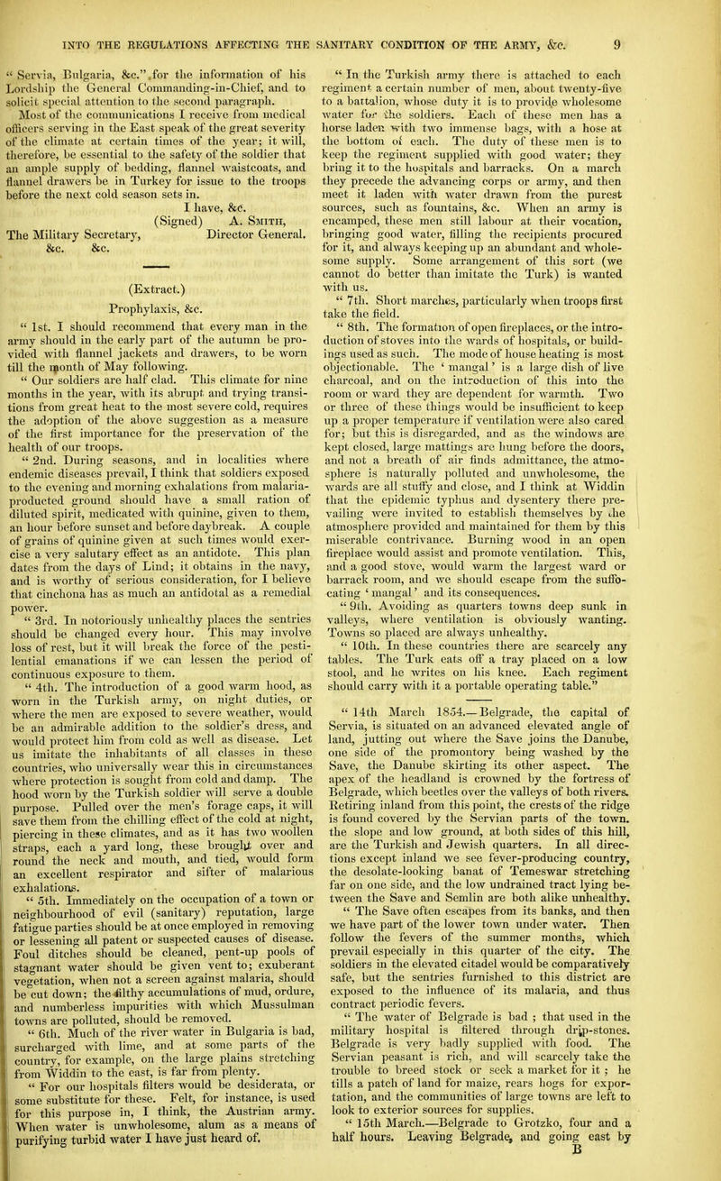  Servia, Bulgaria, &c.,for the information of his Lordship the General Commanding-in-Chief, and to solicit special attention to the second paragraph. Most of the communications I receive from medical oflicers serving in the East speak of the great severity of the climate at certain times of the year; it will, therefore, be essential to the safety of the soldier that an ample supply of bedding, flannel vi^aistcoats, and flannel drawers be in Turkey for issue to the troops before the next cold season sets in. I have, &c. (Signed) A. Smith, The Military Secretary, Director General. &c. &c. (Extract.) Prophylaxis, &c.  1st. I should recommend that every man in the army should in the early part of the autumn be pro- vided with flannel jackets and drawers, to be worn till the nponth of May following.  Our soldiers are half clad. This climate for nine months in the year, with its abrupt and trying transi- tions from great heat to the most severe cold, requires the adoption of the above suggestion as a measure of the flrst importance for the preservation of the health of our troops.  2nd. During seasons, and in localities where endemic diseases prevail, I think that soldiers exposed to the evening and morning exhalations from malaria- producted ground should have a small ration of diluted spirit, medicated with quinine, given to them, an hour before sunset and before daybreak. A couple of grains of quinine given at such times would exer- cise a very salutary eflect as an antidote. This plan dates from the days of Lind; it obtains in the navy, and is worthy of serious consideration, for I believe that cinchona has as much an antidotal as a remedial power.  3rd. In notoriously unhealthy places the sentries should be changed every hour. This may involve loss of rest, but it will break the force of the pesti- lential emanations if we can lessen the period of continuous exposure to them.  4th. The introduction of a good warm hood, as worn in the Turkish army, on night duties, or where the men are exposed to severe weather, Avould be an admirable addition to the soldier's dress, and would jjrotect him from cold as well as disease. Let us imitate the inhabitants of all classes in these countries, who universally wear this in circumstances where protection is sought from cold and damp. The hood worn by the Turkish soldier will serve a double purpose. Pulled over the men's forage caps, it will save them from the chilling effect of the cold at night, piercing in these climates, and as it has two woollen straps, each a yard long, these brouglit over and round the neck and mouth, and tied, would form an excellent respirator and sifter of malarious exhalations,  5th. Immediately on the occupation of a town or neighbourhood of evil (sanitary) reputation, large fatigue parties should be at once employed in removing or lessening all patent or suspected causes of disease. Foul ditches should be cleaned, pent-up pools of stagnant water should be given vent to; exuberant vegetation, when not a screen against malaria, should be cut down; theiilthy accumulations of mud, ordure, and numberless impurities with which Mussulman towns are polluted, should be removed.  6th. Much of the river water in Bulgaria is bad, surcharged with lime, and at some parts of the country, for example, on the large plains stretching from Widdin to the east, is far from plenty.  For our hospitals filters would be desiderata, or some substitute for these. Felt, for instance, is used for this purpose in, I think, the Austrian army. When water is unwholesome, alum as a means of purifying turbid water I have just heard of.  In the Turkish army there is attached to each regiment a certain number of men, about twenty-five to a battalion, whose duty it is to provide wholesome water for the soldiers. Each of these men has a horse laden with two immense bags, with a hose at the bottom Oi each. The duty of these men is to keep the regiment supplied with good water; they ])ring it to the hospitals and barracks. On a march they precede the advancing corps or army, and then meet it laden with water drawn from the purest sources, such as fountains, &c. When an army is encamped, these men still labour at their vocation, bringing good water, filling the recipients procured for it, and always keeping up an abundant and whole- some supply. Some arrangement of this sort (we cannot do better than imitate the Turk) is wanted with us.  7th. Short marches, particularly when troops first take the field.  8th. The formation of open fireplaces, or the intro- duction of stoves into the Avards of hospitals, or build- ings used as such. The mode of house heating is most objectionable. The ' mangal' is a large dish of live charcoal, and on the introduction of this into the room or ward they are dependent for warmth. Two or three of these things would be insufficient to keep up a proper temperature if ventilation were also cared for; but this is disregarded, and as the windows are kept closed, large mattings are hung before the doors, and not a breath of air finds admittance, the atmo- sphere is naturally polluted and unwholesome, the Avards are all stuffy and close, and I think at Widdin that the epidemic typhus and dysentery there pre- vailing were invited to establish themselves by Jie atmosphere provided and maintained for them by this miserable contrivance. Burning wood in an open fireplace would assist and promote ventilation. This, and a good stove, would warm the largest ward or barrack room, and we should escape from the suffo- cating ' mangal' and its consequences.  9th. Avoiding as quarters towns deep sunk in valleys, where ventilation is obviously Avanting. Towns so placed are ahvays unhealthy.  10th. In these countries there are scarcely any tables. The Turk eats off a tray placed on a low stool, and he Avrites on his knee. Each regiment should carry with it a portable operating table.  14th March 1854.—Belgrade, the capital of Servia, is situated on an advanced elevated angle of land, jutting out Avhere the Save joins the Danube, one side of the promontory being washed by the Save, the Danube skirting its other aspect. The apex of the headland is croAvned by the fortress of Belgrade, Avhich beetles over the valleys of both rivers. Retiring inland from this point, the crests of the ridge is found covered by the Servian parts of the town, the slope and low ground, at both sides of this hill, are the Turkish and JcAvish quarters. In all direc- tions except inland Ave see fever-producing country, the desolate-looking banat of Temeswar stretching far on one side, and the low undrained tract lying be- tAveen the Save and Semlin are both alike unhealthy.  The Save often escapes from its banks, and then Ave have part of the loAver town under Avater. Then follow the fevers of the summer months, which prevail especially in this quarter of the city. The soldiers in the elevated citadel would be comparatively safe, but the sentries furnished to this district are exposed to the influence of its malai'ia, and thus contract periodic fevers.  The water of Belgrade is bad ; that used in the military hospital is filtered through dr^p-stones. Belgrade is very badly supplied Avith food. The Servian peasant is rich, and Avill scarcely take the trouble to breed stock or seek a market for it ; he tills a patch of land for maize, rears hogs for expor- tation, and the communities of large towns are left to look to exterior sources for supplies.  15th March.—Belgrade to Grotzko, four and a half hours. Leaving Belgrade, and going east by B