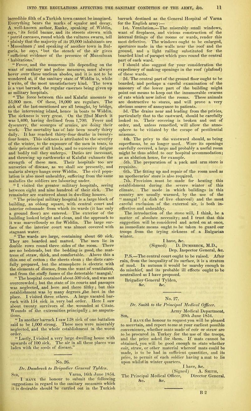 incredible filth of a Turkish town cannot be imagined. Everything bears the marks of squalor and decay. A well-known author, Ranke, speaking of Widdin, says, ' its foetid bazaar, and its streets strewn with ' putrid carcases, round which the vultures swarm, tell ' plainly that the majority of its 20,000 inhabitants are ' Mussulman ;' and speaking of another town in Bul- garia, he says, ' but the stench of the air gives ' sufficient evidence of the presence of Mussulman ' habitations.'  Fever, and the numerous ills depending on the want of sanitary and police measures, must always hover over these unclean abodes, and it is not to be wondered at, if the sanitary state of Widdin is, while I write, of the most unsatisfactory kind. The town is a vast barrack, the regular casernes being given up as military hospitals.  The force between this and Kalafat amounts to 35,000 men. Of these, 18,000 are regulars. The sick of the last-mentioned are all brought, by bridge, to the intervening island, hence in boats to Widdin. The sickness is very great. On the 22nd March it was 1,400, having declined from 1,700. Fever and dysentery, the scourges of armies, are doing their work. The mortality has of late been nearly thirty daily. It has reached thirty-four deaths in twenty- four hours. This sickness is attributed to the severity of the winter, to the exposure of the men in tents, to their privations of all kinds, and to excessive fatigue and bodily toil they undergo. Duties are incessant, and throwing up earthworks at Kalafat exhausts the strength of these men. Their hospitals too are nurseries of disease, as we shall see presently, and malaria always hangs over Widdin. The civil popu- lation is also most unhealthy, suffering from the same maladies the soldiers are labouring under. *' I visited the greater military hospitals, seeing between eight and nine hundred of their sick. The remainder are scattered about in dwelling houses.  The principal military hospital is a large block of building, an oblong square, with central court and interior colonnade from which its wards (it has only a ground floor) are entered. The exterior of the building looked bright and clean, and the approach to it was marvellously so for Widdin. The large sur- face of the interior court was almost covered with stagnant water.  The wards are large, containing about 60 sick. They are boarded and matted. The men lie in double rows round three sides of the room. There are no bedsteads, but the bedding is good, the mat- tress of straw, thick, and comfortable. Above this a thin one of cotton ; the sheets clean ; the diets care- fully prepared, but the atmosphere is electric with the elements of disease, from the Avant of ventilation, and from the stuffy fumes of the detestable ' mangal.'  The hospital contained about 500 sick, and was not overcrowded ; but the state of its courts and passages was neglected, and here and there filthy; but tlais establishment was by many degrees J;lie best in the place. I visited three others. A large vacated bar- rack with 154 sick in very bad order. Here I saw about twenty survivors of the wounded at Citate. Wounds of the extremities principally ; no amputa- tions.  In another barrack I saw 158 sick of one battalion said to be 1,000 strong. These men were miserably neglected, and the whole establishment in the worst order.  Lastly, I visited a very large dwelling house with upwards of 100 sick. The air in all these places was laden with the seeds of disease. No. 26. Dr. Dumbreck to Brigadier General Tyldcn. Sir, Varna, 16th June 1854. I HAVE the honour to submit the following suggestions in regard to the sanitary measures which it is desirable should be carried out in the Turkish barrack destined as the General Hospital of Varna for the English army:— 1st. Ventilation.—The miserably small windows, want of fireplaces, and vicious construction of the internal fittings of the rooms or wards, render this most defective. The windows ought to be enlarged, apertures made in the walls near the roof and the ground, and a light railing substituted for the boarded kind of parapet which goes rOund the central part of each ward. I should also suggest for your consideration the expediency of making openings in the roof (plafond) of these wards. 2d. The central part of the ground floor ought to be boarded, and perhaps a careful examination of the masonry of the lower part of the building might point out means to keep out the innumerable swarms of rats which now infest the rooms. These animals are destructive to stores, and will prove a very obvious source of annoyance to patients. 3d. The drains near and leading from the privies, particularly that to the eastward, should be carefully looked to. Their covering is broken and out of order, and, unless remedied, will allow the atmo- sphere to be vitiated by the escape of pestilential miasmas. 4th. The privy to the westward should, as being superfluous, be no longer used. Were its openings carefully covered, a large and probably a useful room might be thus added to our hospital accommodation; as an ablution house, for example. 5th. The preparation of a pack and arm store is requisite. 6th. The fitting up and repair of the room used as an apothecaries' store is also required. 7th. Provision must be made for heating this establishment during the severe winter of this climate. The mode in which buildings in this country are usually warmed, by the use of the mangal (a dish of live charcoal) and the most careful exclusion of the external air, is both in- effective and unhealthy. The introduction of the stove will, I think, be a matter of absolute necessity; and I trust that this suggestion will be considered and acted on at once, as immediate means ought to be taken to guard our troops from the trying sickness of a Bulgarian winter. I have, &c. (Signed) D. Dumbreck, M.D., Dep. Inspector General, &c. P.S.—The central court ought to be raised. After rain, from the inequality of its surface, it is a stratum of mud. In autumn it would be marshy enough to do mischief, and its probable ill effects ought to be neutralized as I have proposed. Brigadier General Tylden, &c. &c. No. 27. Dr. Smith to the Principal Medical Officer. Army Medical Department, Sir, 20th June 1854. I HAVE the honour to request you will be pleased to ascertain, and I'eport to me at your earliest possible convenience, whether mats made of coir or straw are to be procured in Turkey for the use of the troops, and the price asked for them. If mats cannot be obtained, you will be good enough to state whether coir, straw, or other material whereof mats could be made, is to be had in sufficient quantities, and its price, to permit of each soldier having a mat to lie upon whilst in winter quarters. I have, &c. (Signed) A. Smith, The Principal Medical Officer, Director General. &c. &c.