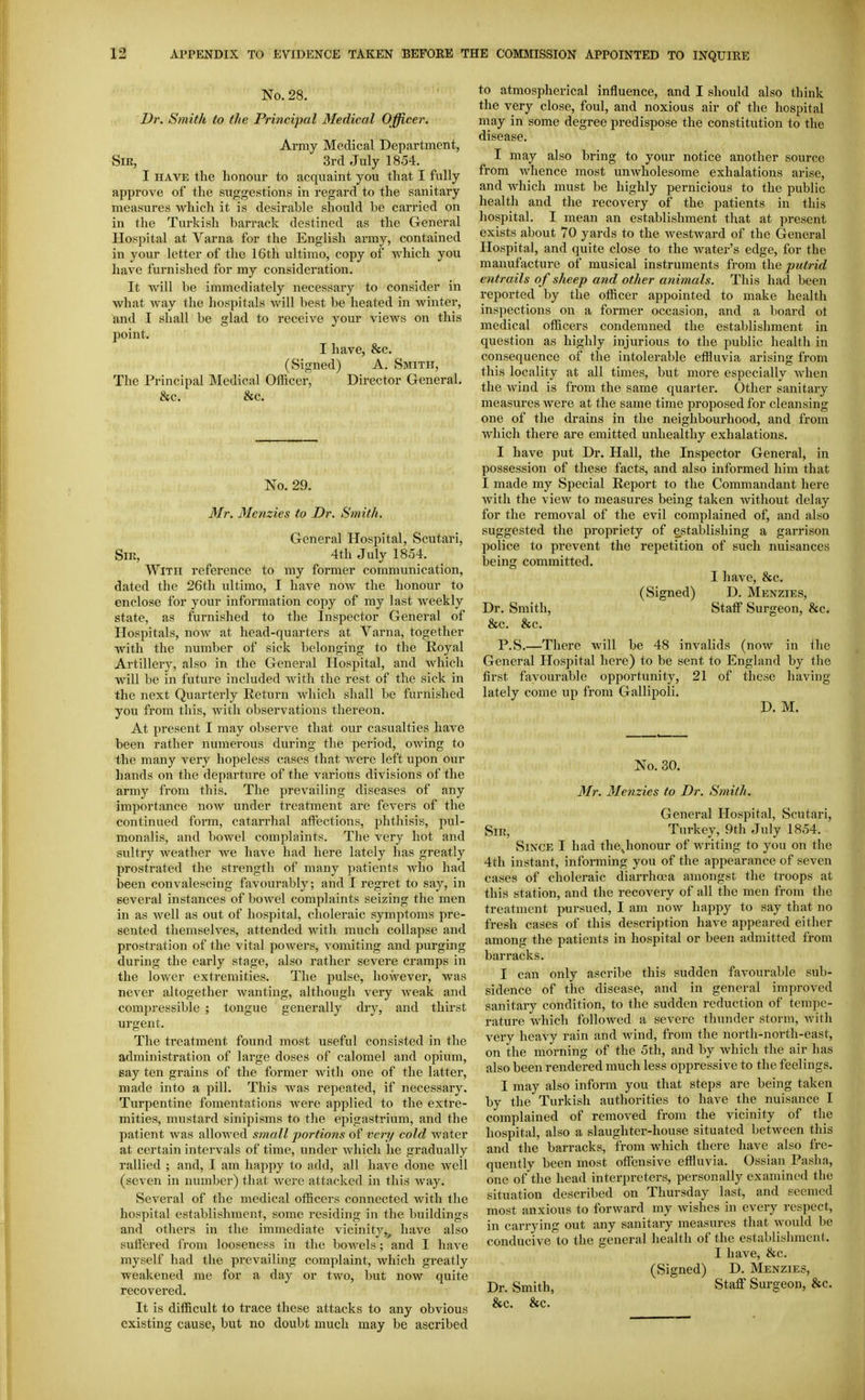 No. 28. Dr. Smith to the Principal Medical Officer. Army Medical Department, Sm, 3rd July 1854. I HAVE the honour to acquaint you that I fully approve of the suggestions in regard to the sanitary measures which it is desirable should be carried on in the Turkish barrack destined as the General Hospital at Varna for the English army, contained in your letter of the 16th ultimo, copy of which you have furnished for my consideration. It will be immediately necessary to consider in what way the hospitals will best be heated in winter, and I shall be glad to receive your vieAvs on this point. I have, &c. (Signed) A. Smith, The Principal Medical Officer, Director General. &c. &c. No. 29. Mr. Menzies to Dr. Smith. General Hospital, Scutari, Sir, 4th July 1854. With reference to my former communication, dated the 26th ultimo, I have now the honour to enclose for your information copy of my last weekly state, as furnished to the Inspector General of Hospitals, now at head-quarters at Varna, together with the number of sick belonging to the Royal Artillery, also in the General Hospital, and which will be in future included Avith the rest of the sick in the next Quarterly Return which shall be furnished you from this, with observations thereon. At present I may observe that our casualties have been rather numerous during the period, owing to the many very hopeless cases that Avere left upon our hands on the departure of the various divisions of the army from this. The prevailing diseases of any importance now under treatment are fevers of the continued form, catarrhal affections, phthisis, pul- monalis, and bowel complaints. The very hot and sultry weatlier we have had here lately has greatly prostrated the strength of many patients who had been convalescing favourably; and I regret to say, in several instances of boAvel complaints seizing the men in as well as out of hospital, choleraic symptoms pre- sented themselves, attended with much collapse and prostration of the vital powers, A omiting and purging during the early stage, also rather severe cramps in the loAVcr extremities. The pulse, hoAvevei, was never altogether Avanting, although very Aveak and compressible ; tongue generally dry, and thirst urgent. The treatment found most useful consisted in the administration of large doses of calomel and opium, say ten grains of the former with one of the latter, made into a pill. Tliis was repeated, if necessary. Turpentine fomentations were applied to the extre- mities, mustard sinipisms to the epigastrium, and the patient Avas allowed small portions of very cold Avater at certain intervals of time, under Avhich he gradually rallied ; and, I am happy to add, all have done Avell (seA'en in number) that Avere attacked in this way. Several of the medical officers connected with the hospital establishment, some residing in the buildings and others in the immediate vicinity,^ have also suffered from looseness in the boAvels; and I haA-e myself had the prevailing complaint, which greatly weakened me for a day or two, but noAV quite recovered. It is difficult to trace these attacks to any obvious existing cause, but no doubt much may be ascribed to atmospherical influence, and I should also think the very close, foul, and noxious air of the hospital may in some degree predispose the constitution to the disease. I may also bring to your notice another source from Avhence most unAvholesome exhalations arise, and Avhich must be highly pernicious to the public health and the recovery of the patients in this hospital. I mean an establishment that at present exists about 70 yards to the westAvard of the General Hospital, and quite close to the Avater's edge, for the manufacture of musical instruments from the jnitrid entrails of sheep and other animals. This had been reported by the officer appointed to make health inspections on a former occasion, and a board ot medical officers condemned the establishment in question as highly injurious to the public health in consequence of the intolerable effluvia arising from this locality at all times, but more especially Avhen the Avind is from the same quarter. Other sanitary measures Avere at the same time proposed for cleansing one of the drains in the neighbourhood, and from which there are emitted unhealthy exhalations. I have put Dr. Hall, the Inspector General, in possession of these facts, and also informed him that I made my Special Report to the Commandant here Avith the vicAv to measures being taken Avithout deLiy for the removal of the evil complained of, and also suggested the propriety of establishing a garrison police to prevent the repetition of such nuisances being committed. I have, &c. (Signed) D. Mknzies, Dr. Smith, Staff Surgeon, &c. &c. &c. P.S.—There will be 48 invalids (now in the General Hospital here) to be sent to England by the first favourable opportunity, 21 of these having lately come up from Gallipoli. D. M. No. 30. Mr. Menzies to Dr. Smith. General Hospital, Scutari, Sir, Turkey, 9th July 1854. Since I had thejionour of writing to you on the 4th instant, informing you of the appearance of seven cases of choleraic diarrhcea amongst the troops at this station, and the recovery of all the men from the treatment pursued, I am now happy to say that no fresh cases of this description have appeared either among the patients in hospital or been admitted from barracks. I can only ascribe this sudden fav^ourable sub- sidence of the disease, and in general improved sanitary condition, to the sudden reduction of tempe- rature Avhich followed a severe thunder storm, Avith A^ery heavy rain and Avind, from the north-north-east, on the morning of the 5th, and by Avhich the air has also been rendered much less oppressive to the feelings. I may also inform you that steps are being taken by the Tui-kish authorities to have the nuisance I complained of removed from the vicinity of the hospital, also a slaughter-house situated between this and the barracks, from which there have also fre- quently been most offensive effluvia. Ossian Pasha, one ofthe head interpreters, personally examined the situation described on Thursday last, and seemed most anxious to forward my wishes in every respect, in carrying out any sanitary measures that Avould be conducive to the general health of the establislnnent. I have, &c. (Signed) D. Menzies, Dr. Smith, Staff Surgeon, &c.