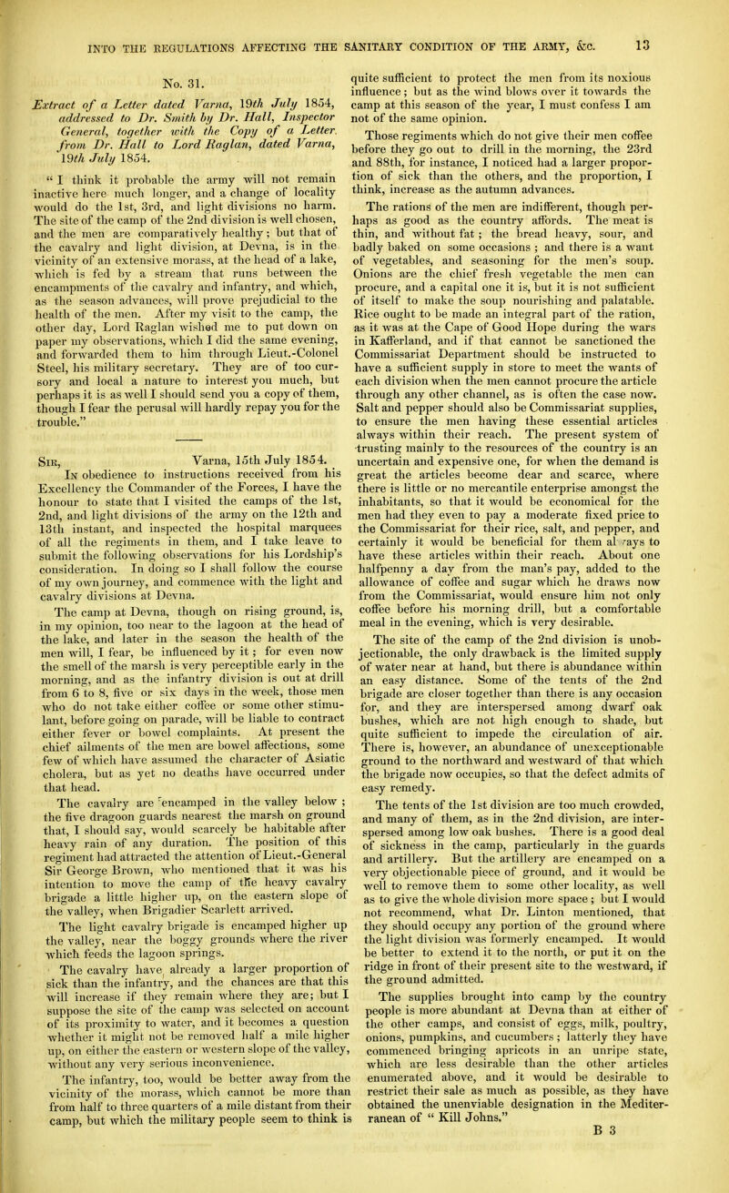 No. 31. Extract of a Letter dated Varna, Vdth July 1854, addressed to Dr. Smith hy Dr. Hall, Inspector General, together ivith the Copy of a Letter, from Dr. Hall to Lord Raglan, dated Varna, 19th July 1854.  I think it probable the army will not remain inactive here much longer, and a change of locality would do the 1st, 3rd, and light divisions no harm. The site of the camp of the 2nd division is well chosen, and the men are comparatively healthy ; but that of the cavalry and light division, at Devna, is in the vicinity of an extensive morass, at the head of a lake, which is fed by a stream that runs between the encampments of the cavalry and infantry, and which, as the season advances, will prove prejudicial to the health of the men. After my visit to the camp, the other day, Lord Raglan wished me to put down on paper my observations, which I did the same evening, and forwarded them to him through Lieut.-Colonel Steel, his military secretary. They are of too cur- sory and local a nature to interest you much, but perhaps it is as Avell I should send you a copy of them, though I fear the perusal will hardly repay you for the trouble, Sir, Varna, 15th July 1854. In obedience to instructions received from his Excellency the Commander of the Forces, I have the honour to state that I visited the camps of the 1st, 2nd, and light divisions of the army on the 12th and 13th instant, and inspected the hospital marquees of all the regiments in them, and I take leave to submit the following observations for his Lordship's consideration. In doing so I shall follow the course of my own journey, and commence with the light and cavalry divisions at Devna. The camp at Devna, though on rising ground, is, in my opinion, too near to the lagoon at the head of the lake, and later in the season the health of the men will, I fear, be influenced by it; for even now the smell of the marsh is very perceptible early in the morning, and as the infantry division is out at drill from 6 to 8, five or six days in the week, those men who do not take either coffee or some other stimu- lant, before going on parade, will be liable to contract either fever or bowel complaints. At present the chief ailments of the men are bowel affections, some few of which have assumed the character of Asiatic cholera, but as yet no deaths have occurred under that head. The cavalry are 'encamped in the valley below ; the five dragoon guards nearest the marsh on ground that, I should say, would scarcely be habitable after heavy rain of any duration. The position of this regiment had attracted the attention of Lieut.-General Sir George Brov/n, who mentioned that it was his intention to move the camp of tKe heavy cavalry brigade a little higher up, on the eastern slope of the valley, when Brigadier Scarlett arrived. The light cavalry brigade is encamped higher up the valley, near the boggy grounds where the river which feeds the lagoon springs. The cavalry have^ already a larger proportion of sick than the infantry, and the chances are that this will increase if they remain where they are; but I suppose the site of the camp was selected on account of its proximity to water, and it becomes a question whether it might not be removed half a mile higher up, on either the eastern or western slope of the valley, without any very serious inconvenience. The infantry, too, Avould be better away from the vicinity of the morass, which cannot be more than from half to three quarters of a mile distant from their camp, but Avhich the military people seem to think is quite sufficient to protect the men from its noxious influence; but as the Avind blows over it towards the camp at this season of the year, I must confess I am not of the same opinion. Those regiments which do not give their men coffee before they go out to drill in the morning, the 23rd and 88th, for instance, I noticed had a larger propor- tion of sick than the others, and the proportion, I think, increase as the autumn advances. The rations of the men are indifferent, though per- haps as good as the country affords. The meat is thin, and without fat ; the bread heavy, sour, and badly baked on some occasions ; and there is a want of vegetables, and seasoning for the men's soup. Onions are the chief fresh vegetable the men can procure, and a capital one it is, but it is not sufficient of itself to make the soup nourishing and palatable. Rice ought to be made an integral pai-t of the ration, as it was at the Cape of Good Hope during the wars in Kafferland, and if that cannot be sanctioned the Commissariat Department should be instructed to have a sufficient supply in store to meet the Avants of each division when the men cannot procure the article through any other channel, as is often the case now. Salt and pepper should also be Commissariat supplies, to ensure the men having these essential articles always within their reach. The present system of •trusting mainly to the resources of the country is an uncertain and expensive one, for when the demand is great the articles become dear and scarce, where there is little or no mercantile enterprise amongst the inhabitants, so that it Avould be economical for the men had they even to pay a moderate fixed price to the Commissariat for their rice, salt, and pepper, and certainly it would be beneficial for them al ^ays to have these articles within their reach. About one halfpenny a day from the man's pay, added to the alloAvance of coffee and sugar which he draws now from the Commissariat, would ensure him not only coffee before his morning drill, but a comfortable meal in the evening, which is very desirable. The site of the camp of the 2nd division is unob- jectionable, the only drawback is the limited supply of water near at hand, but there is abundance within an easy distance. Some of the tents of the 2nd brigade are closer together than there is any occasion for, and they are interspersed among dAvarf oak bushes, Avhich are not high enough to shade, but quite sufficient to impede the circulation of air. There is, however, an abundance of unexceptionable ground to the northAvard and westward of that which the brigade now occupies, so that the defect admits of easy remedy. The tents of the 1st division are too much croAvded, and many of them, as in the 2nd division, are inter- spersed among Ioav oak bushes. There is a good deal of sickness in the camp, particularly in the guards and artillery. But the artillery are encamped on a very objectionable piece of ground, and it Avould be well to remove them to some other locality, as Avell as to give the whole division more space ; but I would not recommend, what Dr. Linton mentioned, that they should occupy any portion of the ground where the light division Avas formerly encamped. It Avould be better to extend it to the north, or put it on the ridge in front of their present site to the westward, if the ground admitted. The supplies brought into camp by the country people is more abundant at Devna than at either of the other camps, and consist of eggs, milk, poultry, onions, pumpkins, and cucumbers ; latterly they have commenced bringing apricots in an unripe state, which are less desirable than the other articles enumerated above, and it would be desirable to restrict their sale as much as possible, as they have obtained the unenviable designation in the Mediter- ranean of  Kill Johns.