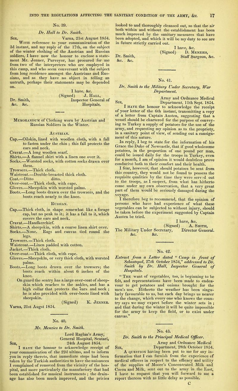 No. 39. Dr. Hall to Dr. Smith. Siu, Varna, 21st August 1854. With i-eference to your communication of the 3d instant, and my reply of the 17th, on the subject of the Avinter clothing of the Austrian and Russian soldiers, I have now the honour to enclose a state- ment Mr. Jenner, Purveyor, has procured for me from two of the interpreters who are employed in this camp, and who seem conversant with the subject from long residence amongst the Austrians and Rus- sians, and as they have no object in telling an untruth, perhaps their statements may be depended on. I have, &c. (Signed) J. Hall, Dr. Smith, Inspector General of &c. &c. Hospitals. Memorandum of Clothing worn by Austrian and Russian Soldiers in the Winter. Austrian. Cap.—Oilskin, lined with woollen cloth, with a fall to fasten under the chin ; this fall protects the ears and neck. Cravat.—A long woollen scarf. Shirts.—A flannel shirt with a linen one over it. Socks.—Worsted socks, with cotton socks drawn over them. Trowsers.—Thick cloth. Waistcoat.—Double-breasted thick cloth. Coat.—Ditto ditto. Over-coat.—Thick cloth, with cape. Gloves.—Sheepskin with worsted palms. Boots.—Long boots drawn over the trowsers, and the boots reach nearly to the knee. Russian. Cap.—Thick cloth, in shape somewhat like a forage cap, but no peak to it; it has a fall to it, which covers the ears and neck. Cravat.—Handkerchief. Shirts.—A sheepskin, with a coarse linen shirt over. Socks.—None. Rags and canvas tied round the legs. Trowsers.—Thick cloth. Waistcoat.—Linen padded with cotton. Jacket,—Thick cloth. Over-coat.—Thick cloth, with cape. Gloves.—Sheepskin, or very thick cloth, with worsted palms. Boots.—Long boots drawn over the trowsers; the boots reach within about 6 inches of the knee. On guard the sentry has a large over-coat of sheep- skin which reaches to the ankles, and has a high collar that protects the ears and neck ; he is also provided with over-boots lined with sheepskin. (Signed) K. Jenner. Varna, 21st Augst 1854. No. 40. Mr, Menzies to Dr. Smith. Lord Raglan's Army, General Hospital, Scutari, Sir, 24th August 1854. I HAVE the honour to acknowledge receipt of your communication of the 22d ultimo, and to inform you in reply thereto, that immediate steps had been taken by the Turkish authorities to have the nuisances I complained of removed from the vicinity of the hos- pital, and more jiarticularly the manufactory that had been established for musical instruments ; the drain- age has also been much improved, and the privies looked to and thoroughly cleansed out, so that the air both within and without the establishment has been much improved by the sanitary measures that have been adopted, and which it will be my duty to see are in future sti-ictly carried out. I have, &c. (Signed) D. Menzies, Dr. Smith, StatF Surgeon, &c. ' &c. &c. No. 41. Dr. Smith to the Military Under Secretary, War Department. Army and Ordnance Medical Sir, Department, 11th Sept. 1854. I HAVE the honour to acknowledge the receipt of your letter of the 6th instant, transmitting a copy of a letter from Captain Austen, suggesting that a vessel should be chartered for the purpose of convey- ing to Turkey a supply of potatoes for the use of the army, and requesting my opinion as to the propriety, in a sanitary point of view, of sending out a consign- ment of this nature. In reply, I beg to state for the information of his Grace the Duke of Newcastle, that if good wholesome potatoes, in the proportion of one pound per man, could be issued daily for the troops in Turkey, even for a month, I am of opinion it would doubtless prove conducive both to their comfort and their health. I fear, however, that should potatoes be sent from this country, they would not be found to possess the requisite qualities by the time they were serv -d out to the troops, as I suspect, from what has hitherto come under my own observation, that a very great part of them would be seriously damaged during the voyage. I therefore beg to recommend, that the opinion of persons who have had experience of what these vegetables can be subjected to without injury, should be taken before the experiment suggested by Captain Austen be tried. I have, &c. (Signed) A. Smith, The Military Under Secretary, Director General. &c. &c. No. 42. Extract from a Letter dated  Camp in front of Sebastopol, 21 th October 1854, addressed to Dr. Smith by Dr. Hall, Inspector General of Hospitals.  The want of vegetables, too, is beginning to be felt, and representations have been made to endea- vour to get potatoes and onions brought for the men's use. Hitherto the weather has been singu- larly favourable to us, but each day brings us nearer to the change, which every one who knows the coun- try says we may expect before the Avinter sets in ; and that during the winter it will be quite impossible for the army to keep the field, or to exist under canvas. No. 43. Dr. Smith to the Principal 3Iedical Officer. Army and Ordnance Medical Sir, Department, 28th October 1854. A question having been put to me for any in- formation that I can furnish from the experience of medical officers in respect to the efficacy and utility of the supplies of Moore's Concentrated Milk and Cocoa and Milk, sent out to the army in the East, I have to request that you will forward to me a report thereon with as little delay as possible. C