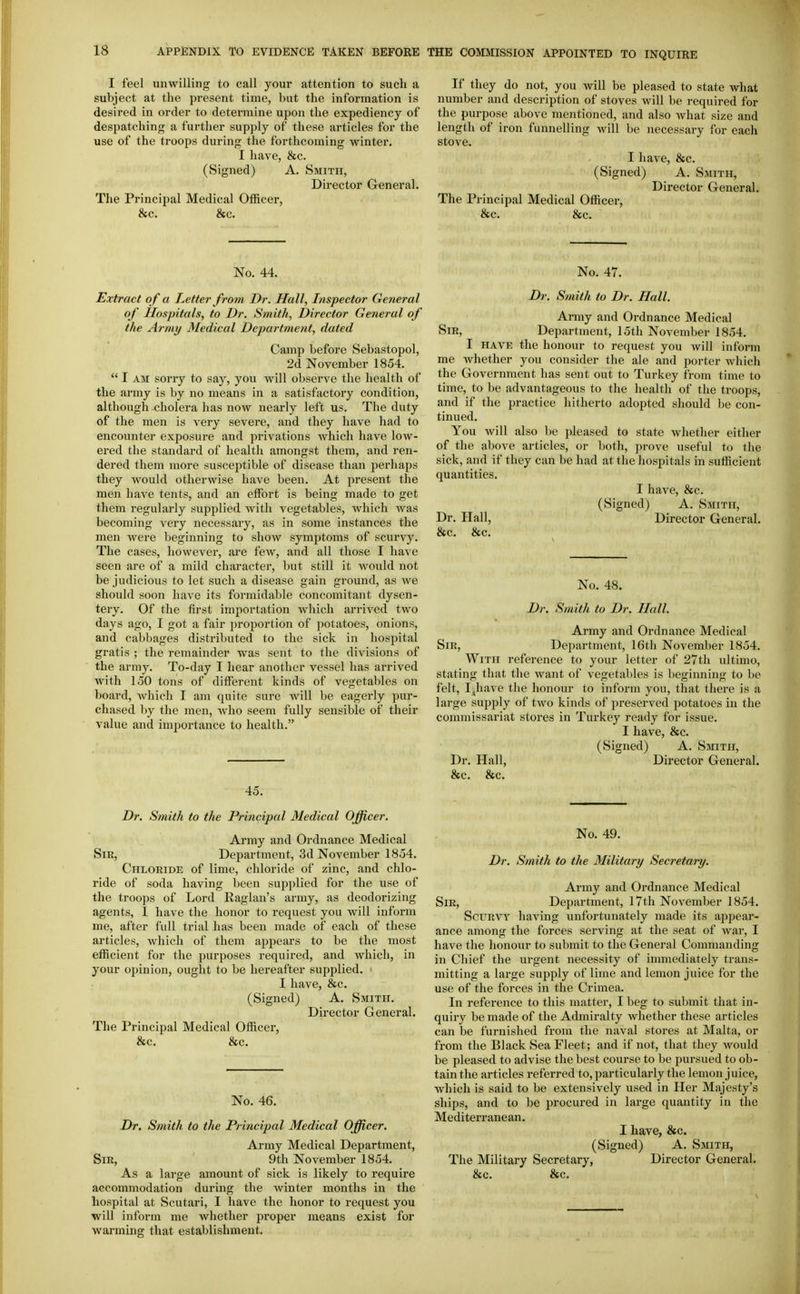 I feel unwilling to call your attention to such a subject at the present time, but the information is desired in order to determine upon the expediency of despatching a further supply of these articles for the use of the troops during the forthcoming winter. I have, &c. (Signed) A. Smith, Director General. The Principal Medical Officer, &c. &c. If they do not, you will be pleased to state what number and description of stoves will be required for the purpose above mentioned, and also Avhat size and length of iron funnelling will be necessary for each stove. I have, &c. (Signed) A. Smith, Director General. The Principal Medical Officer, &c. &c. No. 44. Extract o f a Letter from Dr. Hall, Inspector General of Hospitals, to Dr. Smith, Director General of the Army Medical Department, dated Camp before Sebastopol, 2d November 1854.  I AM sorry to say, you will observe the health of the army is by no means in a satisfactory condition, although cholera has now nearly left us. The duty of the men is very severe, and they have had to encounter exposure and privations which have low- ered the standard of health amongst them, and ren- dered them more susceptible of disease than perhaps they would otherwise have been. At present the men have tents, and an effort is being made to get them regularly supplied with vegetables, Avhich was becoming very necessary, as in some instances the men were beginning to show symptoms of scurvy. The cases, however, are few, and all those I have seen are of a mild character, but still it would not be judicious to let such a disease gain ground, as we should soon have its formidable concomitant dysen- tery. Of the first importation which arrived two days ago, I got a fair proportion of potatoes, onions, and cabbages distributed to the sick in hospital gratis ; the remainder was sent to the divisions of the army. To-day I hear another vessel has arrived with 150 tons of different kinds of vegetables on board, which I am quite sure will be eagerly pur- chased by the men, Avho seem fully sensible of their value and importance to health. 45. Dr. Smith to the Principal Medical Officer. Army and Ordnance Medical Sir, Department, 3d November 1854. Chloride of lime, chloride of zinc, and chlo- ride of soda having been supplied for the use of the troops of Lord Raglan's array, as deodorizing agents, I have the honor to request you will inform me, after full trial has been made of each of these articles, which of them appears to be the most efficient for the purposes required, and which, in your opinion, ought to be hereafter supplied. I have, &c. (Signed) A. Smith. Director General. The Principal Medical Officer, &c. &c. No. 46. Dr. Smith to the Principal Medical Officer. Array Medical Department, Sir, ' 9th November 1854. accommodation during the winter months in the hospital at Scutari, I have the honor to request you will inform me whether proper means exist for warming that establishment. No. 47. Dr. Smith to Dr. Hall. Army and Ordnance Medical Sir, Department, 15th November 1854. I have the honour to request you will inform me whether you consider the ale and porter which the Government has sent out to Turkey from time to time, to be advantageous to the health of the troops, and if the practice hitherto adopted should be con- tinued. You will also be pleased to state whether either of the above articles, or both, prove useful to the sick, and if they can be had at the hospitals in sufficient quantities. I have, &c. (Signed) A. Smith, Dr. Hall, Director General. &c. &c. No. 48. Dr. Smith to Dr. Hall. Army and Ordnance Medical Sir, Department, 16th November 1854. With reference to your letter of 27th ultimo, stating that the want of vegetables is beginning to be felt, I;jhave the honour to inform you, that there is a large supply of two kinds of preserved potatoes in the commissariat stores in Turkey ready for issue. I have, &c. (Signed) A. Smith, Dr. Hall, Director General. &c. &c. No. 49. Dr. Smith to the Military Secretary. Army and Ordnance Medical Sir, Department, 17th November 1854. Scurvy having unfortunately made its appear- ance among the forces serving at the seat of war, I have the honour to submit to the General Commanding in Chief the urgent necessity of immediately trans- mitting a large supply of lime and lemon juice for the use of the forces in the Crimea. In reference to this matter, I beg to submit that in- quiry be made of the Admiralty whether these articles can be furnished from the naval stores at Malta, or from the Black Sea Fleet; and if not, that they would be pleased to advise the best course to be pursued to ob- tain the articles referred to, particularly the lemon juice, which is said to be extensively used in Her Majesty's ships, and to be procured in large quantity in the Mediterranean. I have, &c. (Signed) A. Smith, The Military Secretary, Director General.