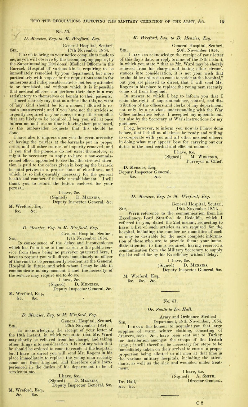 No. 50. D. Menzies, Esq. to M. Wreford, Esq. General Hospital, Scutari, Sir, 17th November 1854. I HAVE to bring to your notice complaints made to me, as you will observe by the accompanying papers, by the Superintending Divisional Medical Officers in the Barriick Hospital of various kinds, requiring to be immediately remedied by your department, but more particularly with respect to the requisitions sent in for numerous and indispensable articles not being attended to or furnished, and without Avhich it is impossible that medical officers can perform their duty in a Avay satisfactory to themselves or benefit to their patients. I need scarcely say, that at a time like this, no Avant of 'any kind should be for a moment allowed to re- ^ main unanswered; and if you have not the articles so urgently required in your store, or any other supplies that are likely to be required, I beg you will at once inform me and lose no time in having them purchased, as the ambassador requests that this should be done. I have also to impress upon you the great necessity of having the privies at the barracks put in proper order, and all other sources of impurity removed; and if you find the pioneers do not exert themselves, it might be necessary to apply to have a non-commis- sioned officer appointed to see that the strictest atten- tion is paid to the orders given in keeping the barrack hospital privies in a jiroper state of cleanliness, and which is so indispensably necessary for the general health and comfort of the whole establishment. I will thank you to return the letters enclosed for your perusal. I have, &c. (Signed) D. Mexzies, Deputy Inspector General, &c. M. Wreford, Esq. &c. &c. D, Menzies, Esq. to M. Wreford, Esq. General Hospital, Scutari, Sir, 17th November 1854. In consequence of the delay and inconvenience which has from time to time arisen to the public ser- vice from there being no purveyor quartered here, I have to request you will direct immediately an officer of this rank to be permanently resident at the General Hospital in future, and Avith whom I may be able to communicate at any moment I find the necessity of the service may require me to do so. I have, &c. (^Signed) D. Menzies, Deputy Inspector General, &c. M. Wreford, Esq., &c. &c. D. Menzies, Esq. to M. Wreford, Esq. General Hospital, Scutari, Sir, 20th November 1854. In acknowledging the receipt of your letter of the 18th instant, in which you state that Mr. Ward may shortly be relieved from his charge, and taking other things into consideration it is not my Avish that he should be ordered to come to reside at the hospital; but I have to direct you will send Mr. Rogers in his place immediately to replace the young man recently come out from England, and therefore quite inex- perienced in the duties of his department to be of service to me. I have, &c. (Signed) D. Menzies, Deputy Inspector General, &c. ■ M. Wreford, Esq., &c. &c. M. Wreford, Esq. to D. Menzies, Esq. General Hospital, Scutari, Sir, 20th November 1854. I HAVE to acknowledge the receipt of your letter of this day's date, in reply to mine of the 18th instant, in which you state  that as Mr. Ward may be shortly relieved from his charge, and taking other circum- stances into consideration, it is not your wish that he should be ordered to come to reside at the hospital, but you are pleased to direct, that I will send Mr. Rogers in his place to replace the young man recently come out from England. In ansAver to which I beg to inform you that I claim the right of superintendence, control, and dis- tribution of the officers and clerks of my department, not only by a previous understanding Avith the War Office authorities before I accepted my appointment, but also by the Secretary at War's instructions for my guidance. I beg, however, to inform you noAv as I have done before, that I shall at all times be ready and willing to co-operate with you and all other medical officers in doing Avhat may appear best for carrying out our duties in the most cordial and efficient manner. I have, 8fc. (Signed) M. Wreford, Purveyor in Chief. D. Menzies, Esq. Deputy Inspector General, &c. &c. D. Menzies, Esq. to M. Wreford, Esq. General Hospital, Scutari, Sir, 18th November 1854. With reference to the communication from his Excellency Lord Stratford de Redcliffe, Avhich I referred to you, dated the 2nd instant, requesting to have a list of such articles as Ave required for the hospital, including the number or quantities of each as may be desirable for the more complete informa- tion of those Avho are to provide them; your imme- diate attention to this is required, having received a communication from the Military Secretary to supply the list called for by his Excellency without delay. I have, &c. (Signed) D. Menzies, Deputy Inspector General, 8tc. M. Wreford, Esq., &c. &c. &c. No. 51. Dr. Smith to Dr. Hall. Ai-my and Ordnance Medical Sir, Department, 18th November, 1854. I HAVE the honour to acquaint you that large supplies of Avarm Avinter clothing, consisting of draAvers, socks, &c., have been sent out to Turkey for distribution amongst the troops of the British army ; it Avill therefore be necessary for steps to be immediately taken on tlieir arrival to ensure a proper proportion being allotted to all men at that time in the various military hospitals, including the atten- dants, as well as the sick and Avounded under treat- ment. I have, &c. (Signed) A. Smith, Dr. Hall, Director General. &c. &c.' C2