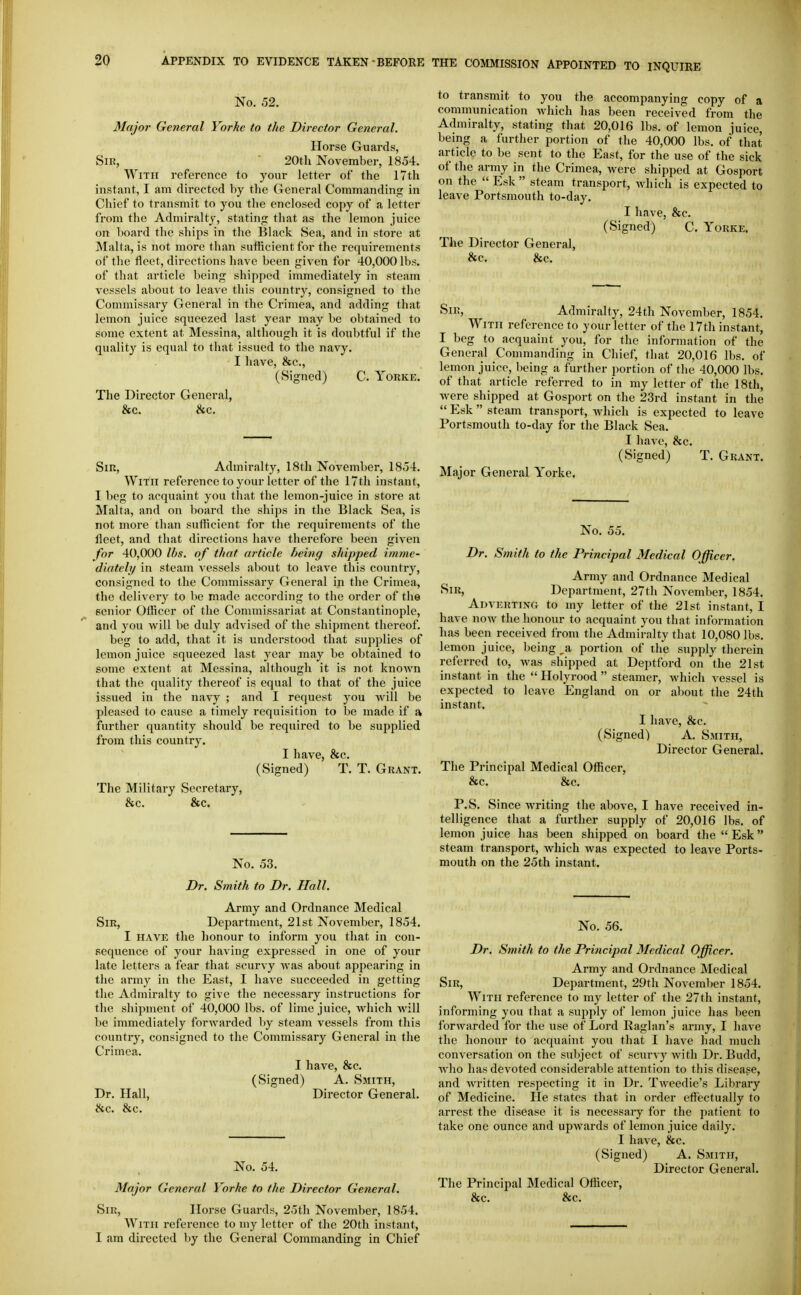 No. 52. Major General Yorke to the Director General. Horse Guards, Sir, ■ 20th November, 1854. With reference to your letter of the 17th instant, I am directed by the General Commanding in Chief to transmit to you the enclosed copy of a letter from the Admiralty, stating that as the lemon juice on board the ships in the Black Sea, and in store at Malta, is not more than sutftcient for the requirements of the fleet, directions have been given for 40,000 lbs. of tliat article being shipped immediately in steam vessels about to leave this country, consigned to the Commissary General in the Crimea, and adding that lemon juice squeezed last year may be obtained to some extent at Messina, although it is doubtful if the quality is equal to that issued to the navy. I have, &c., (Signed) C. Yorke. The Director General, &c. &c. Sir, Admiralty, 18th November, 1854. With reference to your letter of the 17th instant, I beg to acquaint you that the lemon-juice in store at Malta, and on board the ships in the Black Sea, is not more than sufficient for the requirements of the fleet, and that directions have therefore been given for 40,000 lbs. of that article being shipped imme- diately in steam vessels about to leave this country, consigned to the Commissary General in the Crimea, the delivery to be made according to the order of the senior Officer of the Commissariat at Constantinople, and you will be duly advised of the shipment thereof. beg to add, that it is understood that supplies of lemon juice squeezed last yciar may be obtained to some extent at Messina, although it is not known that the quality thereof is equal to that of the juice issued in the navy ; and I request you will be pleased to cause a timely requisition to be made if a further quantity should be required to be supplied fi'om this country. I have, &c. (Signed) T. T. Grant. The Military Secretary, &c. &c. No. 53. Dr. Smith to Dr. Hall. Army and Ordnance Medical Sir, Department, 21st November, 1854. I HAVE the honour to inform you that in con- sequence of your having expressed in one of your late letters a fear that scurvy Avas about appearing in tlie army in the East, I have succeeded in getting the Admiralty to give the necessary instructions for the shipment of 40,000 lbs. of lime juice, which will be immediately forAvarded by steam vessels from this country, consigned to the Commissary General in the Crimea. I have, &c. (Signed) A. Smith, Dr. Hall, Director General. &c. &c. No. 54. Major General Yorke to the Director General. Sir, Iloi-se Guards, 25th November, 1854. With reference to my letter of the 20th instant, I am directed by the General Commanding in Chief to transmit to you the accompanying copy of a communication Avhich has been received from the Admiralty, stating that 20,016 lbs. of lemon juice, being a further portion of the 40,000 lbs. of that article to be sent to the East, for the use of the sick of the army in the Crimea, were shipped at Gosport on the  Esk  steam transport, Avhich is expected to leave Portsmouth to-day. I have, &c. (Signed) C. Yorke. The Director General, &c. &c. Sir, Admiralty, 24th November, 1854. With reference to your letter of the 17th instant, I beg to acquaint you, for the information of the General Commanding in Chief, that 20,016 lbs. of lemon juice, being a further portion of the 40,000 lbs. of that article referred to in my letter of the 18th, were shipped at Gosport on the 23rd instant in the  Esk  steam transport, which is expected to leave Portsmouth to-day for the Black Sea. I have, &c. (Signed) T. Grant. Major General Yorke. No. 55. Dr. Smith to the Principal Medical Officer. Army and Ordnance Medical Sir, Department, 27th November, 1854. Adverting to my letter of the 21st instant, I have now the honour to acquaint you that information has been received from the Admiralty that 10,080 lbs. lemon juice, being ,a portion of the supply therein referred to, was shipped at Deptford on the 21st instant in the  Holyrood  steamer, which vessel is expected to leave England on or about the 24th instant. I have, &c. (Signed) A. Smith, Director General. The Principal Medical Ofl^icer, &c. &c. P.S. Since writing the above, I have received in- telligence that a further supply of 20,016 lbs. of lemon juice has been shipped on board the  Esk steam transport, which was expected to leave Ports- mouth on the 25th instant. No. 56. Dr. Smith to the Principal Medical Officer. Army and Ordnance Medical Sir, Department, 29th November 1854. With reference to my letter of the 27th instant, informing you that a supply of lemon juice has been forwarded for the use of Lord Raglan's army, I have the honour to acquaint you that I have had much conversation on the subject of scurvy with Dr. Budd, who has devoted considerable attention to this disease, and written respecting it in Dr. Tweedie's Library of Medicine. He states that in order effectually to arrest the disease it is necessary for the patient to take one ounce and upwards of lemon juice daily. I have, &c. (Signed) A. Smith, Director General. The Principal Medical Officer,