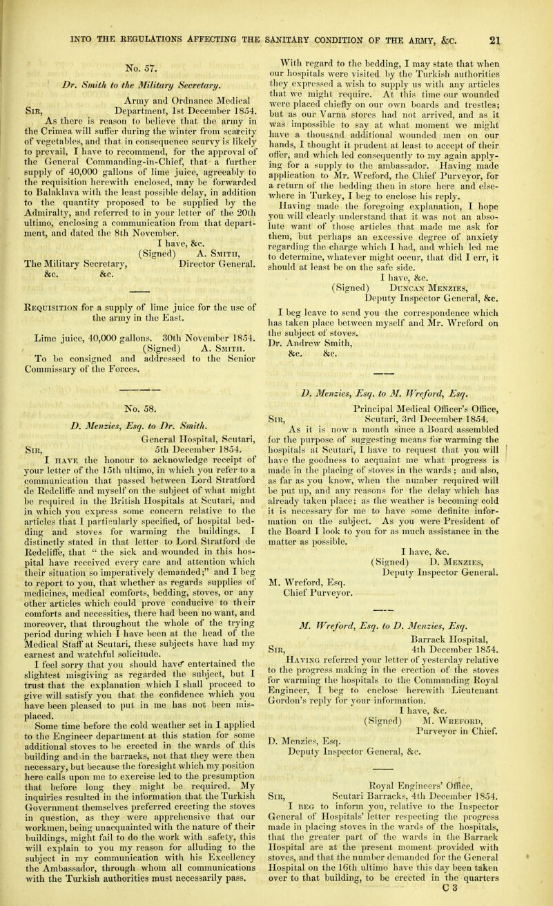 No. 57. Dr. Smith to the Military Secretary. Army and Ordnance Medical Sir, Department, 1st December 1854. As there is reason to believe tliat the army in the Crimea will sulfer during the winter from scarcity of vegetables, and that in consequence scurvy is likely to prevail, I have to recommend, for the approval of the General Commanding-in-Chief, that a further supply of 40,000 gallons of lime juice, agreeably to the requisition herewith enclosed, may be forwarded to Balaklava Avith the least possible delay, in addition to the quantity proposed to be supplied by the Admiralty, and referred to in your letter of the 20th ultimo, enclosing a communication from that deiiart- ment, and dated the 8th November. I have, &c. (Signed) A. Smith, The Military Secretai-y, Director General. &c. &c. Kequisition for a supply of lime juice for the use of the army in the East. Lime juice, 40,000 gallons. 30th November 1854. (Signed) A. Smith. To be consigned and addressed to the Senior Commissary of the Forces. No. 58. D. Menzies, Esq. to Dr. Smith. General Plospital, Scutari, Sir, 5th December 1854. I HAVE the honour to acknowledge receipt of your letter of the 15th ultimo, in which you refer to a communication that passed between Lord Stratford de Redcliffe and myself on the subject of Avhat might be required in the British Hospitals at Scutari, and in which you express some concern relative to the articles that I partir-ularly specified, of hospital bed- ding and stoves for warming the buildings. I distinctly stated in that letter to Lord Stratford de Eedcliffe, that  the sick and wounded in this hos- pital have received every care and attention which their situation so imperatively demanded; and I beg to report to you, that whether as regards supplies of medicines, medical comforts, bedding, stoves, or any other articles which could prove conducive to their comforts and necessities, there had been no want, and moreover, that throughout the whole of the trying period during which I have been at the head of the Medical Staff at Scutari, these subjects have had my earnest and watchful solicitude. I feel sorry that you should have* entertained the slightest misgiving as regarded the subject, but I trust that the explanation Avhich I shall proceed to give will satisfy you that the confidence which you have been pleased to put in me has not been mis- placed. Some time before the cold weather set in I applied to the Engineer department at this station for some additional stoves to be erected in the wards of this building and^in the barracks, not that they Avere then necessary, but because the foresight Avhich my position here calls upon me to exercise led to the presumption that before long they might be required. My inquiries resulted in the information that the Turkish Government themselves preferred erecting the stoves in question, as they Avere apprehensive that our Avorkmen, being unacquainted with the nature of their buildings, might fail to do the Avork with safety, this will explain to you my reason for alluding to the subject in my communication Avith his Excellency the Ambassador, through whom all communications with the Turkish authorities must necessarily pass. With regard to the bedding, I may state that when our hospitals Avere visited by the Turkish authorities they expressed a Avisli to supply us Avith any articles that Ave might require. At this time our wounded Avere placed chiefly on our OAvn boards and trestles; but as our Varna stores had not arrived, and as it Avas impossible to say at Avhat moment Ave might have a thousand additional Avounded men on our hands, I thought it prudent at least to accept of their offer, and Avliich led consequently to my again aj^ply- ing for a supply to the ambassador. Having made application to Mr. Wreford, tlie Chief Purveyor, for a return of the bedding then in store here and else- Avhere in Turkey, I beg to enclose his reply. Having made the foregoing explanation, I hope you Avill clearly understand that it Avas not an abso- lute Avant of tliose articles that made me ask for them, but perhaps an excessive degree of anxiety regarding the charge Avhich I had, and Avhich led me to determine, AAdiatever might occur, that did I err, it should at least be on the safe side. I have, &c. (Signed) Duncan Menzies, Deputy Inspector General, &c. I beg leave to send you the correspondence Avhich has taken place betAveen myself and Mr. Wreford on the subject of stoves. Dr. AndrcAv Smith, &c. &c. D. Menzies, Esq. to M. Wreford, Esq. Princijial Medical Officer's Office, Sir, Scutari, 3rd December 1854. As it is noAV a month since a Board assembled for the purpose of suggesting means for Avarming the hospitals at Scutari, I have to request that you will have the goodness to acquaint me Avhat progress is made in the placing of stoves in the Avards ; and also, as far as you knoAV, Avhen the number required Avill be put up, and any reasons for the delay Avliich has already taken place; as the Aveather is liecoming cold it is necessary for me to have some definite infor- mation on the subject. As you were President of the Board I look to you for as much assistance in the matter as possible. I have, he. (Signed) D. Menzies, Deputy Inspector General. M. Wreford, Esq. Chief Purveyor. 31. Wreford, Esq. to D. Menzies, Esq. Barrack Hospital, Sir, 4th December 1854. Haa^ng referred your letter of yesterday relative to the progress making in the erection of the stoves for Avarming the hospitals to the Commanding Royal Engineer, I beg to enclose hercAvith Lieutenant Gordon's reply for your information. I have, &c. (Signpd) M. Wreford, Purveyor in Chief. D. Menzies, Esq. Deputy Inspector General, 8cc. Royal Engineers' Office, Sir, Scutari Barracks, 4th December 1854. I BEG to inform you, relative to the Inspector General of Hospitals' letter respecting the progress made in placing stoves in the Avards of the hospitals, that the greater part of the Avards in the Barrack Hospital are at the present moment provided with stoves, and that the number demanded for the General Hospital on the 16th ultimo have this day been taken over to that building, to be erected in the quarters C3