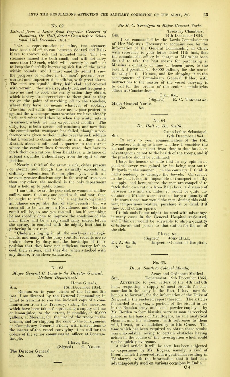 No. 62. Extract from a Letter from Inspector General of Hospitals, Dr. Hall, dated '■'■Camp before Sebas- topol, I5th December 1854.  On a representation of mine, two steamers have been told off, to run between Scutari and Bala- klava, to convey sick and wounded men. The two steamers named are both small, and will not carry more than 150 each, which will scarcely be sufficient to keep the fearfully increasing sick list of the army within bounds; and I must candidly admit I view the progress of winter, in the men's present over- - worked and unprotected condition, with great alarm. The men are squalid, dirty, half clad, and covered with vermin ; they are irregularly fed, and frequently have no fuel to cook the scanty ration they obtain, which is very often served out to them just as they are on the point of marching off to the trenches, where they have no means whatever of cooking. , The thin bell tents they have are a poor protection i against the wet tempestuous weather we liave already / had; and what will they be when the winter sets in ) in earnest, wliich we may expect next month? The , duty, too, is both severe and constant; and now that i the commissariat transport has failed, though a pre- '} ference was given to their mules over the sick soldiers ~ that I wanted to obtain shelter for, in a village called Karani, about a mile and a quarter to the rear of where the cavalry lines formerly were, they have to fetch their own rations from Balaklava, a distance of at least six miles, I should say, from the right of our position. r  Nearly a third of the army is sick, either present S or absent; and, though this naturally exceeds all / ordinary calculations for supplies, yet, with all I or even greater disadvantages in the way of transport \ than any other, the medical is the only department that is held up to public odium.  I am quite aware the poor sick or wounded soldier suffers more than any one could wisli, and more than 'I he ought to suffer, if we had a regularly-organized ambulance corps, like that of the French ; but we ■ seem all to be waiters on Providence, and what the s result will be, no one yet can tell ; but if something ; be not speedily done to improve the condition of the men, there will be a very small army indeed left in the spring, to contend with the mighty host that is < gathering in our rear.  Cholera is raging in all the newly-arrived regi- ments, and many of the puny youthful recruits are so broken down by duty and. the hardships of their position that they have not sufficient energy left to cook their rations, and they die, when attacked with any disease, from sheer exhaustion. No. 63. Major General C. Yorke to the Director General, Medical Department.' Horse Guards, Sir, 16th December 1854. Referring to your letters of the 1st and oth inst., I am directed by the General Commanding in Chief to transmit to you the inclosed copy of a com- munication from the Treasury, stating the measures which have been taken for procuring a supply of lime or lemon juice, to the extent, if possible, of 40,000 gallons, at Messina, for the use of the troops in the Crimea, and for shipping the same to the consignment of Commissary General Filder, with instructions to the master of the vessel conveying it to call for the orders of the senior commissariat officer at Constan- tinople. I have, &c., (Signed) C. Yorke. The Director General, &c. &c. Sir E. C. Trevelyan to Major- General Yorke. Treasury Chambers, Sir, 14th December 1854. I AM commanded by the Lords Commissioners of Her Majesty's Treasury to acquaint you, for the information of the General Commanding in Chief, with reference to your letter dated 11 th inst., that the commissariat officer in charge at Malta has been desired to take the best means for purchasing at Messina a quantity of lime or lemon juice, to the extent, if possible, of 40,000 gallons, for the use of the army in the Crimea, and for shipping it to the consignment of Commissary General Filder, with instructions to the master of the vessel carrying it to call for the orders of the senior commissariat officer at Constantinople. I am, &c., (Signed) E. C. Trevelyan. Major-General Yorke, &c. &c. No. 64. Dr. Hall to Dr. Smith. Camp before Sebastopol, Sir, 17th December 1^54. In reply to your communication of the 15th Novembei, wishing to know whether I consider the ale and porter sent out from time to time has been advantageous or not to the health of the troops, and if the practice should be continued; I have the honour to state that in my opinion no good wliatever was gained by its being sent out to Bulgaria in the summer ; on the contrary, I t'link it had a tendency to derange the bowels. On service in the field it is quite impossible to transport so bulky a supply, and here, where the men are compelled to fetch their own rations from Balaklava, a distance of between five and six miles, it would be quite un- obtainable, if there were ever so large a quantity of it in store there, nor would the men. during this cold, wet, tempestuous weather, purchase it or drink it if they could obtain spirits. I think malt liquor might be used with advantage - in many cases in the General Hospital at Scutari, and I think it would be advisable to ship a quantity of bitter ale and porter to that station for the use of the sick. I have, 8fc. (Signed) John Hall, Dr. A. Smith, Inspector General of Hospitals. &c. &c. No. 65. Dr. A. Smith to Colonel Mundy. Army and Ordnance Medical Sir, Department, 19th December 1854. Adverting to your letters of the 4th and 6th inst., respecting a supply of meat biscuits for con- sumption in the army in the East, I have now the honour to forward, for the information of the Duke of Newcastle, the enclosed report thereon. The articles forwarded to me, viz., a portion of the biscuit in use in the Russian army, and some powder employed by Mr. Borden to form biscuits, were as soon as received placed in the hands of Mr. Rogers, an able analytical chemist, and his statement with reference to them will, I trust, jjrove satisfactory to His Grace. The time which has been required to obtain these results was unavoidable, owing to certain obstacles having arisen in the course of the investigation which could not be quickly overcome. A third article, it will be seen, has been subjected to experiment by Mr. Rogers, namely, a kind of biscuit which I received from a gentleman residing in Edinburgh, with the information that it had been advantageously used on various occasions in India. C4