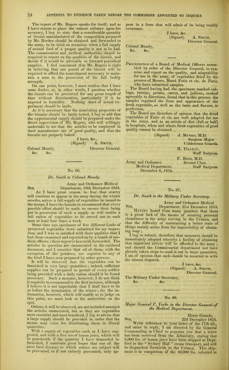 The report of Mr. Rogers speaks for itself; and as I have reason to place the utmost reliance upon his accuracy, I beg to state that a considerable quantity of biscuit manufactured of the composition prepared by Mr. Borden should be obtained and forwarded to the army, to be tried on occasions when a full supply of animal food of a proper quality is not to be had. The commissariat and medical authorities should be required to report on the qualities of the biscuit, and decide if it would be advisable to forward periodical supplies. I feel convinced that Mr. Rogers is right in believing that one pound of the biscuit will be required to afford the nourishment necessary to main- tain a man in the possession of his full bodily atrength. On one point, however, I must confess that I have some doubts, or, in other words, I question whether the biscuit can be jireserved for any great length of time Avitliout deterioration, particularly if it be exposed to humidity. Nothing short of actual ex- periment should be made. As it is necessary that the nourishing properties of the biscuits should be I'airly tested, I beg to add that the experimental supply should be prepared under the direct supervision of Mr. Rogers, who will willingly undertake to see that the articles to be employed in their manufacture are of good quality, and that the biscuits are properly baked. I have, &c., (Signed) A. Smith, Colonel Mund}', Director General. &c. &c. No. 66. Dr. Smith to Colonel Mundi/. Army and Ordnance Medical Sir, Department, 19th December 1854. As I have great reason to fear that scurvy will continue to appear in the army during the winter months, unless a full supply of vegetables be issued to the troops, I have the honour to recommend that every possible effort should be made to ensure their being put in possession of such a supply as will enable a full ration of vegetables to be served out to each man at least four times a week. Some time ago .specimens of five different kinds of preserved vegetables were submitted for my inspec- tion, and I was so satisfied with their qualities that I had them examined and reported on by a board of me- dical ofHcers ; their report is herewith forwarded. The articles in question are enumerated in the enclosed document, and I consider that all of them, with the exception of the potatoes, are superior to any of the kind I have seen prepared by other persons. It will be observed that the vegetables can be furnished in very large quantities ; indeed, sufficient supplies can be prepared to permit of every soldier being provided with a daily ration should it be found necessary. Such a measure, however, I do not think it requisite to recommend in the first instance, although I believe it is not improbable that I shall have to do so before the termination of the winter ; for the in- formation, however, which will enable us to judge on this point, we must look to the authorities on the spot. Onions, it will be observed, are not included amongst the articles enumerated, but as they are vegetables most essential and most beneficial, I beg to advise that a large supply should be provided in order that the means may exist for distributing them in liberal quantities. With a supply of vegetables such as I have sug- gested, and with a free use of lemon juice, which will be practicable if the quantity I have demanded be furnished, I entertain great hopes that one of the most fatal diseases to which armies are subject will be prevented, or if not entirely prevented, only ap- pear in a form that will admit of its being readily overcome. I have, &c. (Signed) A. Smith, Director General. Colonel Mundy, &c. &c. Proceedings of a Board of Medical Officers assem- bled by order of the Director General, to exa- mine and report on the quality, and adaptability for use in the army, of vegetables dried by the process of Messrs. Morel Fatio et cie. de Paris, who have submitted samples. The Board having had the specimens marked cab- bage, turnips, potato, carrot, and juUiene, cooked agreeably to directions, found that in this process the samples regained the form and appearance of the fresh vegetable, as well as the taste and flavour, to Ijerfection. The Board are therefore of opinion that the dried vegetables of Fatio et cie. are well adapted for use in the army, and as an article of diet (full or half) in hospitals, when and where fresh vegetables of good quality cannot be obtained. (Signed) J. Munro, M.D. Surgeon Major Coldstream Guards. H. PiLLEAU, Staff Surgeon. F. Reid, M.D. Army and Ordnance Second Class Medical Department, Staff Surgeon. December 6, 1854. No. 67. Dr. Smith to the Military Under Secretary. Army and Ordnance Medical Sir, Department, 21st December 1854, Having heard from many quarters that there is a great lack of the means of securing personal cleanliness in the army serving in the Crimea, and that the difficulty of maintaining a better state of things mainly arises from the impossibility of obtain- ing soap ; I beg to submit, therefore, that measures should be immediately adopted whereby a facility of obtaining that important article will be afforded to the army ; and should the Commissariat department not have already taken steps to send it out in large quantities, I am of opinion that such should be resorted to with the utmost dispatch. I have, &c. (Signed) A. Smith, Director General. The Military Under Secretary, &c. &c. No. 68. Major General C. Yorke to the Director General of the Medical Department. Horse Guards, Sir, 22d December 1854, With reference to your letter of the 17th ult,, and mine in reply, I am directed by the General Commanding in Chief to acquaint you that a letter has been received from the Admiralty, stating that 9,900 lbs, of lemon juice have been shipped at Dcpt- ford in the  Sydney Hall  steam transport, and will be dispatched forthwith to the Crimea, This ship- ment is in completion of the 40,000 lbs, referred to
