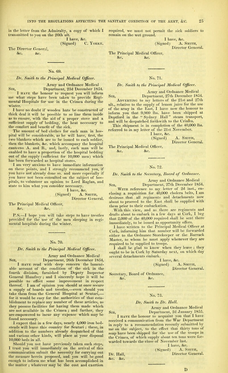 in the letter from the Admiralty, a copy of which I transmitted to you on the 20th ult. I have, &c. (Signed) C. Yorke. Tlie Dlrertor General, No. 69. Dr, Smith to the Principal Medical Officer. Army and Ordnance Medical Sir, Department, 23d December 1854. I HAVE the honour to request you will inform me what steps have been taken to provide Regi- mental Hospitals for use in the Crimea during the winter. I have no doubt if wooden huts be constructed of thick deal it will be possible to so line them inside as to ensure, with the aid of a proper stove and a sufficient supply of bedding, the heat necessary to the comfort and benefit of the sick. The amount of bed clothes for each man in hos- pital will be considerable, as he will have, first, the two blankets which are to be issued to each soldier, tlien the blankets, &c. which accompany the hospital canteens A. and B., and, lastly, each man will be enabled to have a proportion of the hospital bedding- out of the supply (sufficient for 10,000 men) Avhich has been forwarded as hospital stores. I am very anxious to have immediate information on tliese points, and I strongly recommend you, if you have not already done so. and more especially if you have not been consulted on the subject of hos- pitals, to volunteer an opinion to Lord Raglan, and state to him what you consider necessary. I have, &c. (Signed) A. Smith, Director General. The Principal Medical Officer, &c, &c. P.S.—I hope you will take steps to have trestles provided for the use of the men sleeping in regi- mental hospitals during the winter. No. 70. Dr. Smith to the Principal Medical Officer. Army and Ordnance Medical Sir, Department, 26th December 1854. I HAVE read Avith deep concern the lament- able account of the condition of the sick in the fourth division, furnished by Deputy Inspector General Humfrey ; and I sincerely hope it will be possible to eflfect some improvement in respect thereof. I am of opinion you should at once secure a supply of boards and trestles,—even should you take them from the General Hospital at Scutari,— for it would be easy for the authorities of that esta- blishment to replace any number of these articles, as they possess facilities for having them made which are not available in the Crimea ; and further, they are empowered to incur any expense which may be found necessary. I expect that in a few days, nearly 4,000 iron bed- steads will leave this country for Scutari ; these, in addition to the numbers already despatched of that and various other kinds, will place at your disposal 10,000 beds in all. Should you not have previously taken such steps, I trust you will immediately on the arrival of this communication submit the necessity for carrying out the measure herein proposed, and you will be good enough to inform me what has been accomplished in the matter ; whatever may be the cost and exertion required, we must not permit the sick soldiers to remain on the wet ground. I have, &c. (Signed) A. Smith, Director General. The Principal Medical Officer, &c. &c. No. 71. Dr. Smith tq the Principal Medical Officer. Army and Ordnance Medical Sir, Department, 27th December 1854. Adverting to my letters of the 21st and 27th ult., relative to the supply of lemon juice for the use of the army in the East, I have now the honour to inform you that 9,900 lbs. have been shipped at Deptford in the  Sydney Hall steam transport, and will be despatched forthwith to the Crim*ea. This shipment is in completion of the 40,000 lbs. referred to in my letter of the 21st November. I have, &c. (Signed) A. Smith, Director General, The Principal Medical Officer, &c. &c. No. 72. Dr. Smith to the Secretary, Board of Ordnance. Army and Ordnance Medical Sir, Department, 27th December 1854. With reference to my letter of 2d inst., en- closing a requisition for 40,000 cholera belts, I am desirous that all regiments and detachments now about to proceed to the East shall be supplied with them prior to their embarkation. With this vicAv, and as there are regiments and drafts about to embark in a few days at Cork, I beg that 2,000 of the 40,000 required shall be sent there immediately, to be issued as opportunity offi'rs. I have written to the Principal Medical Officer at Cork, informing him that number will be forwarded either to the Ordnance Storekeeper or the Barrack Master, to whom he must apply whenever they are required to be supplied to troops. I shall be glad to know when they leave ; they ought to be in Coi'k by Saturday next, on which day several detachments embark. I have, &c. (Signed) A. Smith, Director General. Secretary, Board of Ordnance, &c. &c. No. 73. Dr. Smith to Dr. Hall. Army and Ordnance Medical Sir, Department, 2d January 1855. I HAVE the honour to acquaint you that I have received a communication from the War Department in reply to a recommendation recently submitted by me on the subject, to the effect tliat thirty tons of soap have been shipped for the use of the troops in the Crimea, of which supply about ten tons were for- warded towards the close of November last. I have, &c. (Signed) A. Smith, Dr. Hall, Director General. &c. &c. D