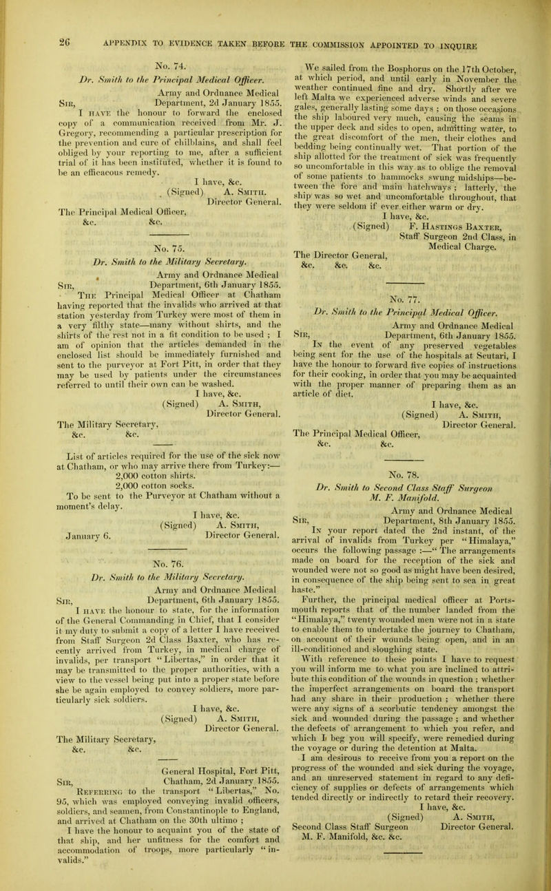 No. 74. Dr. Sniifh to the Principal Medical Officer. Array and Ordnance Medical SiK, Department, 2d Jannary 1855. I HAVE the liononr to forward the enclosed copy of a communication received from Mr. J. Gregory, recommending a particular prescription for the prevention and cure of chilblains, and shall feel obliged by your reporting to me, after a sufficient trial of it has been instituted, whether it is found to l)e an efficacous remedy. I have, &c. (Signed) A. Smith. Director General. The Principal Medical Officer, &c. &c. No. 75. Dr. Smith to the Military Secretary. , Army and Ordnance Medical Sm, Department, 6th January 185o. TnK Principal Medical Officer at Chatham having reported that the invalids who arrived at that station yesterday from Turkey were most of them in a very filthy state—many without shirts, and the shirts of the rest not in a fit condition to be used ; I am of opinion that the articles demanded in the enclosed list should be immediately furnished and sent to the purveyor at Fort Pitt, in order that they may be used by patients under the circumstances referred to until their own can be washed. I have, &c. (Signed) A. Smith, Director General. The Military Secretary, &c. ■ &c. List of articles required for the use of the sick noAv at Chatham, or who may arrive there from Turkey:— 2,000 cotton shirts. 2,000 cotton socks. To be sent to the Purveyor at Chatham without a moment's delay. I have, &c. (Signed) A. Smith, January 6. Director General. No. 76. Dr. Smith to the Military Secretary. Army and Ordnance Medical Sii;, Department, 6th January 1855. I HAVE the honour to state, for the information of the General Commanding in Chief, that I consider it my duty to submit a copy of a letter I have received from Staff Surgeon 2d Class Baxter, who has re- cently arrived from Turkey, in medical charge of invalids, per transport Libertas, in order that it may be transmitted to the proper authorities, with a view to the vessel being put into a proper state before she be again employed to convey soldiers, more par- ticularly sick soldiers. I have, &c. (Signed) A. Smith, Director General. The Military Secretary, &c. ■ he. General Hospital, Fort Pitt, SiRj Chatham, 2d January 1855. REFERRiNfi to the transport  Libertas, No. 95, which Avas employed conveying invalid officers, soldiers, and seamen, from Constantinople to England, and arrived at Chatham on the 30th ultimo ; I have the honour to acquaint you of the state of that ship, and her unfitness for the comfort and accommodation of troops, more particularly  in- valids. We sailed from the Bosphorus on the 17th October, at Avhich period, and until early in November the weather continued fine and dry. Shortly after we left Malta we experienced adverse winds and severe gales, generally lasting some days ; on those occasions the ship laboured very much, causing the seams in the upper deck and sides to open, admitting water, to the great discomfort of the men, their clothes and l)edding being continually Avet. That portion of the ship allotted for the treatment of sick was frequently so uncomfortable in this Avay as to oblige the removal of some patients to hammocks swung midships—be- tween the fore and main hatchways ; latterly, the ship Avas so Avet and uncomfortable throughout, that they Avere seldom if ever either Avarm or dry. I have, &c. (Signed) F. Hastings Baxter, Staff Surgeon 2nd Class, in Medical Charge. The Director General, &c. &c. &c. No. 77. Dr. Smith to the Principal Medical Officer. Army and Ordnance Medical Sir, Department, 6th January 1855. In the event of any preserved vegetables being sent for the use of the hospitals at Scutari, I have the honour to forward five copies of instructions for their cooking, in order that you may be acquainted Avith the proper manner of preparing them as an article of diet. I have, &c. (Signed) A. Smith, Director General. The Principal Medical Officer, &c. &c. No. 78. Dr. Smith to Second Class Staff Surgeon M. F. Manifold. Army and Ordnance Medical Sir, Department, 8th January 1855. In your report dated the 2nd instant, of the arrival of invalids from Turkey per Himalaya, occurs the foUoAving passage :— The arrangements made on board for the reception of the sick and Avounded Avere not so good as might have been desired, in consequence of the ship being sent to sea in great haste. Further, the principal medical officer at Ports- mouth reports that of the number landed from the Himalaya, tAventy Avounded men AA^ere not in a state to enable them to undertake the journey to Chatham, on account of their wounds being open, and in an ill-conditioned and sloughing state. With reference to these points I have to request you will inform me to what you are inclined to attri- bute this condition of the wounds in question ; whether the imperfect arrangements on board the transport had any share in their production ; Avhether there Avere any signs of a scorbutic tendency amongst the sick and wounded during the passage ; and Avhether the defects of arrangement to which you refer, and Avhich L beg you will specify, were remedied during the voyage or during the detention at Malta. I am desirous to receive from you a report on the progress of the wounded and sick during the voyage, and an unreserved statement in regard to any defi- ciency of supplies or defects of arrangements which tended directly or indirectly to retard their recoA^ery. I have, &c. (Signed) A. Smith, Second Class Staff Surgeon Director General. M. F. Manifold, &c. &c.
