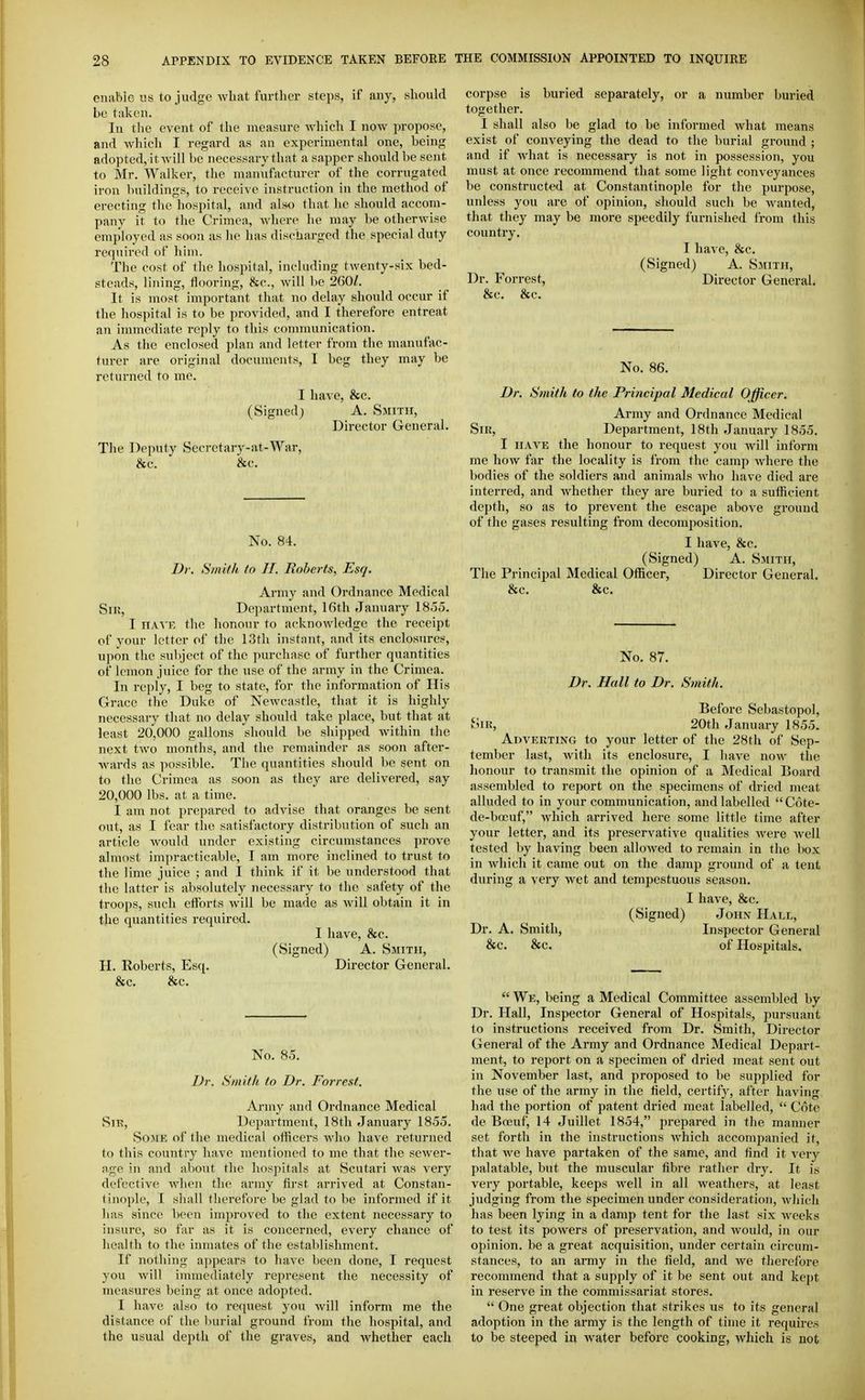 enable us to judge what further steps, if any, should be taken. In the event of the measure which I now propose, and which I regard as an experimental one, being adopted, itwill be necessary that a sapper should be sent to Mr. Walker, the manufacturer of the corrugated iron buildings, to receive instruction in the method of erecting the hospital, and also that he should accom- pany it to the Crimea, where lie may be otherwise employed as soon as he has discharged the special duty required of him. The cost of the hospital, including twenty-six bed- steads, lining, flooring, &c., will be 260/. It is most important that no delay should occur if the hospital is to be provided, and I therefore entreat an immediate reply to this communication. As the enclosed plan and letter from the manufac- turer are original documents, I beg they may be returned to me. I have, &c. (Signed) A. Smith, Director General. The Deputy Secretary-at-War, &c. &c. No. 84. Dr. Smith to II. Roberts, Esq. Army and Ordnance Medical Siu, Department, 16th January 1855. I HA'S'E the honour to acknowledge the receipt of your letter of the 13th instant, and its enclosures, upon the subject of the purchase of further quantities of lemon juice for the use of the army in the Crimea. In reply, I beg to state, for the information of His Grace the Duke of Newcastle, that it is highly necessary that no delay should take place, but that at least 20,000 gallons should be shipped Avithin the next two months, and the remainder as soon after- wards as possible. The quantities should l)e sent on to the Crimea as soon as they are delivered, say 20,000 lbs. at a time. I am not prepared to advise that oranges be sent out, as I fear tlie satisfactory distribution of such an article would under existing circumstances prove almost impracticable, I am more inclined to trust to the lime juice ; and I think if it be understood that the latter is absolutely necessary to the safety of the troops, such efforts will be made as Avill obtain it in the quantities required. I have, &c. (Signed) A. Smith, H. Roberts, Esq. Director General. &c. &c. No. 85. Dr. Smith to Dr. Forrest. Army and Ordnance Medical vSii?, Department, 18th January 1855. Some of the medical officers who have returned to this country have mentioned to me that the sewer- age in and about the hospitals at Scutari was very defective when the army first arrived at Constan- tinople, I shall therefore be glad to be informed if it has since been improved to the extent necessary to insure, so far as it is concerned, every chance of health to the inmates of the establishment. If nothing a])pears to have been done, I request you Avill immediately represent the necessity of measures being at once adopted. I have also to recpiest you will inform me the distance of the burial ground from the hospital, and the usual dei^th of the graves, and Avhether each corpse is buried separately, or a number buried together. I shall also be glad to be informed what means exist of conveying the dead to the burial ground ; and if what is necessary is not in possession, you must at once recommend that some light conveyances be constructed at Constantinople for the purpose, unless you are of opinion, should such be wanted, that they may be more speedily furnished from this country. I have, &c. (Signed) A. Smith, Dr. Forrest, Director General. &c. &c. No. 86. Dr. Smith to the Principal Medical Officer. Army and Ordnance Medical Sir, Department, 18th January 1855. I HAVE the honour to request you will inform me how far the locality is from the camp where the bodies of the soldiers and animals who have died are interred, and whether they are buried to a sufficient depth, so as to prevent the escape above ground of the gases resulting from decomposition. I have, &c. (Signed) A. Smith, The Principal Medical Officer, Director General. &c. &c. No. 87. Dr. Hall to Dr. Smith. Before Sebastopol, Sir, 20th January 1855. Adverting to your letter of the 28th of Sep- tember last, with its enclosure, I have now the honour to transmit the opinion of a Medical Board assembled to report on the specimens of dried meat alluded to in your communication, and labelled Cote- de-bocuf, which arrived here some little time after your letter, and its preservative qualities were avcU tested by having been allowed to remain in the box in which it came out on the damp ground of a tent during a veiy wet and tempestuous season. I have, &c. (Signed) John Hale, Dr. A. Smith, Inspector General &c. &c. of Hospitals,  We, being a Medical Committee assembled by Dr. Hall, Inspector General of Hospitals, pursuant to instructions received from Dr. Smith, Director General of the Army and Ordnance Medical Depart- ment, to report on a specimen of dried meat sent out in November last, and proposed to be supplied for the use of the army in the field, certif}', after having had the portion of patent dried meat labelled,  Cote de Boeuf, 14 Juillet 1854, prepared in the manner set forth in the instructions Avhich accompanied it, that Ave have partaken of the same, and find it very palatable, but the muscular fibre rather dry. It is very portable, keeps Avell in all weathers, at least judging from the specimen under consideration, wliicli has been lying in a damp tent for the last six Aveeks to test its powers of preservation, and Avould, in our opinion, be a great acquisition, under certain circum- stances, to an army in the field, and Ave therefore recommend that a supply of it be sent out and kept in reserve in the commissariat stores.  One great objection that strikes us to its general adoption in the army is the length of time it requires to be steeped m Avater before cooking, which is not