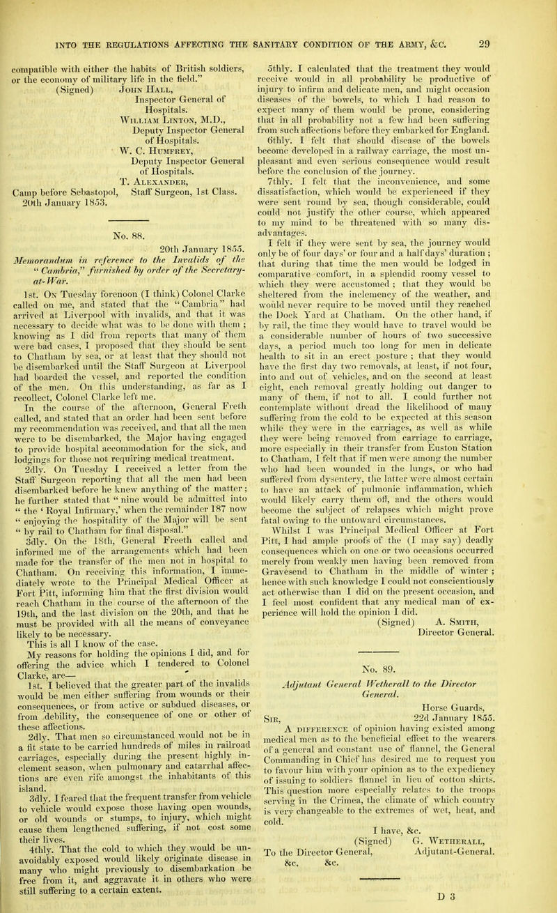 compatible with either the habits of British soldiers, or the economy of military life in the field. (Signed) John Hall, Inspector General of Hospitals. William Linton, M.D., Deputy Inspector General of Hospitals. W. C. HUMFKEY, Deputy Inspector General of Hospitals. T. Alexander, Camp before Sebastopol, Staff Surgeon, 1st Class. 2Uth January 1853, No. 88. 20tli January 1855. Memorandum in reference to the Invalids of the  Cambria, furnished by order of the Secretarij- at- War. 1st. On Tuesday forenoon (I think) Colonel Clarke called on me, and stated that the  Cambria had arrived at Liverpool Avith invalids, and that it was necessary to decide what Avas to be done with them ; knowing as I did from reports that many of them were bad cases, I proposed that they should be sent to Chatham by sea, or at least that they should not be disembarked until the Staff Surgeon at Liverpool had boarded the vessel, and reported the condition of the men. On this understanding, as far as I recollect, Colonel Clarke left me. In the course of the afternoon, General Fveth called, and stated that an order had been sent before my recommendation was received, and that all the men Avere to be disembarked, the Major having engaged to provide hospital accommodation for the sick, and lodgings for those not requiring medical treatment. 2dly. On Tuesday I received a letter from the Staff Surgeon reporting that all the men had been disembarked before he knew anything of the matter; he further stated that  nine Avould be admitted into  the ' Royal Infirmary,' Avhen the remainder 187 noAv  enjoying the hospitality of the Major Avill be sent  by rail to Chatham for final disposal. 3dly. On the 18th, General Freeth called and informed me of the arrangements Avhich had been made for the transfer of the men not in hospital to Chatham. On receiving this information, I imme- diately Avrote to the Principal Medical Officer at Fort Pitt, informing him that the first division Avould reach Chatham in the course of the afternoon of the 19th, and the last division on the 20th, and that he must be provided Avith all the means of conveyance likely to be necessary. This is all I knoAv of the case. My reasons for holding the opinions I did, and for offering the advice which I tendered to Colonel Clarke, are— 1st. I believed that the greater part of the invalids Avould be men either suffering from wounds or their consequences, or from active or subdued diseases, or from debility, the consequence of one or other of these affections. 2dly. That men so circumstanced Avould not be in a fit state to be carried hundreds of miles in railroad carriages, especially during the present highly in- clement season, Avhen pulmonary and catarrhal affec- tions are even rife amongst the inhabitants of this island. 3dly. I feared that the frequent transfer from vehicle to vehicle would expose those having open Avounds, or old wounds or stumps, to injury. Avhich might cause them lengthened suffering, if not cost some their lives. 4thly. That the cold to Avhich they would be un- avoidably exposed Avould likely originate disease in many Avho might previously to disembarkation be free from it, and aggravate it in others who were still suffering to a certain extent. 5thly. I calculated that the treatment they would receive Avould in all probability be productive of injury to infirm and delicate men, and might occasion diseases of the boAvels, to AAdiich I had reason to expect many of them Avould be prone, considering that in all probability not a fcAV had been suffering from such affections before they embarked for England. 6thly. I felt that should disease of the bowels become developed in a raihvay carriage, the most un- pleasant and even serious consequence Avould result before the conclusion of the journey. 7thly. I felt that the inconvenience, and some dissatisfaction, Avhich Avould be experienced if they were sent round by sea, though considerable, could could not justify the other course, Avhich apjieared to my mind to be threatened with so many dis- advantages. I felt if they were sent by sea, the journey Avould only be of four days' or four and a half days' duration ; that during that time the men Avould be lodged in comparative comfort, in a splendid roomy vessel to which they were accustomed ; that they Avould be sheltered from the inclemency of the Aveather, and Avould never require to be moved until they reached the Dock Yard at Chatham. On the other hand, if by rail, the time they Avould have to travel Avould be a considerable number of hours of tAvo successive days, a period much too long for men in delicate health to sit in an erect posture ; that they Avould have the first day two removals, at least, if not four, into and out of vehicles, and on the second at least eight, each removal greatly holding out danger to many of them, if not to all. I could further not contemplate Avithout dread the likelihood of many suffering from the cold to be expected at this season Avhile they Avere in the carriages, as Avell as while they Avere being removed from carriage to carriage, more especially in their transfer from Euston Station to Chatham, I felt that if men Avere among the number Avho had been Avounded in the lungs, or Avho had suffered from dysentery, the latter Avere almost certain to have an attack of pulmonic inflammation, Avhich would likely carry them off, and the others Avould become the subject of relapses which might prove fatal OAving to the untoAvard circumstances. Whilst I Avas Principal Medical Officer at Fort Pitt, I had ample proofs of the (I may say) deadly consequences Avhich on one or two occasions occurred merely from Aveakly men haA'ing been removed from Gravesend to Chatham in the middle of winter ; hence Avith such knowledge I could not conscientiously act otherAvise than I did on the present occasion, and I feel most confident that any medical man of ex- perience will hold the opinion I did. (Signed) A. Sjqth, Director General. No. 89. Adjutant General Wetherall to the Director General. Horse Guards, Sir, 22d January 1855. A piFFERENCE of opinion having existed among medical men as to the beneficial effect to the Avearers of a general and constant use of flannel, the General Commanding in Chief has desired me to request you to favour him Avith your opinion as to the ex]iediency of issuing to soldiers flannel in lieu of cotton shirts. This question more especially relates to the troops serving in the Crimea, the climate of Avhich country is very changeable to the extremes of Avet, heat, and cold. I have, &c. (Signed) G. Wetherall, To the Director General, Adjutant-General. &c. &c.